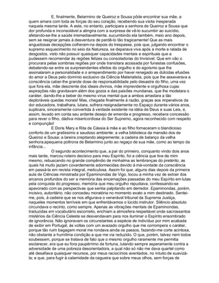 E, finalmente, Belarmino de Queiroz e Sousa pôde encontrar sua mãe, a
quem amara com toda as forças do seu coração, recebendo sua visita inesperada
naquela mesma tarde. A este, no entanto, participara a senhora de Queiroz e Sousa que
dor profunda e inconsolável a atingira com a surpresa de vê-lo sucumbir ao suicídio,
afetando-se-lhe a saúde irremediavelmente, sucumbindo ela também, meio ano depois,
sem se resignar jamais à desventura de perdê-lo tão tragicamente! Que as mais
angustiosas decepções colheram-na depois do trespasse, pois que, julgando encontrar o
supremo esquecimento no seio da Natureza, se deparava viva após a morte e ralada de
desgostos, visto não possuir quaisquer capacidades mentais e espirituais que a
pudessem recomendar às regiões felizes ou consoladoras do Invisível. Que em vão o
procurara pelas sombrias regiões por onde transitara acossada por funestas confusões,
debatendo-se entre os surpreendentes efeitos do orgulho e do egoísmo que lhe
assinalaram a personalidade e o arrependimento por haver renegado as dúlcidas efusões
do amor a Deus pelo domínio exclusivo da Ciência Materialista, pois que lhe asseverava a
consciência caber-lhe grande dose de responsabilidade pelo desastre do filho, uma vez
que fora ela, mãe descrente dos ideais divinos, mãe imprevidente e orgulhosa cujas
aspirações não gravitavam além dos gozos e das paixões mundanas, que lhe modelara o
caráter, dando-lhe a beber do mesmo vírus mental que a ambos arrastara a tão
deploráveis quedas morais! Mas, chegada finalmente à razão, graças aos imperativos da
dor educadora, trabalhara, lutara, sofrera resignadamente no Espaço durante vários anos,
suplicara, sinceramente convertida à verdade existente na idéia de Deus e suas Leis, e,
assim, levado em conta seu ardente desejo de emenda e progresso, recebera concessão
para rever o filho, dádiva misericordiosa do Ser Supremo, agora reconhecido com respeito
e compunção!
              E Doris Mary e Rita de Cássia à mãe e ao filho forneceram o blandicioso
conforto de um gratíssimo e saudoso ambiente: a velha biblioteca da mansão dos de
Queiroz e Sousa; a lareira crepitando alegremente; a cadeira de balanço da velha
senhora;apequena poltrona de Belarmino junto ao regaço de sua mãe, como ao tempo da
infância...
              O segundo acontecimento que, a par do primeiro, conquanto vindo dois anos
mais tarde, marcou roteiro decisivo para meu Espírito, foi a ciência que tive de mim
mesmo, rebuscando no grande compêndio de minhalma as lembranças do pretérito, as
quais há muito jaziam covardemente adormecidas devido à má-vontade da consciência
em passá-la em revista integral, meticulosa. Assim foi que, alguns dias depois da primeira
aula de Ciências ministrada por Epaminondas de Vigo, tocou a minha vez de extrair dos
arcanos profundos do ser a memória das encarnações passadas do meu Espírito em lutas
pela conquista do progresso, memória que meu orgulho repudiava, confessando-se
apavorado com as perspectivas que sentia palpitando em derredor. Epaminondas, porém,
incisivo, autoritário, não concedeu moratória no momento exato a mim destinado. Sentei-
me, pois, à cadeira que se nos afigurava o venerável tribunal da Suprema Justiça,
naqueles momentos terríveis em que enfrentávamos o lúcido instrutor. Silêncio absoluto
circundava o recinto, como sempre. Apenas as vibrações mentais de Epaminondas,
traduzidas em vocabulário escorreito, enchiam a atmosfera respeitável onde sacrossantos
mistérios da Ciência Celeste se desvendavam para nos iluminar o Espírito ensombrado
de ignorância. Não ignoravam os circunstantes a espécie de indivíduo por mim acabada
de exibir em Portugal, às voltas com um avezado orgulho que me corrompera o caráter,
porque tão ruim bagagem moral me rondava ainda os passos, fazendo-me corte acintosa,
não obstante a humílima condição a que me via reduzido. O que, porém, talvez nem todos
soubessem, porque se tratava de fato que o mesmo orgulho raramente me permitia
esclarecer, era que eu fora paupérrimo de fortuna, lutando sempre asperamente contra a
adversidade de uma pobreza desorientadora, a qual não só não me dava quartel como
até desafiava quaisquer recursos, por meus raciocínios aventados, no intuito de suavizá-
la; e que, para fugir à calamidade da cegueira que sobre meus olhos, sem forças de
 