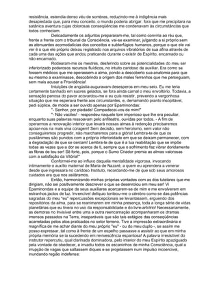 resistência, estendia denso véu de sombras, reduzindo-me à indigência mais
desapiedada que, para meu conceito, o mundo poderia abrigar, fora que me precipitara na
satânica aventura cujas dolorosas conseqüências me condenavam às circunstâncias que
todos conheciam.
              Delicadamente os adjuntos prepararam-me, tal como conviria ao réu que,
frente a frente com o tribunal da Consciência, vai-se examinar, julgando a si próprio sem
as atenuantes acomodatícias dos conceitos e subterfúgios humanos, porque o que ele vai
ver é o que ele próprio deixou registrado nos arquivos vibratórios de sua afina através de
cada uma das ações que andou praticando durante o existir de Espírito, encarnado ou
não encarnado.
              Rodearam-me os mestres, desferindo sobre as potencialidades do meu ser
inferiorizado poderosos recursos fluídicos, no intuito caridoso de auxiliar. Era como se
fossem médicos que me operassem a alma, pondo a descoberto sua anatomia para que
eu mesmo a examinasse, descobrindo a origem dos males ferrenhos que me perseguiam,
sem mais acusar a Providência!
              Intuições de angústia auguravam desesperos em meu seio. Eu me teria
certamente banhado em suores gelados, se fora ainda carnal o meu envoltório. Todavia, a
sensação penosa do pavor acovardou-me e eu quis resistir, prevendo a vergonhosa
situação que me esperava frente aos circunstantes, e, derramando pranto insopitável,
pedi súplice, de molde a ser ouvido apenas por Epaminondas:
              - Senhor, por piedade! Compadecei-vos de mim!
              - Não vaciles! - respondeu naquele tom imperioso que lhe era peculiar,
enquanto suas palavras ressoavam pelo anfiteatro, ouvidas por todos. - A fim de
operarmos a renovação interior que levará nossas almas à redenção precisaremos
apoiar-nos na mais viva coragem! Sem decisão, sem heroísmo, sem valor não
conseguiremos progredir, não marcharemos para a glória! Lembra-te de que os
pusilânimes são punidos com a própria inferioridade em que se deixam permanecer, com
a degradação de que se cercam! Lembra-te de que é a tua reabilitação que se impõe
todas as vezes que a dor se acerca de ti, sempre que o sofrimento faz vibrar doridamente
as fibras de teu ser! Sê forte, pois, porque o Sumo Criador premia as almas valorosas
com a satisfação da Vitória!
              Conformei-me ao influxo daquela mentalidade vigorosa, invocando
intimamente o auxílio maternal de Maria de Nazaré, a quem eu aprendera a venerar
desde que ingressara no caridoso Instituto, recordando-me de que sob seus amorosos
cuidados era que nos asiláramos.
              Então, harmonizando minhas próprias vontades com as dos tutelares que me
dirigiam, não sei positivamente descrever o que se desenrolou em meu ser! Vi
Epaminondas e a equipe de seus auxiliares acercarem-se de mim e me envolverem em
estranhos jactos de luz. Invencível delíquio tonteou-me o cérebro como se das potências
sagradas do meu eu repercussões excepcionais se levantassem, erguendo dos
repositórios da alma, para se reanimarem em minha presença, toda a longa série de vidas
planetárias que eu tivera no uso da responsabilidade e do livre-arbítrio! Necessariamente,
as demoras no Invisível entre uma e outra reencarnação acompanharam os dramas
imensos passados na Terra, inseparáveis que são tais estágios das conseqüências
acarretadas pelos atos praticados no setor terreno. Tive a impressão extraordinária e
magnífica de me achar diante do meu próprio eu - ou do meu duplo -, se assim me
posso expressar, tal como à frente de um espelho passasse a assistir ao que em minha
própria memória se ia sucedendo em revivescência espantosa! A palavra irresistível do
instrutor repercutiu, qual clarinada dominadora, pelo interior do meu Espírito apaziguado
pela vontade de obedecer, e invadiu todos os escaninhos de minha Consciência, qual a
irrupção de vagas que saltassem diques e se projetassem num impulso incoercível,
inundando região indefensa:
 