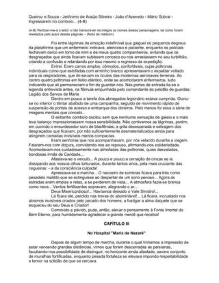 Queiroz e Souza - Jerônimo de Araújo Silveira - João d'Azevedo - Mário Sobral -
Ingressarem no comboio... (4-B)

(4-B) Perdoar-me-á o leitor o não transcrever na integra os nomes destas personagens, tal como foram
revelados pelo autor destas páginas. - (Nota da médium)

             Foi entre lágrimas de emoção indefinível que galguei os pequenos degraus
da plataforma que um enfermeiro indicava, atencioso e paciente, enquanto os policiais
fechavam cerco em torno de mim e de meus quatro companheiros, evitando que os
desgraçados que ainda ficavam subissem conosco ou nos arrastassem no seu turbilhão,
criando a confusão e retardando por isso mesmo o regresso da expedição.
             Entrei. Eram carros amplos, cômodos, confortáveis, cujas poltronas
individuais como que estofadas com arminho branco apresentavam o espaldar voltado
para os respiradores, que dir-se-iam os óculos das modernas aeronaves terrenas. Ao
centro quatro poltronas em feitio idêntico, onde se acomodaram enfermeiros, tudo
indicando que ali permaneciam a fim de guardar-nos. Nas portas de entrada lia-se a
legenda entrevista antes, na flâmula empunhada pelo comandante do pelotão de guardas:
Legião dos Servos de Maria
             Dentro em pouco a tarefa dos abnegados legionário estava cumprida. Ouviu-
se no interior o tilintar abafado de uma campainha, seguido de movimento rápido de
suspensão de pontes de acesso e embarque dos obreiros. Pelo menos foi essa a série de
imagens mentais que concebi...
             O estranho comboio oscilou sem que nenhuma sensação de galeio e o mais
leve balanço impressionassem nossa sensibilidade. Não contivemos as lágrimas, porém,
em ouvindo o ensurdecedor coro de blasfêmias, a grita desesperada e selvagem dos
desgraçados que ficavam, por não suficientemente desmaterializados ainda para
atingirem camadas invisíveis menos compactas.
             Eram senhoras que nos acompanhavam, por nós velando durante a viagem.
Falaram-nos com doçura, convidando-nos ao repouso, afirmando-nos solidariedade.
Acomodaram-nos cuidadosamente nas almofadas das poltronas, quais desveladas,
bondosas irmãs de Caridade...
             Afastava-se o veículo... A pouco e pouco a cerração de cinzas se ia
dissipando aos nossos olhos torturados, durante tantos anos, pela mais cruciante das
cegueiras: - a da consciência culpada!
             Apressava-se a marcha... O nevoeiro de sombras ficava para trás como
pesadelo maldito que se extinguisse ao despertar de um sono penoso... Agora as
estradas eram amplas e retas, a se perderem de vista... A atmosfera fazia-se branca
como neve... Ventos fertilizantes sopravam, alegrando o ar...
             Deus Misericordioso!... Havíamos deixado o Vale Sinistro!...
             Lá ficara ele, perdido nas trevas do abominável!... Lá ficara, incrustado nos
abismos invisíveis criados pelo pecado dos homens, a fustigar a alma daquele que se
esqueceu do seu Deus e Criador!
             Comovido e pávido, pude, então, elevar o pensamento à Fonte Imortal do
Bem Eterno, para humildemente agradecer a grande mercê que recebia!

                                                CAPÍTULO III

                                      No Hospital "Maria de Nazaré"

            Depois de algum tempo de marcha, durante o qual tínhamos a impressão de
estar vencendo grandes distâncias, vimos que foram descerradas as persianas,
facultando-nos possibilidade de distinguir, no horizonte ainda afastado, severo conjunto
de muralhas fortificadas, enquanto pesada fortaleza se elevava impondo respeitabilidade
e temor na solidão de que se cercava.
 