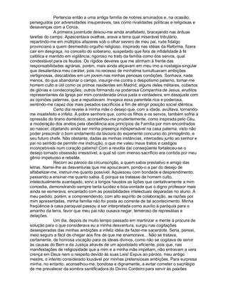 Pertencia então a uma antiga família de nobres arruinados e, na ocasião,
perseguidos por adversidades insuperáveis, tais como rivalidades políticas e religiosas e
desavenças com a Coroa.
             A primeira juventude deixou-me ainda analfabeto, bracejando nas árduas
tarefas do campo. Apascentava ovelhas, arava a terra qual miserável tributário,
repartindo-me em múltiplos afazeres sob o olhar severo de meu pai, rude fidalgo
provinciano a quem desmedido orgulho religioso, inspirado nas idéias da Reforma, fizera
cair em desgraça, no conceito do soberano, suspeitado que fora de infidelidade à fé
católica e mantido em vigilância; rigoroso no trato da família como dos servos, qual
condestável para os feudos. Os rígidos deveres que me atinham à frente das
responsabilidades agrárias, porém, mais ainda atiçavam em meu imo a nostalgia singular
que desalentava meu caráter, pois no recesso de minhalma tumultuavam ambições
vertiginosas, descabidas em um jovem nas minhas penosas condições. Sonhava, nada
menos, do que abandonar o campo, insurgir-me contra o despotismo paterno, tornar-me
homem culto e útil como os primos residentes em Madrid, alguns deles militares, cobertos
de glórias e condecorações; outros formando na poderosa Companhia de Jesus, eruditos
representantes da Igreja por mim considerada única justa e verdadeira, em desajuste com
as opiniões paternas, que a repudiavam. Invejava essa parentela rica e poderosa,
sentindo-me capaz dos mais pesados sacrifícios a fim de atingir posição social idêntica.
             Certo dia revelei à minha mãe o desejo que, com a idade, avultava, tornando-
me insatisfeito e infeliz. A pobre senhora que, como os filhos e os servos, também sofria a
opressão do tirano doméstico, aconselhou-me prudentemente, como inspirada pelo Céu,
a moderação dos anelos pela obediência aos princípios da Família por mim encontrados
ao nascer, objetando ainda ser minha presença indispensável na casa paterna, visto não
poder prescindir o bom andamento da lavoura do experiente concurso do primogênito, e
seu futuro chefe. Não obstante, dadas as minhas instâncias, intercedeu junto ao senhor e
pai no sentido de permitir-me instrução, o que me valeu maus tratos e castigos
inconcebíveis num coração paterno! Com a revolta daí conseqüente fortaleceu-se o
desejo tornado obsessão irresistível, a qual só com imenso sacrifício era contida por meu
gênio impetuoso e rebelde.
             Recorri ao pároco da circunscrição, a quem sabia prestativo e amigo das
letras. Narrei-lhe as desventuras que me apoucavam, pondo-o a par do desejo de
alfabetizar-me, instruir-me quanto possível. Aquiesceu com bondade e desprendimento,
passando a ensinar-me quanto sabia. E porque se tratasse de homem culto,
intelectualmente avantajado, sorvi a longos haustos as lições que caritativamente a mim
concedia, demonstrando sempre tanta lucidez e boa-vontade que o digno professor mais
ainda se esmerava, encantado com as possibilidades intelectuais deparadas no aluno. A
meu pedido, porém, e compreendendo, com alto espírito de colaboração, as razões por
mim apresentadas, minha família não foi posta ao corrente de tal acontecimento. Minha
freqüência à casa paroquial passou a ser interpretada como auxílio à paróquia para o
amanho da terra, favor que meu pai não ousava negar, temeroso de represálias e
delações.
             Um dia, depois de muito tempo passado em martirizar a mente à procura de
solução para o que considerava eu a minha desventura, surgiu nas cogitações
desesperadas das minhas ambições a infeliz idéia de fazer-me sacerdote. Seria, pensei,
meio seguro e fácil de chegar aos fins de que me enamorava... Não se tratava,
certamente, de honrosa vocação para os ideais divinos, como não se cogitava de servir
às causas do Bem e da Justiça através de um apostolado eficiente, pois que, nas
manifestações de religiosidade que a mim e a minha mãe impeliam, não entravam a vera
crença em Deus nem o respeito devido às suas Leis! Expus ao pároco, meu antigo
mestre, o intento considerado louvável por minhas pretensiosas ambições. Para surpresa
minha, no entanto, aconselhou-me, bondosa e dignamente, a evitar cometer o sacrilégio
de me prevalecer da sombra santificadora do Divino Cordeiro para servir às paixões
 