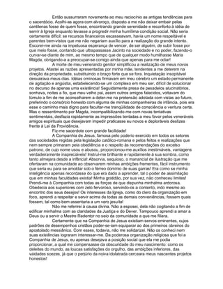 Então sussurraram novamente ao meu raciocínio as antigas tendências para
o sacerdócio. Acolhi-as agora com alvoroço, disposto a me não deixar embair pelas
cantilenas fosse de quem fosse, encontrando grande serenidade e reconforto à idéia de
servir à Igreja enquanto levasse a progredir minha humílima condição social. Não seria
certamente difícil: se recursos financeiros escasseavam, havia um nome respeitável e
parentes bem-vistos que me não negariam auxílio para a realização do grande intento.
Escorei-me ainda na impetuosa esperança de vencer, de ser alguém, de subir fosse por
que meio fosse, contando que ultrapassasse Jacinto na sociedade e no poder, fazendo-o
curvar-se diante de mim, ao mesmo tempo que de qualquer modo humilhasse Maria
Magda, obrigando-a a preocupar-se comigo ainda que apenas para me odiar!
              A morte de meu venerando genitor simplificou a realização de meus novos
projetos. Afastei as razões apresentadas por minha mãe, tendentes a me deterem na
direção da propriedade, substituindo o braço forte que se fora. Inquietação insopitável
desvairava meus dias. Idéias ominosas firmavam em meu cérebro um estado permanente
de agitação e angústia, estabelecendo-se um complexo em meu ser, difícil de solucionar
no decurso de apenas uma existência! Seguidamente presa de pesadelos alucinatórios,
sonhava, noites a fio, que meu velho pai, assim outros amigos falecidos, voltavam do
túmulo a fim de me aconselharem a deter-me na pretensão adotada com vistas ao futuro,
preferindo o consórcio honesto com alguma de minhas companheiras de infância, pois era
esse o caminho mais digno para facultar-me tranqüilidade de consciência e ventura certa.
Mas o ressentimento por Magda, incompatibilizando-me com novas tentativas
sentimentais, desfazia rapidamente as impressões tentadas a meu favor pelos veneráveis
amigos espirituais que desejavam impedir praticasse eu novos e deploráveis deslizes
frente à Lei da Providência.
              Fiz-me sacerdote com grande facilidade!
              A Companhia de Jesus, famosa pelo poderio exercido em todos os setores
das sociedades regidas pela legislação católico-romana e pelos feitos e realizações que
nem sempre primaram pela obediência e o respeito às recomendações do excelso
patrono, de cujo nome usou e abusou, proporcionou-me auxílios inestimáveis, vantagens
verdadeiramente inapreciáveis! Instruí-me brilhante e rapidamente à sua sombra, como
tanto almejara desde a infância! Absorvia, sequioso, o manancial de ilustração que me
ofertavam na comunidade ao observarem minhas ambições frementes, fácil instrumento
que seria eu para se amoldar sob o férreo domínio de suas garras! Era como se minha
inteligência apenas recordasse do que era dado a aprender, tal o poder de assimilação
que em minhas faculdades existia! Minha gratidão, por sua vez, não conheceu limites!
Prendi-me à Companhia com todas as forças de que dispunha minhalma ardorosa.
Obedecia aos superiores com zelo fervoroso, servindo-os a contento, indo mesmo ao
encontro dos seus desejos! Os interesses da Igreja, como do clero da organização em
foco, aprendi a respeitar e servir acima de todas as demais conveniências, fossem quais
fossem, tal como bem assentaria a um vero jesuíta!
              Não me referirei à causa divina. Não a esposei, dela não cogitando a fim de
edificar minhalma com as claridades da Justiça e do Dever. Tampouco aprendi a amar a
Deus ou a servir o Mestre Redentor no seio da comunidade a que me filiara.
              Certamente que na Companhia de Jesus existiam servos eminentes, cujos
padrões de desempenhos cristãos poder-se-iam equiparar ao dos primeiros obreiros do
apostolado messiânico. Com esses, todavia, não me solidarizei. Não os conheci nem
suas existências lograram interessar-me. Da poderosa organização religiosa que foi a
Companhia de Jesus, eu apenas desejava a posição social que ela me podia
proporcionar, a qual me compensasse da obscuridade do meu nascimento: como os
deleites do mundo, as loucas satisfações do orgulho, das ambições inferiores, das
vaidades soezes, já que o perjúrio da noiva idolatrada cerceara meus nascentes projetos
honestos!
 