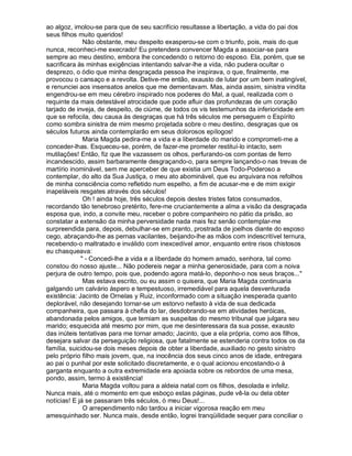 ao algoz, imolou-se para que de seu sacrifício resultasse a libertação, a vida do pai dos
seus filhos muito queridos!
              Não obstante, meu despeito exasperou-se com o triunfo, pois, mais do que
nunca, reconheci-me execrado! Eu pretendera convencer Magda a associar-se para
sempre ao meu destino, embora lhe concedendo o retorno do esposo. Ela, porém, que se
sacrificara às minhas exigências intentando salvar-lhe a vida, não pudera ocultar o
desprezo, o ódio que minha desgraçada pessoa lhe inspirava, o que, finalmente, me
provocou o cansaço e a revolta. Detive-me então, exausto de lutar por um bem inatingível,
e renunciei aos insensatos anelos que me dementavam. Mas, ainda assim, sinistra vindita
engendrou-se em meu cérebro inspirado nos poderes do Mal, a qual, realizada com o
requinte da mais detestável atrocidade que pode afluir das profundezas de um coração
tarjado de inveja, de despeito, de ciúme, de todos os vis testemunhos da inferioridade em
que se refocila, deu causa às desgraças que há três séculos me perseguem o Espírito
como sombra sinistra de mim mesmo projetada sobre o meu destino, desgraças que os
séculos futuros ainda contemplarão em seus dolorosos epílogos!
              Maria Magda pedira-me a vida e a liberdade do marido e comprometi-me a
conceder-lhas. Esqueceu-se, porém, de fazer-me prometer restituí-lo intacto, sem
mutilações! Então, fiz que lhe vazassem os olhos, perfurando-os com pontas de ferro
incandescido, assim barbaramente desgraçando-o, para sempre lançando-o nas trevas de
martírio inominável, sem me aperceber de que existia um Deus Todo-Poderoso a
contemplar, do alto da Sua Justiça, o meu ato abominável, que eu arquivara nos refolhos
de minha consciência como refletido num espelho, a fim de acusar-me e de mim exigir
inapeláveis resgates através dos séculos!
              Oh ! ainda hoje, três séculos depois destes tristes fatos consumados,
recordando tão tenebroso pretérito, fere-me cruciantemente a alma a visão da desgraçada
esposa que, indo, a convite meu, receber o pobre companheiro no pátio da prisão, ao
constatar a extensão da minha perversidade nada mais fez senão contemplar-me
surpreendida para, depois, debulhar-se em pranto, prostrada de joelhos diante do esposo
cego, abraçando-lhe as pernas vacilantes, beijando-lhe as mãos com indescritível ternura,
recebendo-o maltratado e inválido com inexcedível amor, enquanto entre risos chistosos
eu chasqueava:
              - Concedi-lhe a vida e a liberdade do homem amado, senhora, tal como
constou do nosso ajuste... Não podereis negar a minha generosidade, para com a noiva
perjura de outro tempo, pois que, podendo agora matá-lo, deponho-o nos seus braços...
              Mas estava escrito, ou eu assim o quisera, que Maria Magda continuaria
galgando um calvário áspero e tempestuoso, irremediável para aquela desventurada
existência: Jacinto de Ornelas y Ruiz, inconformado com a situação inesperada quanto
deplorável, não desejando tornar-se um estorvo nefasto à vida de sua dedicada
companheira, que passara à chefia do lar, desdobrando-se em atividades heróicas,
abandonada pelos amigos, que temiam as suspeitas do mesmo tribunal que julgara seu
marido; esquecida até mesmo por mim, que me desinteressara da sua posse, exausto
das inúteis tentativas para me tornar amado; Jacinto, que a ela própria, como aos filhos,
desejara salvar da perseguição religiosa, que fatalmente se estenderia contra todos os da
família, suicidou-se dois meses depois de obter a liberdade, auxiliado no gesto sinistro
pelo próprio filho mais jovem, que, na inocência dos seus cinco anos de idade, entregara
ao pai o punhal por este solicitado discretamente, e o qual acionou encostando-o à
garganta enquanto a outra extremidade era apoiada sobre os rebordos de uma mesa,
pondo, assim, termo à existência!
              Maria Magda voltou para a aldeia natal com os filhos, desolada e infeliz.
Nunca mais, até o momento em que esboço estas páginas, pude vê-la ou dela obter
notícias! E já se passaram três séculos, ó meu Deus!...
              O arrependimento não tardou a iniciar vigorosa reação em meu
amesquinhado ser. Nunca mais, desde então, logrei tranqüilidade sequer para conciliar o
 
