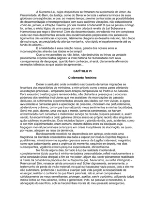 A Suprema Lei, cujos dispositivos se firmaram na supremacia do Amor, da
Fraternidade, do Bem, da Justiça, como do Dever e de toda a esteira luminosa de suas
gloriosas conseqüências, e que, ao mesmo tempo, previne contra todas as possibilidades
de desarmonização e heterogeneidade com suas sublimes vibrações, não estabeleceria
como lei, jamais, a infração máxima, por ela mesma condenada! O que se passou comigo
foi, antes, o efeito lógico de uma causa por mim criada à revelia da Lei Soberana e
Harmoniosa que rege o Universo! Com ela desarmonizado, enredando-me em complexos
cada vez mais deprimentes através das escabrosidades perpetradas nos sucessivos
ligamentos das existências corporais, fatalmente chegaria ao desastre máximo, tal o bloco
de rocha que, se precipitado do alto da montanha, rola rápido e inapelavelmente até ao
fundo do abismo...
              E a fatalidade é essa criação nossa, gerada dos nossos erros e
inconseqüências através das idades e do tempo!
              Que tu me acredites ou não, leitor, não destruirás as linhas da verdade
palidamente exposta nestas páginas: a triste história da Humanidade com seus
carregamentos de desgraças, que tão bem conheces, aí está, diariamente afirmando
exemplos idênticos ao que acabo de apresentar...

                                         CAPÍTULO VI

                                     O elemento feminino

             Deixei o santuário onde o mistério sacrossanto de tantas migrações se
levantara dos repositórios de minhalma, a mim próprio como a meus pares ofertando
elucidações preciosas - amparado pelos braços compassivos de Pedro e de Salústio.
Fora exaustivo o esforço para rememorá-las, não obstante a presença e o concurso
poderoso dos eméritos instrutores que me assistiam. As recordações do passado
delituoso, os sofrimentos experimentados através das idades por mim vividas, e agora
aviventadas e carreadas para a apreciação do presente, chocaram-me profundamente,
abatendo-me o ânimo, como que traumatizando meus sentimentos e minhas faculdades.
Senti-me, pois, doente, uma vez que a mente, como os sentimentos, se haviam
entrechocado num cansativo e melindroso serviço de revisão psíquica pessoal; e, assim
sendo, fui encaminhado a certo gabinete clínico anexo ao próprio recinto das singulares
quão sublimes experiências. Dois iniciados faziam o plantão do dia, pois, acidentes, como
o por mim experimentado, eram comuns, mesmo diários entre os discípulos cuja
bagagem mental pecaminosa os lançava em crises insopitáveis de alucinação, as quais,
por vezes, atingiam as raias da demência.
             Bondosamente recebido na dependência em apreço, onde mais uma
fragrância da Caridade consoladora era dada a aspirar por nossos Espíritos frágeis e
pusilânimes, ministraram-me aqueles operosos servos da Legião tratamento magnético
como que balsamizante, para a urgência do momento, seguindo-se depois, nos dias
subseqüentes, vigilância clínico-psíquica especializada, eficientíssima.
             No fim de alguns dias, tornado à luz da realidade insofismável,
completamente lúcido quanto à minha verdadeira personalidade, refleti maduramente e a
uma conclusão única cheguei a fim de me poder, algum dia, sentir plenamente reabilitado
à frente da consciência própria e da Lei Suprema que, havia tanto, eu vinha infringindo -
Reencarnar! Sim, renascer ainda uma outra vez! Sofrer dignamente, serenamente, o
testemunho da perda da visão material, no qual eu fracassara havia pouco, pois a ele me
não submetera, preferindo o suicídio a avançar pela vida jungido à incapacidade de
enxergar; realizar o contrário do que fizera para trás, isto é, amar compassiva e
caridosamente os meus semelhantes, proteger, auxiliar, servir o próximo, utilizando todos
meios lícitos ao meu alcance, lícitos e generosos; indo, se possível e necessário, à
abnegação do sacrifício, sob as hecatombes morais do meu passado amarguroso,
 