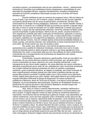 sua leitura superior, sua declamação mais do que maravilhosa - divina! -, artisticamente
entonada por vibrações cuja arrebatadora doçura ultrapassava a possibilidade de uma
descrição em linguagem terrena, sugeriam encantamentos, emoções inimagináveis,
enquanto de Guzman completava a fascinação da peça com os acordes da música
elevada e pura!
               Espírito habilitado já para os carreiros do progresso franco, Rita de Cássia de
Forjaz Frazão, cujo nome era, por si mesmo, poesia, também era das poucas vigilantes
que sabiam plenamente criar as cenas do pensamento, coordená-las, dar-lhes vida,
contornando-as de feição moral e pedagógica, realizando, num mesmo trabalho mental, o
belo da Arte, a moral da Lei, a Utilidade da lição que prenda por apontar o sagrado dever
de cada um servir à causa da Verdade com os dotes intelectuais e mentais que possuir!
Nós outros, o grupo dos dez delinqüentes presentes, havíamos cultivado as Belas-Letras
quando encarnados no globo terráqueo. Nenhum de nós, porém, soubera enobrecer o
dom magnânimo conferido pelo labor continuado do Pensamento, aplicando-o a serviço
regenerador dos leitores. Servíramos, quando muito, à nossa própria bolsa, à vaidade e
ao orgulho, satisfeitos por nos julgarmos privilegiados, senhores de situação especial, à
parte dos demais homens, mas em verdade apenas produzindo banalidades fadadas ao
olvido, quando, com teorias errôneas, não virulássemos a mente impressionável de um ou
outro leitor, tão frívolo quanto nós, que nos levasse a sério.
               Eis, porém, que, além-túmulo, uma menina de apenas quinze anos
apresentava-nos o padrão do intelectual moralizado, ensinando-nos a servir à nobre
causa da redenção própria e alheia enquanto cultivava o que fosse agradável e lindo,
oferecendo-nos, assim, a proveitosa lição que caiu nas sutilezas do nosso entendimento,
confundindo-nos e envergonhando-nos à lembrança do desperdício dos valores
intelectuais que possuímos.
               Entrementes, enquanto declamava a gentil poetisa, lendo em seu álbum cor
de estrelas, de sua mente ebúrnea evolavam ondas luminosas, que, atingindo todo o
recinto ornamentado de rosas, absorvia-o em suas vibrações dulcíssimas, a tudo
impregnando do seu franco poder sugestivo. As cenas descritas nos versos cantantes e
deliciosos corporificavam-se ao redor de nós, estabeleciam vida e movimento arrastando-
nos à ilusão inefável de estarmos presentes em todos os cenários e passagens,
assistindo, quais comparsas fabulosos, às elegias ou epopéias, aos doces romances de
amor magnificamente contados através dos mais lindos e perfeitos poemas que até
aquela data pudemos conceber! O desfile poético que a Terra venera como patrimônio
imortal, legado pelos gênios que a têm visitado, daria pálida idéia do que presenciamos
naquele entardecer lenificante do Burgo da Esperança! Os versos cantavam de
preferência a Natureza, assim da Terra que do Espaço, e de alguns outros planetas
habitados, já por ela estudados atenciosamente, louvando em arrebatados haustos ou
glorificando em doçuras de prece a obra da Divina Sabedoria, envolta sempre nas
miríficas expressões da Beleza e da Perfeição!
               Aqui, eram os mares e oceanos deslumbrantes, retratados habilmente à
nossa vista; à proporção que declamava a poetisa, positivando a suntuosa beleza que
lhes é própria. À página seguinte vinham as odes triunfais às montanhas altaneiras e
imponentes, monumentos eternos da Natureza à glória da Criação, ricas depositárias de
valores inestimáveis, como escrínios sagrados onde o Onipotente ocultou tesouros até
que os homens, por si mesmos, dignamente deles se apossem, como herdeiros que são
da divina herança! Mais adiante, a exuberância das selvas, mundos ignotos diante dos
quais a criatura medíocre se intimida e recua, mas que ao idealista emociona e revigora
de fervor no respeito a Deus. As selvas! Sacrário fecundo e profuso, como o oceano, em
cujo seio turbilhões de seres iniciam o giro multimilenar na ascensão para os pináculos do
Existir, e seres, como toda a Criação, batizados nas bênçãos vivificadoras do Sempiterno,
que os dirige através da perfeição suprema de suas leis! Mas não era tudo: - acolá, em
mais outra página, floresciam elegias dizendo dos panoramas humanos em demanda da
 