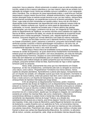 possuírem, boa ou péssima, influirá sobremodo no estado a que se verão reduzidas pelo
suicídio, estado já de si mesmo calamitoso e, por isso mesmo, digno de ser evitado com a
aplicação da coragem moral, frente aos embates comuns à existência, e com resignação
ante o inevitável. Ora, no decorrer do nosso aprendizado prático, o qual tinha por instrutor
responsável o insigne mestre Souria-Omar, entidade extraordinária, cujas reencarnações
haviam abrangido todos os setores sociais terrenos e que, por isso mesmo, obtivera latos
conhecimentos sociológicos, em experiências incomuns no terreno psicológico, Souria-
Omar, cujas aulas só eram ministradas em sentido prático, levou-nos de uma feita a
observações muito interessantes nas dependências onde se asilavam nossas irmãs de
infortúnio, infelizes mulheres que, fugindo ao nobre papel de depositárias de virtudes
sublimadas, no mundo, deixaram-se arrastar para o mesmo abismo das paixões
desordenadas, que nos tragou. Lembremo-nos de que, em chegando do Vale Sinistro,
ainda no Departamento de Vigilância, ao sermos inscritos como tutelados da Legião dos
Servos de Maria, separamo-nos delas, em virtude da necessidade de ocuparmos locais
indicados para a nossa recuperação. Fazíamos, pois, reajuste espiritual em setores
diversos, conquanto dirigidos por normas idênticas e sob tutela da mesma instituição.
              Jamais nos fora dado convívio com o elemento feminino suicida. Ingressando
na Cidade Universitária, porém, passamos a entrevê-lo, porquanto havia também várias
senhoras suicidas cursando a mesma aprendizagem renovadora e, tal como nós, ali
mesmo habitando até o momento do retorno à encarnação, continuando, não obstante,
completamente separado do nosso o seu modo de existir.
              Manhã clara e fresca orlava de tonalidades áureo-azuladas as avenidas
imensas do cantão da Esperança, as quais observamos insolitamente movimentadas. Era
extenso grupo de acadêmicos que partiam, com seus preceptores, em visita de instrução
aos Departamentos Femininos, situados na outra extremidade da Colônia. Partíamos
todos não sem dilatarmos as sensibilidades para um estado de real satisfação,
reconfortados pela inefável atração da seleta companhia que nos honrava com sua
proteção, porquanto também Aníbal de Silas, Epaminondas de Vigo e várias vigilantes
tomavam parte na caravana.
              Havia, então, precisamente dez anos que nos internáramos em Cidade
Esperança. Já não nos arrastávamos, caminhando pelo solo ou obrigado ao socorro de
uma viatura, como outrora - Progredíramos! Tornáramo-nos menos densos, menos
sujeitos às atrações planetárias. Aprendêramos a planar pelo espaço, transportando-nos
por um impulso da vontade, em volitações suaves que muito nos apraziam, mormente no
perímetro de nossa Colônia, onde tudo parecia mais fácil, como o seria na casa paterna.
Esse o modo comum a um Espírito de transportar-se, mas que nosso estado
amesquinhado de réprobos interceptara por longo tempo.
              A fim de atingirmos os Departamentos Femininos, porém, iniciamos
caminhada partindo das divisas da Vigilância com os Departamentos Hospitalares, pois lá
estavam os marcos na magnífica avenida divisionária, indicando rumos para os variados
grupamentos em que se resumia a solitária Colônia Correcional do astral intermediário.
              Ao penetrarmos, surpresos, no Departamento Hospitalar Feminino, julgamos
encontrar-nos em o nosso próprio, aquele que nos abrigara à chegada, tal a semelhança
existente em ambos! As mesmas filiais, tais como o Isolamento, o Manicômio;
características idênticas no estado moral e mental das irmãs delinqüentes, feitura
semelhante nas disposições internas do burgo! Todavia, se a direção dos
estabelecimentos anexos era a mesma, pois fomos deparar Teócrito como chefe geral
dos hospitais, Irmão João à testa do Manicômio, padre Miguel de Santarém nos serviços
do Isolamento, e padre Anselmo com um apêndice da Torre, os funcionários internos,
como enfermeiros, vigilantes, guardas etc., já não eram os mesmos por nós conhecidos
nos setores masculinos. Preenchiam tais cargos, ali, irmãs cujos méritos e virtudes nada
ficariam a dever aos varões dos Departamentos Masculinos. Ao contrário, no altruístico
afã de instruir, consolar, acompanhar, zelar, dirigir as atividades internas daquele burgo,
 