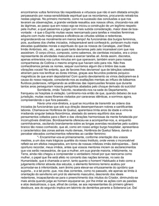 encontramos vultos femininos tão respeitáveis e virtuosos que não é sem dilatada emoção
perpassando por nossa sensibilidade espiritual que os recordamos, procurando retratá-los
nestas páginas. No primeiro momento, como na sucessão das conclusões a que nos
levaram as observações, a grande verdade ressaltou aos nossos olhos, chocando-nos até
às lágrimas, ao passo que em nosso ego se iniciou a construção de um legítimo respeito
pela mulher, a qual passamos a julgar com mais subida consideração, maior dose de boa-
vontade: - é que o Espírito muitas vezes reencarnado para tarefas e missões femininas
adquire com muito mais presteza e eficiência as virtudes sólidas e redentoras,
engrandecendo-se moralmente em menos tempo! As funcionárias dos burgos femininos,
pois, auxiliares dos chefes iniciados, indispensável será confessá-lo, portavam muito mais
elevadas qualidades morais e espirituais do que os nossos de Canalejas, Joel Steel,
Irmão Ambrósio, etc., etc., aos quais tanto devíamos pelo zelo incansável com que nos
assistiram. O corpo clínico, composto, como sabemos, de cientistas iniciados, era o único
representante de atividades masculinas a exercer tarefas ali. Ainda assim, discretos,
apenas entrevistos nos curtos minutos em que operavam, também eram para nossas
companheiras de Colônia o mesmo enigma que haviam sido para nós. Não lhes
conhecêramos jamais os nomes, sequer ouvíramos algum dia o timbre das suas
vibrações vocais! No entanto, que de favores lhes devíamos! que de bênçãos celestiais
atraíram para nos lenificar as dores intimas, graças aos fecundos poderes psíquico-
magnéticos de que eram depositários! Com quanto devotamento os vimos dedicarem-se à
causa do nosso reajuste, consolando-nos as exaltações mentais ao influxo de bálsamos
fluídicos poderosos, refrigerando as ardências das repercussões ferazes que durante
tantos anos perseguiram nossos perispíritos abalados pelo choque derivado do suicídio!
              Sorridente, irmão Teócrito, recebendo-nos na sede do Departamento,
franqueou os hospitais à visitação. Lembramo-nos então de que, quando debaixo de sua
jurisdição, muitas vezes fôramos visitados por caravanas idênticas, e sorrimos agora,
compreendendo o que fora passado...
              Havia uma vice-diretora, a qual se incumbia de transmitir as ordens dos
iniciados às funcionárias que sob sua direção desempenhavam nobres e santificantes
labores. Chamava-se Hortênsia de Queluz, aparentava trinta anos de idade e vimo-la
irradiando singular beleza fisionômica, atestado do sereno equilíbrio dos seus
pensamentos voltados para o Bem e das vibrações harmoniosas da mente fortalecida por
incorruptíveis diretrizes. Bondosamente ofereceu-se a acompanhar-nos, e, enquanto
caminhávamos, oscilando brandamente sobre as longas avenidas recobertas pelo sudário
branco tão nosso conhecido, que ali, como em nosso antigo burgo hospitalar, apresentava
o característico das zonas astrais muito densas, Hortênsia de Queluz falava, dando a
perceber elevados conhecimentos referentes ao caráter feminino:
              - Encaminhar-vos-ei primeiramente, conforme orientação dos vossos
mestres, a um dos mais trágicos quartéis do nosso Instituto, onde vereis o inconcebível
refletir-se em efeitos inesperados, em torno de nossas infelizes irmãs delinqüentes... Será
oportuno recordar, meus irmãos, antes que vossos mentores iniciem os esclarecimentos
que vos serão necessários, de que a mulher, em sua grande maioria, infelizmente, na
Terra, ainda não chegou a compreender o verdadeiro móvel por que reencarna como
mulher, o papel que lhe está afeto no concerto das nações terrenas, no seio da
Humanidade, que é chamada a servir, tanto quanto o homem! Habituado a trato como a
julgamento inferior através dos séculos, o elemento feminino terreno acabou por
acomodar-se à inferioridade, sem ânimo para elevar-se virtuosamente do opróbrio que
suporta... e a tal ponto ,que, nos dias correntes, como no passado, ele apenas se limita à
orientação do servilismo em prol do elemento masculino, descrendo dos ideais
redentores, incapacitando-se para o preenchimento dos intuitos do Criador, diminuindo-se
mais ainda quando julga ao homem equiparar-se, por lhe imitar as ações com as paixões
e atos deslustrosos, o que, afinal de contas, se aos representantes do primeiro gênero
desdoura, aos do segundo implica em labirinto de deméritos perante a Soberana Lei. Daí
 