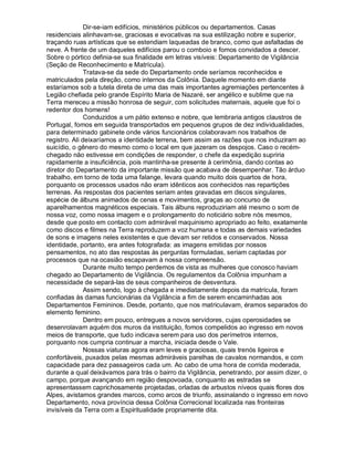 Dir-se-iam edifícios, ministérios públicos ou departamentos. Casas
residenciais alinhavam-se, graciosas e evocativas na sua estilização nobre e superior,
traçando ruas artísticas que se estendiam laqueadas de branco, como que asfaltadas de
neve. A frente de um daqueles edifícios parou o comboio e fomos convidados a descer.
Sobre o pórtico definia-se sua finalidade em letras visíveis: Departamento de Vigilância
(Seção de Reconhecimento e Matrícula).
               Tratava-se da sede do Departamento onde seríamos reconhecidos e
matriculados pela direção, como internos da Colônia. Daquele momento em diante
estaríamos sob a tutela direta de uma das mais importantes agremiações pertencentes à
Legião chefiada pelo grande Espírito Maria de Nazaré, ser angélico e sublime que na
Terra mereceu a missão honrosa de seguir, com solicitudes maternais, aquele que foi o
redentor dos homens!
               Conduzidos a um pátio extenso e nobre, que lembraria antigos claustros de
Portugal, fomos em seguida transportados em pequenos grupos de dez individualidades,
para determinado gabinete onde vários funcionários colaboravam nos trabalhos de
registro. Ali deixaríamos a identidade terrena, bem assim as razões que nos induziram ao
suicídio, o gênero do mesmo como o local em que jazeram os despojos. Caso o recém-
chegado não estivesse em condições de responder, o chefe da expedição supriria
rapidamente a insuficiência, pois mantinha-se presente à cerimônia, dando contas ao
diretor do Departamento da importante missão que acabava de desempenhar. Tão árduo
trabalho, em torno de toda uma falange, levara quando muito dois quartos de hora,
porquanto os processos usados não eram idênticos aos conhecidos nas repartições
terrenas. As respostas dos pacientes seriam antes gravadas em discos singulares,
espécie de álbuns animados de cenas e movimentos, graças ao concurso de
aparelhamentos magnéticos especiais. Tais álbuns reproduziriam até mesmo o som de
nossa voz, como nossa imagem e o prolongamento do noticiário sobre nós mesmos,
desde que posto em contacto com admirável maquinismo apropriado ao feito, exatamente
como discos e filmes na Terra reproduzem a voz humana e todas as demais variedades
de sons e imagens neles existentes e que devam ser retidos e conservados. Nossa
identidade, portanto, era antes fotografada: as imagens emitidas por nossos
pensamentos, no ato das respostas às perguntas formuladas, seriam captadas por
processos que na ocasião escapavam à nossa compreensão.
               Durante muito tempo perdemos de vista as mulheres que conosco haviam
chegado ao Departamento de Vigilância. Os regulamentos da Colônia impunham a
necessidade de separá-las de seus companheiros de desventura.
               Assim sendo, logo à chegada e imediatamente depois da matrícula, foram
confiadas às damas funcionárias da Vigilância a fim de serem encaminhadas aos
Departamentos Femininos. Desde, portanto, que nos matriculavam, éramos separados do
elemento feminino.
               Dentro em pouco, entregues a novos servidores, cujas operosidades se
desenrolavam aquém dos muros da instituição, fomos compelidos ao ingresso em novos
meios de transporte, que tudo indicava serem para uso dos perímetros internos,
porquanto nos cumpria continuar a marcha, iniciada desde o Vale.
               Nossas viaturas agora eram leves e graciosas, quais trenós ligeiros e
confortáveis, puxados pelas mesmas admiráveis parelhas de cavalos normandos, e com
capacidade para dez passageiros cada um. Ao cabo de uma hora de corrida moderada,
durante a qual deixávamos para trás o bairro da Vigilância, penetrando, por assim dizer, o
campo, porque avançando em região despovoada, conquanto as estradas se
apresentassem caprichosamente projetadas, orladas de arbustos níveos quais flores dos
Alpes, avistamos grandes marcos, como arcos de triunfo, assinalando o ingresso em novo
Departamento, nova província dessa Colônia Correcional localizada nas fronteiras
invisíveis da Terra com a Espiritualidade propriamente dita.
 