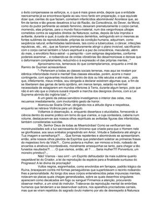 o êxito compensasse os esforços, e, o que é mais grave ainda, depois que a entidade
reencarnante já se encontrava ligada ao seu novo fardo em preparação, o que equivale
dizer que, cientes do que faziam, cometiam infanticídios abomináveis! Acontece que, ao
fim de tantos e tão graves desatinos à luz dá Razão, da Consciência, do Dever, da Moral,
como do pudor pertinente ao estado feminino, deixaram prematuramente o corpo carnal,
morrendo, elas próprias, para o mundo físico-material, num dos vergonhosos ultrajes
cometidos contra os sagrados direitos da Natureza; outras, depois de luta ímproba e
aviltante, durante a qual, à custa de criminosos deméritos, extinguindo em si mesmas as
fontes sublimes da reprodutividade, próprias da condição humana, adquiriram, como
seqüência natural, enfermidades lastimáveis, tais como a tuberculose, o câncer, infecções
repulsivas, etc., etc., que as fizeram prematuramente atingir o plano invisível, sacrificando
com o corpo carnal também o futuro espiritual e a paz da consciência, maculando, além
do mais, o envoltório fisico-astral - o perispírito - com estigmas degradantes, conforme
podereis examinar... e rodeando-se de ondas vibratórias tão desarmoniosas e densas que
o deformaram completamente, reduzindo-o à expressão vil das próprias mentes...
              Aproximamo-nos, temerosos do que contemplaríamos, enquanto a irmã de
Ramiro de Guzman acrescentava:
              - Pertencem a todas as classes sociais terrenas, mas aqui se nivelam por
idêntica inferioridade moral e mental! Das classes elevadas, porém, acorre o maior
contingente, com agravantes insolúveis dentro de dois ou três séculos e até mais... pois
que, infelizmente, meus irmãos, sou obrigada a declarar existirem algumas que, a fim de
se libertarem das garras de tanto opróbrio, em menos tempo, estarão na terrível
necessidade de estagiarem em mundos inferiores à Terra, durante algum tempo, pois que
não é em vão que a criatura ousará impedir a marcha dos desígnios divinos, com a Lei
Suprema abrindo tão inglória luta!...
              A um gesto da zelosa servidora investigamos o interior das celas, mas
recuamos imediatamente, com involuntário gesto de horror.
              Acercou-se Soaria Ornar, obrigando-nos a atitude digna e respeitosa,
enquanto se retirava Vicência para um ângulo.
              Voltamos à observação, e, enquanto dissertava o elucidados, fornecendo a
ciência dentro do exame prático em torno do que víamos, e cuja contestara, caberia num
volume, destacavam-se aos nossos olhos espirituais as aviltadas figuras das infanticidas,
também consideradas suicidas.
              Oh, Senhor Deus de todas as Misericórdias! Como se verificariam tais
monstruosidades sob a luz sacrossanta do Universo que criaste para que o Homem nele
se glorificasse, aos seus embalos progredindo em Amor, Virtude e Sabedoria até atingir a
Tua imagem e semelhança?! . . . Que formas repelentes e abomináveis se apresentaram,
então, ante nossos olhos pávidos de Espíritos que pretendiam soletrar as primeiras frases
do majestoso livro da Vida?!... Como poderia a mulher, ser mimoso e lindo, rodeado de
encantos e atrativos incontestáveis, moralmente amesquinhar-se tanto, para chegar a tão
funestos resultados?! . . . O que víamos, então, ali ? . . . Seria mulher?!!! Porventura, um
monstro primitivo?...
              Não! Víamos - isso sim! - um Espírito defraudador da mais sublime quanto
respeitável lei do Criador, a lei da reprodução da espécie para a finalidade suntuosa do
Progresso! A lei divina da procriação!
              Vultos negros, esgrenhados, como envolvidos em farrapos, padrão trágico da
Ruína, bracejavam contra mil formas perseguidoras que superlotavam o recinto rodeando-
lhes a personalidade. Ao longo dos seus corpos entenebrecidos pelas impurezas mentais,
notavam-se placas quais chagas generalizadas, sobre as quais desenhos singulares
apareciam como decalcados em fogo ou sangue! Firmamos a atenção, procurando
observar melhor, a um sinal do instrutor. Tratava-se da reprodução mental de embriões
humanos que tenderiam a se desenvolver outrora, nos aparelhos procriadores carnais,
mas que se viram repelidos do sagrado óvulo materno por ato de desrespeito à Natureza
 