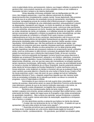 como à paternidade divina, permanecendo, todavia, sua imagem refletida no perispírito da
genitora infiel, como produto mental de um crime cometido contra um ser indefenso e
merecedor de todo o amparo e da máxima dedicação!
              Várias daquelas criminosas entidades viam-se desfiguradas por três, por
cinco, dez imagens pequeninas, o que lhes alterava sobremodo as vibrações,
desarmonizando-lhes completamente o estado mental. Cenas deploráveis, fiéis produtos
da mente que só se alimentou da ociosidade nociva do pensamento; recordações
luxuriosas, esmagadoras provas de conduta infiel à Moral povoavam o lúgubre recinto,
transformando-o em habitação de uma coletividade execrável, enlouquecedora! Lutavam
as desgraçadas, bracejando sem tréguas, no intuito de repelirem as visões macabras
oriundas dos próprios pensamentos! Os pequeninos seres, outrora por elas sacrificados
em suas entranhas, esvoaçavam em torno, levados das repercussões do perispírito para
as ondas vibratórias da mente, já irradiadas, e aí refletidas através de magnífico, sublime
serviço consciencial, castigando a infratora na seqüência de leis naturalíssimas, por elas
mesmas acionadas ao cometerem a infração! Eram quais moscas a zumbirem
inalteravelmente em torno de mísero canceroso, desorientando-o até à loucura em vista
dos inevitáveis desequilíbrios daí derivados! Apresentavam-se algumas, além do mais,
plenamente obsidiadas pelas individualidades que deveriam habitar aqueles corpos
repudiados; individualidades que, não lhes perdoando as deslustrosas ações, que
redundaram em prejuízos para seus urgentes interesses espirituais, passaram á perseguí-
las com ódios e revoltas, afinados os seus perispíritos com os delas próprias pelas
cadeias magnéticas naturais aos processos criadores do renascimento carnal; unificados
ainda, como se continuasse no além-túmulo o processo de gestação fetal iniciado no
estado humano-terreno que o infanticídio interrompera! Estas, dir-se-iam monstros
fabulosos e nenhuma expressão da linguagem humana haverá que possa descrever a
fealdade que arrastavam! Renasceriam, expiando o erro fatídico, calamitoso, consoante
explicara o insigne catedrático, loucas irremediáveis, na tentativa de corrigenda para as
desarmonias vibratórias, uma vez que tais casos são irremediáveis na situação espiritual;
seriam repulsivos monstrengos, deformados, enfermos, cujo grau de anormalidade levaria
os homens a duvidar da Sabedoria de um Deus Onipotente, quando justamente estariam
estes diante de formosa página da Excelsa Sabedoria! E outras marchariam para as
trevas exteriores, onde rangeriam os dentes e chorariam até que se pudessem libertar do
maior opróbrio que pode deprimir o Espírito de uma mulher à frente do seu Criador e Pai!
As trevas exteriores, porém, mais não eram do que o estágio terrível em habitações
planetárias inferiores à Terra, o degredo vergonhoso daquele que não mereceu acato
entre as sociedades civilizadas de um planeta que tende a se elevar no concerto do
progresso, rumo à Fraternidade e à Moral.
              Horrorizados do que víamos e de tudo quanto dizia o elucidador, e não
isentos de surpresa, observamos serem os casos do Manicômio Feminino profundamente
mais dolorosos e graves do que os da mesma instituição reservada a nós outros, os
homens, porquanto a estes ultrapassam na tragédia das conseqüências!
              Sentíamo-nos impressionados diante de tanta miséria, a qual, não obstante
também culpados como éramos, jamais pudéramos conceber! Bem preferiríamos o verbo
enternecido de Aníbal, repleto da magia suave do Evangelho e das visões encantadoras
do apostolado messiânico... Mas cumpria-nos aprender, porque firmáramos o propósito
de progredir, e tudo quanto víamos seria labor de reeducação, experiência a enriquecer-
nos a mente e o coração.
              Um dos aprendizes aventou a pergunta que bailava na mente dos demais:
              - A estas não nos lembramos de ver no Vale Sinistro... O estado em que se
apresentam não será antes próprio de locais como aquele?...
              - Supondes porventura que a generalidade dos delinqüentes será obrigada,
por força da lei, a permanecer em uma única e determinada região do Invisível? -
esclareceu o mentor, condescendendo. - Ou ignoráveis, que também se arrastam pelas
 