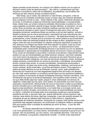 baixas camadas sociais terrenas, em contacto com hábitos viciosos com os quais se
afinavam mesmo antes da desencarnação?... Seu inferno, o abrasamento que lhes
requeima a consciência, antes não se estabelece, de preferência, nas fornalhas dos
remorsos por eles mesmos acesas na própria mente?...
      Não! Estas, que aí vedes, não estiveram no Vale Sinistro, porquanto, o fato de
gravitar para ali a entidade considerada suicida, já traduz algo que implicará afinidades
para o progresso normal no caso... Estas infelizes irmãs, porém, totalmente afinadas com
as trevas, a consciência virulada por tremendas responsabilidades, e acompanhadas,
todas, desde muito, por sinistro cortejo de entidades inferiorizadas na prática do mal, a
cujas sugestões se prendiam através de laços mentais idênticos, ao expirarem, na vida
carnal, foram envolvidas nas ondas vibratórias maléficas que lhes eram afins, assim
permanecendo até agora e assim mesmo Prosseguindo pelo futuro a fora, até que
expiações duríssimas, existências férteis nos serviços a prol do bem legítimo, venham a
desatar os liames que ao mal as escravizaram, expungindo de suas consciências todo
esse cabedal sinistro que as desfiguram no momento... Na deplorável situação em que as
contemplamos, é bem verdade que se encontram em melhor estado do que já estiveram...
Pelo menos estão sob dedicada proteção de fiéis amigos do Bem, abrigadas em local
seguro onde não mais as perturbarão os odientos comparsas adquiridos na prática do
mal, tampouco os inimigos que desde muito lhes seguiam os passos, quais os corvos
farejando a Podridão. Muitas desgraçadas que aí vemos - ao desencarnarem foram
arrebatadas pelos componentes da falange perversa a que fizeram jus com os desatinos
que praticaram e aprisionadas em localidades tétricas do Invisível e mesmo da própria
Terra, sendo ali submetidas a maus tratos e vexames inconcebíveis, indescritíveis! Casos
existem em que as individualidades que delas deveriam renascer, mas foram repelidas
com muito acervo de prejuízos e sofrimentos, associam-se aos seres Perversos que as
rodeiam para também castigá-las, com atos de execráveis vinganças. Outras, levadas por
antigos pendores, permaneceram em antros de perversão e imoralidade, da sociedade
terrena, durante longo tempo, aí vivendo animalizadas, mentalmente escravizadas a
soezes instintos; ao passo que ainda outras, desesperadas, maldosas, acercavam-se de
outras mulheres, ainda encarnadas, e que lhes permitissem acesso, Para sugerirem a
prática de ações idênticas às que as Perderam, tecendo, assim, ação perfeitamente
demoníaca por inspirar-se nos mais degradantes testemunhos da inveja e do despeito,
por não mais usarem também um envoltório carnal! Dizer-vos dos exaustivos trabalhos a
que se impõem os servidores da Seção de Relações Externas e demais voluntários, a fim
de libertá-las das garras de tamanha degradação, será supérfluo neste momento, uma
vez que deles tendes algumas noções, graças à vossa colaboração nos serviços da
Vigilância, colaboração que faz parte, como sabeis, do aprendizado que entre nós sois
chamados a experimentar. Reencarnarão tal como se encontram e todas as providências
já foram tomadas para a volta delas ao renascimento... Não estando em condições de
alguma coisa escolherem voluntariamente, a Lei impõe-lhes a renovação carnal, para
conquista de melhor situação, concordando com o grau de responsabilidade que trazem,
ou melhor, o demérito acumulado pelos erros praticados impele-as a reencarnações
expiatórias terríveis, o que quer dizer que, quando delinqüiram outrora traçavam, elas
mesmas, esse destino de trevas, lágrimas e expiações, a que não poderão escapar! Os
complexos de que se rodearam são insolúveis no além-túmulo e, urgentemente
necessitadas de melhorias vibratórias, renascerão em qualquer meio familiar terreno onde
igualmente haja resgates dolorosos a se confirmarem ou bastante cristãos e abnegados
para que queiram fazer a caridade de recebê-las por amor de Deus... o que não será
assim tão fácil...
              As demais dependências do Manicômio, assim como as filiais do Isolamento
e da Torre apresentaram, ao nosso exame, dramaticidade comparável à que já foi por nós
exposta, não nos permitindo, por isso mesmo, uma repetição descritiva. Tudo isso nos
provou, entretanto, uma grande e esplendente verdade: - a mulher é tão responsável
 