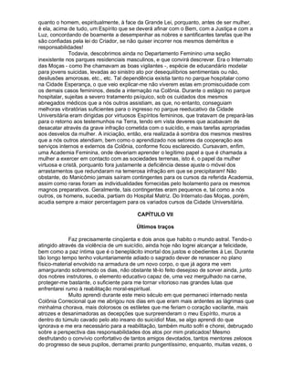 quanto o homem, espiritualmente, à face da Grande Lei, porquanto, antes de ser mulher,
é ela, acima de tudo, um Espírito que se deverá afinar com o Bem, com a Justiça e com a
Luz, concordando de boamente a desempenhar as nobres e santificantes tarefas que lhe
são confiadas pela lei do Criador, se não quiser incorrer nos mesmos deméritos e
responsabilidades!
              Todavia, descobrimos ainda no Departamento Feminino uma seção
inexistente nos parques residenciais masculinos, e que convirá descrever. Era o Internato
das Moças - como lhe chamavam as boas vigilantes -, espécie de educandário modelar
para jovens suicidas, levadas ao sinistro ato por desequilíbrios sentimentais ou não,
desilusões amorosas, etc., etc. Tal dependência existia tanto no parque hospitalar como
na Cidade Esperança, o que veio explicar-me não viverem estas em promiscuidade com
os demais casos femininos, desde a internação na Colônia. Durante o estágio no parque
hospitalar, sujeitas a severo tratamento psíquico, sob os cuidados dos mesmos
abnegados médicos que a nós outros assistiam, as que, no entanto, conseguiam
melhoras vibratórias suficientes para o ingresso no parque reeducativo da Cidade
Universitária eram dirigidas por virtuosos Espíritos femininos, que tratavam de prepará-las
para o retorno aos testemunhos na Terra, tendo em vista deveres que acabavam de
desacatar através da grave infração cometida com o suicídio, e mais tarefas apropriadas
aos desvelos da mulher. A iniciação, então, era realizada à sombra dos mesmos mestres
que a nós outros atendiam, bem como o aprendizado nos setores da cooperação aos
serviços internos e externos da Colônia, conforme ficou esclarecido. Cursavam, enfim,
uma Academia Feminina, onde deveriam aprender o legítimo papel a que é chamada a
mulher a exercer em contacto com as sociedades terrenas, isto é, o papel da mulher
virtuosa e cristã, porquanto fora justamente a deficiência desse ajuste o móvel dos
arrastamentos que redundaram na temerosa infração em que se precipitaram! Não
obstante, do Manicômio jamais saíram contingentes para os cursos da referida Academia,
assim como raras foram as individualidades fornecidas pelo Isolamento para os mesmos
magnos preparativos. Geralmente, tais contingentes eram pequenos e, tal como a nós
outros, os homens, sucedia, partiam do Hospital Matriz. Do Internato das Moças, porém,
acudia sempre a maior percentagem para os variados cursos da Cidade Universitária.

                                         CAPÍTULO VII

                                         Últimos traços

             Faz precisamente cinqüenta e dois anos que habito o mundo astral. Tendo-o
atingido através da violência de um suicídio, ainda hoje não logrei alcançar a felicidade,
bem como a paz íntima que é o beneplácito imortal dos justos e obedientes à Lei. Durante
tão longo tempo tenho voluntariamente adiado o sagrado dever de renascer no plano
físico-material envolvido na armadura de um novo corpo, o que já agora me vem
amargurando sobremodo os dias, não obstante tê-lo feito desejoso de sorver ainda, junto
dos nobres instrutores, o elemento educativo capaz de, uma vez mergulhado na carne,
proteger-me bastante, o suficiente para me tornar vitorioso nas grandes lutas que
enfrentarei rumo à reabilitação moral-espiritual.
             Muito aprendi durante este meio século em que permaneci internado nesta
Colônia Correcional que me abrigou nos dias em que eram mais ardentes as lágrimas que
minhalma chorava, mais dolorosos os estiletes que me feriam o coração vacilante, mais
atrozes e desanimadoras as decepções que surpreenderam o meu Espírito, muros a
dentro do túmulo cavado pelo ato insano do suicídio! Mas, se algo aprendi do que
ignorava e me era necessário para a reabilitação, também muito sofri e chorei, debruçado
sobre a perspectiva das responsabilidades dos atos por mim praticados! Mesmo
desfrutando o convívio confortativo de tantos amigos devotados, tantos mentores zelosos
do progresso de seus pupilos, derramei pranto pungentíssimo, enquanto, muitas vezes, o
 
