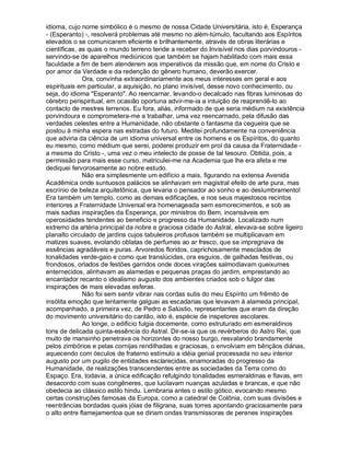 idioma, cujo nome simbólico é o mesmo de nossa Cidade Universitária, isto é, Esperança
- (Esperanto) -, resolverá problemas até mesmo no além-túmulo, facultando aos Espíritos
elevados o se comunicarem eficiente e brilhantemente, através de obras literárias e
científicas, as quais o mundo terreno tende a receber do Invisível nos dias porvindouros -
servindo-se de aparelhos mediúnicos que também se hajam habilitado com mais essa
faculdade a fim de bem atenderem aos imperativos da missão que, em nome do Cristo e
por amor da Verdade e da redenção do gênero humano, deverão exercer.
              Ora, convinha extraordinariamente aos meus interesses em geral e aos
espirituais em particular, a aquisição, no plano invisível, desse novo conhecimento, ou
seja, do idioma Esperanto. Ao reencarnar, levando-o decalcado nas fibras luminosas do
cérebro perispiritual, em ocasião oportuna advir-me-ia a intuição de reaprendê-lo ao
contacto de mestres terrenos. Eu fora, aliás, informado de que seria médium na existência
porvindoura e comprometera-me a trabalhar, uma vez reencarnado, pela difusão das
verdades celestes entre a Humanidade, não obstante o fantasma da cegueira que se
postou à minha espera nas estradas do futuro. Meditei profundamente na conveniência
que adviria da ciência de um idioma universal entre os homens e os Espíritos, do quanto
eu mesmo, como médium que serei, poderei produzir em prol da causa da Fraternidade -
a mesma do Cristo -, uma vez o meu intelecto de posse de tal tesouro. Obtida, pois, a
permissão para mais esse curso, matriculei-me na Academia que lhe era afeta e me
dediquei fervorosamente ao nobre estudo.
              Não era simplesmente um edifício a mais, figurando na extensa Avenida
Acadêmica onde suntuosos palácios se alinhavam em magistral efeito de arte pura, mas
escrínio de beleza arquitetônica, que levaria o pensador ao sonho e ao deslumbramento!
Era também um templo, como as demais edificações, e nos seus majestosos recintos
interiores a Fraternidade Universal era homenageada sem esmorecimentos, e sob as
mais sadias inspirações da Esperança, por ministros do Bem, incansáveis em
operosidades tendentes ao beneficio e progresso da Humanidade. Localizado num
extremo da artéria principal da nobre e graciosa cidade do Astral, elevava-se sobre ligeiro
planalto circulado de jardins cujos tabuleiros profusos também se multiplicavam em
matizes suaves, evolando oblatas de perfumes ao ar fresco, que se impregnava de
essências agradáveis e puras. Arvoredos floridos, caprichosamente mesclados de
tonalidades verde-gaio e como que translúcidas, ora esguios, de galhadas festivas, ou
frondosos, orlados de festões garridos onde doces virações salmodiavam queixumes
enternecidos, alinhavam as alamedas e pequenas praças do jardim, emprestando ao
encantador recanto o idealismo augusto dos ambientes criados sob o fulgor das
inspirações de mais elevadas esferas.
              Não foi sem sentir vibrar nas cordas sutis do meu Espírito um frêmito de
insólita emoção que lentamente galguei as escadarias que levavam à alameda principal,
acompanhado, a primeira vez, de Pedro e Salústio, representantes que eram da direção
do movimento universitário do cantão, isto é, espécie de inspetores escolares.
              Ao longe, o edifício fulgia docemente, como estruturado em esmeraldinos
tons de delicada quinta-essência do Astral. Dir-se-ia que os revérberos do Astro Rei, que
muito de mansinho penetrava os horizontes do nosso burgo, resvalando brandamente
pelos zimbórios e pelas cornijas rendilhadas e graciosas, o envolviam em bênçãos diárias,
aquecendo com ósculos de fraterno estímulo a idéia genial processada no seu interior
augusto por um pugilo de entidades esclarecidas, enamoradas do progresso da
Humanidade, de realizações transcendentes entre as sociedades da Terra como do
Espaço. Era, todavia, a única edificação refulgindo tonalidades esmeraldinas e flavas, em
desacordo com suas congêneres, que lucilavam nuanças azuladas e brancas, e que não
obedecia ao clássico estilo hindu. Lembraria antes o estilo gótico, evocando mesmo
certas construções famosas da Europa, como a catedral de Colônia, com suas divisões e
reentrâncias bordadas quais jóias de filigrana, suas torres apontando graciosamente para
o alto entre flamejamentoa que se diriam ondas transmissoras de perenes inspirações
 