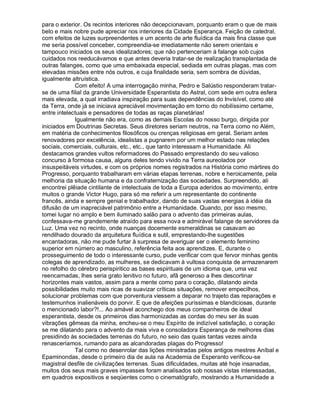 para o exterior. Os recintos interiores não decepcionavam, porquanto eram o que de mais
belo e mais nobre pude apreciar nos interiores da Cidade Esperança. Feição de catedral,
com efeitos de luzes surpreendentes e um acento de arte fluídica da mais fina classe que
me seria possível conceber, compreendia-se imediatamente não serem orientais e
tampouco iniciados os seus idealizadores; que não pertenceriam à falange sob cujos
cuidados nos reeducávamos e que antes deveria tratar-se de realização transplantada de
outras falanges, como que uma embaixada especial, sediada em outras plagas, mas com
elevadas missões entre nós outros, e cuja finalidade seria, sem sombra de dúvidas,
igualmente altruística.
             Com efeito! A uma interrogação minha, Pedro e Salústio responderam tratar-
se de uma filial da grande Universidade Esperantista do Astral, com sede em outra esfera
mais elevada, a qual irradiava inspiração para suas dependências do Invisível, como até
da Terra, onde já se iniciava apreciável movimentação em torno do nobilíssimo certame,
entre intelectuais e pensadores de todas as raças planetárias!
             Igualmente não era, como as demais Escolas do nosso burgo, dirigida por
iniciados em Doutrinas Secretas. Seus diretores seriam neutros, na Terra como no Além,
em matéria de conhecimentos filosóficos ou crenças religiosas em geral. Seriam antes
renovadores por excelência, idealistas a pugnarem por um melhor estado nas relações
sociais, comerciais, culturais, etc., etc., que tanto interessam a Humanidade. Ali
destacamos grandes vultos reformadores do Passado emprestando do seu valioso
concurso à formosa causa, alguns deles tendo vivido na Terra aureolados por
insuspeitáveis virtudes, e com os próprios nomes registrados na História como mártires do
Progresso, porquanto trabalharam em várias etapas terrenas, nobre e heroicamente, pela
melhoria da situação humana e da confraternização das sociedades. Surpreendido, ali
encontrei plêiade cintilante de intelectuais de toda a Europa aderidos ao movimento, entre
muitos o grande Victor Hugo, para só me referir a um representante do continente
francês, ainda e sempre genial e trabalhador, dando de suas vastas energias à idéia da
difusão de um inapreciável patrimônio entre a Humanidade. Quando, por isso mesmo,
tomei lugar no amplo e bem iluminado salão para o advento das primeiras aulas,
confessava-me grandemente atraído para essa nova e admirável falange de servidores da
Luz. Uma vez no recinto, onde nuanças docemente esmeraldinas se casavam ao
rendilhado dourado da arquitetura fluídica e sutil, emprestando-lhe sugestões
encantadoras, não me pude furtar à surpresa de averiguar ser o elemento feminino
superior em número ao masculino, referência feita aos aprendizes. E, durante o
prosseguimento de todo o interessante curso, pude verificar com que fervor minhas gentis
colegas de aprendizado, as mulheres, se dedicavam à vultosa conquista de armazenarem
no refolho do cérebro perispiritico as bases espirituais de um idioma que, uma vez
reencarnadas, lhes seria grato lenitivo no futuro, afã generoso a lhes descortinar
horizontes mais vastos, assim para a mente como para o coração, dilatando ainda
possibilidades muito mais ricas de suavizar críticas situações, remover empecilhos,
solucionar problemas com que porventura viessem a deparar no trajeto das reparações e
testemunhos inalienáveis do porvir. E que de afeições puríssimas e blandiciosas, durante
o mencionado labor?!... Ao amável aconchego dos meus companheiros de ideal
esperantista, desde os primeiros dias harmonizadas as cordas do meu ser às suas
vibrações gêmeas da minha, encheu-se o meu Espírito de indizível satisfação, o coração
se me dilatando para o advento da mais viva e consoladora Esperança de melhores dias
presidindo às sociedades terrenas do futuro, no seio das quais tantas vezes ainda
renasceríamos, rumando para as alcandoradas plagas do Progresso!
             Tal como no desenrolar das lições ministradas pelos antigos mestres Aníbal e
Epaminondas, desde o primeiro dia de aula na Academia de Esperanto verificou-se
magistral desfile de civilizações terrenas. Suas dificuldades, muitas até hoje insanadas,
muitos dos seus mais graves impasses foram analisados sob nossas vistas interessadas,
em quadros expositivos e seqüentes como o cinematógrafo, mostrando a Humanidade a
 