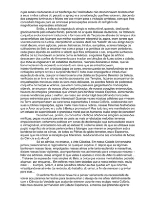 cujas almas reeducadas à luz benfazeja da Fraternidade não desdenhavam testemunhar
a seus irmãos cativos do pecado o apreço e a consideração que lhes votavam, descendo
das paragens luminosas e felizes em que viviam para a visitação amistosa, com que lhes
concediam tréguas para as ominosas preocupações através do refrigério de
magnificentes expressões artísticas!
              Então, a beleza do espetáculo atingia o indescritível, quando, deslizando
graciosamente pelo relvado florido, pairando no ar quais libélulas multicores, os formosos
conjuntos evolucionavam traduzindo a formosa arte de Terpsicore através do tempo e dos
característicos das falanges que melhor souberam interpretá-la; agora, eram jovens que
viveram outrora na Grécia, interpretando a beleza ideal dos ballets de seu antigo berço
natal; depois, eram egípcias, persas, hebraicas, hindus, européias, extensa falange de
cultivadores do Belo a encantar-nos com a graça e a gentileza de que eram portadoras,
cada grupo alçando ao sublime o talento que lhes enriquecia o ser, enquanto suntuosos
efeitos de luz inundavam o cenário como se feéricos, singulares fogos de artifício
descessem dos confins do firmamento para irradiar em bênçãos de luzes sobre a cidade,
que toda se engalanava de esbatidos multicores, nuanças delicadas e lindas, que se
transmudavam de momento a momento em raios que se entrechocavam,
indescritivelmente, em artísticos jogos de cores, entrecruzando-se, transfundindo-se em
cintilações sempre novas e surpreendentes! E todo esse empolgante e intraduzível
espetáculo de arte, que por si mesmo seria uma oblata ao Supremo Detentor da Beleza,
verificado ao ar livre e não no recinto sacrossanto dos Templos, fazia-se acompanhar de
orquestrações maviosas onde os sons mais delicados, os acordes flébeis de poderosos
conjuntos de harpas e violinos, que eram como pássaros garganteando modulações
siderais, arrancavam de nossos olhos deslumbrados, de nossos corações enternecidos,
haustos de emoções generosas que vinham para tonificar nossos Espíritos, alimentando
nossas tendências para o melhor, ao nosso ser ainda frágil descortinando horizontes
jamais entrevistos para o plano intelectual! Quantas vezes músicos célebres que viveram
na Terra acompanharam as caravanas esperantistas à nossa Colônia, colaborando com
suas sublimes inspirações, agora muito mais ricas e nobres, nessas fraternas festividades
que o Amor ao próximo e o culto à Beleza promoviam! Mas tudo isso era manifestado em
um estado de superioridade e grandiosa moral que os humanos estão longe de conceber!
              Sucediam-se, porém, os concertos: cânticos orfeônicos atingiam expressões
miríficas; peças musicais perante as quais as mais arrebatadas melodias terrenas
empalideceriam; certamens poéticos em cenas de declamação cuja suntuosidade tocava
o inimaginável, arrebatando-nos até ao êxtase! E o idioma seleto de que se utilizava esse
pugilo magnífico de artistas pertencentes a falanges que viveram e progrediram sob a
bandeira de todos os climas, de todas as Pátrias do globo terrestre, era o Esperanto,
aquele que iria coroar a iniciação que fizéramos, reeducando-nos aos conceitos da Moral,
da Ciência e do Amor!
              Só se admitia, no entanto, a Arte Clássica. Em nossa Cidade Universitária
jamais presenciamos o regionalismo de qualquer espécie. E depois que as lágrimas
banhavam nossas faces, empolgadas nossas almas ante tanto esplendor e maravilhas,
diziam nossas boas vigilantes, acompanhando-nos ao internato para o repouso noturno: -
Não vos admireis, meus amigos! O que vistes é apenas o início da Arte no além-túmulo . .
. Trata-se da expressão mais simples do Belo, a única que vossas mentalidades poderão
alcançar, por enquanto... Em esferas mais bem dotadas que a nossa existe mais, muito
mais! . . . Cumpre, porém, à alma pecadora refazer-se das quedas em que incorreu,
virtualizando-se através da renúncia, do trabalho, do amor, a fim de merecer o gravitar
para elas...
              O sentimento do dever leva-me a pensar seriamente na necessidade de
volver aos páramos terrestres para testemunhar o desejo de me afinar definitivamente
com a Ciência da Verdade que acabo de entrever durante meu estágio nesta Colônia.
Não mais deverei permanecer em Cidade Esperança, a menos que pretenda agravar
 