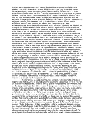 minhas responsabilidades com um estado de estacionamento incompatível com os
códigos que acabo de estudar e aceitar. Incorreria em grave falta dilatando por mais
tempo a reparação que a mim mesmo devo, bem como à lei do Sempiterno, por mim
espezinhada desde muitos séculos. Dos antigos companheiros e amigos que imigraram
do Vale Sinistro e que do Hospital ingressaram na Cidade Universitária, sou eu o único
que até hoje aqui permanece, desencorajado de experimentar as próprias forças nos
embates expiatórios das arenas terrestres. Belarmino de Queiroz e Souza, o nobre amigo
cuja preciosa afeição me era dos mais gratos lenitivos durante as difíceis pelejas
espirituais a caminho da reabilitação, há dez anos que partiu para novas
experimentações, tendo preferido renascer no Brasil, por maior facilidade lhe oferecer, ali,
o amparo da protetora Doutrina que abraçou durante os preparatórios nas Academias.
Debrucei-me, comovido e afetuoso, sobre seu triste berço de órfão pobre, pois perdeu a
mãe, tuberculosa, um ano depois do nascimento. Muitas vezes tenho sussurrado
protestos de sempiterna ternura aos seus ouvidos infantis, durante as horas desoladas
em que se põe a meditar, pequenino e infeliz, nos espinhos que já lhe ferem o coração. E
muito hei chorado de compaixão e tristeza em contemplando sua infância angustiosa: - o
braço semiparalítico, herança inevitável do suicídio no século XIX; mirrado e enfermo filho
de tuberculosa, com idêntico futuro a aguardá-lo na maioridade! Desejei partir com ele,
servir-lhe de irmão, vivendo a seu lado a fim de ampará-lo, consolá-lo, a mim mesmo
reanimando ao contacto de sua leal afeição. Impossível fazê-lo, porém! Seria missão de
amor que não estaria ao alcance de um réprobo como eu, carente dos mesmos socorros
e atenções! Na Terra, nossos destinos e situações serão diversos. Somente mais tarde,
após a vitória dos testemunhos bem suportados, reencontrar-nos-emos, aqui mesmo, a
fim de reiniciarmos a marcha para o Melhor. Doris Mary igualmente se apresentou em seu
favor. Desejava segui-lo no círculo familiar, pois que o amava ternamente, predispondo-se
a sacrifícios por desejar suavizar-lhe as mesmas amarguras com os desvelos de um
sentimento vazado na fraternidade cristã. Não lhe foi, porém, concedida permissão para
tanto, porquanto tal abnegação implicaria circulo de infortúnios sucessivos e Doris possui
méritos, tem direitos e compensações concedidas pela Lei, no panorama social terreno,
por ter vindo de uma existência em que palmilhou áspera trilha de amarguras bem
suportadas ao lado de um esposo incompreensível e brutal, trilha que o suicídio de Joel
infelicitou ainda mais. Agora, seus guias não aconselharam novos sacrifícios pelo filho
nos testemunhos que seria chamada a fazer e tampouco por Belarmino, que idêntico
desgosto causara à sua velha e dedicada mãe! Ela velaria, antes, por ambos, qual
sombra luminosa e protetora que do Além projetasse, sobre o trajeto a realizarem,
inspiração e consolo nas horas decisivas!
               Como vemos, não só Belarmino, mas também Joel descera às renovações
reparadoras. João d'Azevedo e Amadeu Ferrari igualmente voltaram ao dever de renovar
as experiências fracassadas, e há oito anos já que os vi ingressar no Recolhimento para
os devidos preparativos. Este último, presa de desgostos e inconsoláveis remorsos, nem
mesmo terminou o curso de preparatórios que conviria a todos nós. Muniu-se de ardente
coragem à luz dos ensinamentos do Divino Emissário e partiu, para o Brasil ainda,
solicitando a mercê de um envoltório corporal negro e humílimo, onde positivasse
pacientemente o duplo pesar que o afligia: - o suicídio de ontem e a tirania de outrora,
como senhor de escravatura que fora! E não sei, Deus meu, por que me não encorajei
ainda a lhes imitar o gesto nobre, quando até mesmo Roberto de Canalejas não mais faz
parte do corpo de médicos aprendizes do Departamento Hospitalar, pois acaba de tomar
novas vestes carnais em formosa incumbência nos Campos da Terceira Revelação, e
quando Ritinha de Cássia, a linda e encantadora vigilante que tantas lágrimas enxugou
aos meus olhos torturados de penitente, Ritinha, a quem me afeiçoara com a mais doce
ternura fraternal possível ao meu coração, imitou o gesto de Roberto! Nas pelejas
planetárias não existirá a tarefa matrimonial nas cogitações deste amigo admirável. Fiel
ao antigo sentimento pela consorte adorada, preferiu antes servir a causas mais vastas,
 