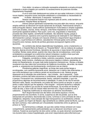 Com efeito. Lá estava a indicação necessária entestando a arcada principal,
norteando o recém-chegado por auxiliá-lo no esclarecimento de possíveis dúvidas:
Departamento Hospitalar.
              A um e outro lado destacavam-se outras em que setas indicavam o início de
novos trajetos, enquanto novas inscrições satisfaziam a curiosidade ou necessidade do
viajante:        A direita - Manicômio; à esquerda - Isolamento.
              Nossos condutores fizeram-nos ingressar pela do centro, onde também se
lia, em subtítulo: Hospital Maria de Nazaré.
              Imenso parque ajardinado surpreendeu-nos para além dos marcos, enquanto
amplos edifícios se elevavam em locais aprazíveis da situação. Padronizando sempre o
estilo português clássico, esses edifícios apresentavam muita beleza e amplas sugestões
com suas arcadas, colunas, torres, terraços, onde flores trepadeiras se enroscavam
acentuando agradável estética. Para quem, como nós, angustiados e miseráveis,
procedia das atrás regiões, semelhante localidade, não obstante insulsa, graças à
inalterável brancura, aparecia como suprema esperança de redenção! E nem faltavam,
aformoseando o parque, tanques com repuxos artísticos a esguicharem água límpida e
cristalina, a qual tombava em silêncio, cascateando mimosas gotas como pérolas,
enquanto aves mansas, bando de pombos graciosos esvoaçavam ligeiros entre
açucenas.
              Ao contrário das demais dependências hospitalares, como o Isolamento e o
Manicômio, o Hospital Maria de Nazaré, ou "Hospital Matriz", não se rodeava de qualquer
barreira. Apenas árvores frondosas, tabuleiros de açucenas e rosas teciam-lhe graciosas
muralhas. Muitas vezes pensei, quando dos meus dias de convalescença, como seria
arrebatadora a paisagem se a policromia natural rompesse o sudário níveo que tudo
aquilo envolvia entristecendo o ambiente de incorrigível monotonia!
              Fatigados, sonolentos e tristes, subimos a escadaria. Grupos de enfermeiros
atenciosos, todos homens, chefiados por dois jovens trajados à indiana, assistentes do
diretor do Departamento, os quais mais tarde soubemos chamarem-se - Romeu e Alceste,
receberam-nos das mãos dos funcionários da Vigilância incumbidos, até então, da nossa
guarda, e, amparando-nos bondosamente, conduziram-nos ao interior.
              Penetramos galerias magníficas, ao longo das quais portas largas e
envidraçadas, com caixilhos levemente azuis, deixavam ver o interior das enfermarias, o
que vinha esclarecer que o enfermo jamais se reconheceria a sós. Nossos grupos
separaram-se à indicação dos enfermeiros: - dez à direita... dez à esquerda... Cada
dormitório continha dez leitos alvíssimos e confortáveis, amplos salões com balcões para
o parque. Forneceram-nos, caridosamente, banho, vestuário hospitalar, o que nos
proporcionou lágrimas de reconhecimento e satisfação. A cada um de nós foi servido
delicioso caldo, tépido, reconfortante, em pratos tão alvos quanto os lençóis: e cada um
sentiu o sabor daquilo que lhe apetecia. Fato singular: - enquanto fazíamos a refeição
frugal, era o lar paterno que acudia às nossas lembranças, as reuniões em família, a
mesa da ceia, o doce vulto de nossas mães servindo-nos, a figura austera do pai à
cabeceira... E lágrimas indefiníveis se misturaram ao alimento reconfortador...
              Num ângulo favorável aos dez leitos uma lareira aquecia o recinto,
proporcionando-nos reconforto. E acima, suspensa ao alto da parede, que se diria
estruturada em porcelana, fascinante tela a cores, luminosa e como animada de vida e
inteligência, despertou nossa atenção tão logo transpusemos os acolhedores umbrais.
Era um quadro da Virgem de Nazaré, algo semelhante ao célebre painel de Murilo, que eu
tão bem conhecia, mas sublimado por virtuosidades inexistentes entre os gênios da
pintura na Terra!
              Ao terminarmos a refeição, eis que dois varões hindus entraram em nosso
compartimento, apresentando particularidades que os deixavam reconhecer como
médicos. Faziam-se acompanhar de dois outros varões, os quais deveriam acompanhar-
nos durante toda a nossa hospitalização, pois eram responsáveis pela enfermaria que
 