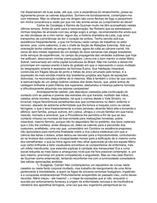 me dispensaram de suas aulas, até que, com a experiência do renascimento, possa eu
dignamente provar os valores adquiridos. Sorriem-me bondosamente, contemplam-me
com interesse. Mas os olhares que me dirigem são como flechas de fogo a perquirirem
em minha consciência a razão por que me não animei ainda ao cumprimento do dever!
              Carlos de Canalejas e Ramiro de Guzman muito me têm aconselhado nestes
últimos tempos. Antes de partir para a reencarnação, fez Roberto que se estreitassem
minhas relações de amizade com seu antigo sogro e amigo, recomendando-lhe ainda que
se não olvidasse de a mim narrar, algum dia, a história dramática de Leila, cujo amor
transportou às culminâncias da dor o coração de ambos. Tenho servido sob sua
assistência freqüentemente, o que me forneceu vasto campo de trabalhos no setor
terreno, pois, como sabemos, é ele o chefe da Seção de Relações Externas. Sob sua
orientação tenho visitado os amigos de outrora, agora de volta ao cárcere carnal. Há
cerca de dois meses regressei de um estágio de doze semanas nas plagas brasileiras,
onde serviços de experiências, no campo da propaganda das verdades sublimes que hoje
me edificam, absorveram minhas preocupações. Levou-me o bom mentor a visitar Mário
Sobral, reencarnado em certa capital tumultuosa do Brasil. Não me contive e deixei-me
prorromper em copioso pranto à beira do grabato em que vi repousando o corpo mutilado
do desgraçado amante e assassino da formosa Eulina. Sua habitação miserável,
construída em frágeis tábuas de pinho e folhas de zinco arruinado pelo tempo, é a
expressão da mais sórdida miséria dos brasileiros jungidos aos fogos de expiações
dolorosas, na reconstrução sublime de si mesmos. Mas é também o único lar que convém
à reencarnação de um antigo boêmio vaidoso dos dotes físicos, que, pelos antros de
vadiagem brilhante e pela infâmia dos lupanares, desbaratou a herança paterna honrada
e dificultosamente adquirida nos labores campestres!
              Andrajosamente vestido, pés descalços crestados pela continuação do
contacto com as pedras e poeiras das estradas em que transita; mutilado das mãos,
cabelos ainda revoltos, despenteados, tal qual o víamos desde o Vale Sinistro, no
Invisível; traços fisionômicos semelhantes aos que conhecíamos no Além; enfermo e
nervoso, atacado de estranha enfermidade que lhe tortura a traquéia como os canais
faríngeos, o que o leva freqüentemente a crises penosas, atraindo febre alta e tornando-o
afônico; sem família, porque outrora, em Lisboa, ultrajou o círculo familiar em que havia
nascido, honrado e amorável, que a Providência lhe permitira a fim de que ao seu
contacto virtuoso se munisse de boa-vontade para realizações honestas; pobre,
miserável, mesmo faminto, porque não foi depositário fiel no pretérito, dos bens materiais
que o Céu lhe confiara, antes dissipou-os, deles se valendo para a perversão dos
costumes; analfabeto, uma vez que, universitário em Coimbra na existência pregressa,
não aproveitara para nenhuma finalidade nobre a rica cultura intelectual com que a
ciência das letras o dotara, antes deixou-se resvalar para a improdutividade, conturbando-
se na bruteza dos costumes e incapacidades morais para a edificação de si mesmo como
dos semelhantes; o que eu tinha agora sob meu olhar apavorado já não era aquele Mário
cujo verbo brilhante e farto vocabulário encantava os companheiros de enfermaria, mas
um infeliz mendicante, que estendia súplicas à caridade dos transeuntes! Era a ruína
social reduzida ao mais baixo e amarguroso nível que me fora possível contemplar, e, por
isso mesmo, prorrompi em pranto compadecido e angustiado. Mas ao meu lado Ramiro
de Guzman sorria enternecido, tentando reconfortar-me com a luminosidade consoladora
das sábias apreciações emitidas:
              -- Exageras, Camilo! Não contemplamos um repositório de ruínas neste
casebre ou neste fardo corporal mutilado, mas trabalho de reerguimento de uma Alma
pertencente à Imortalidade, a quem os fogos de sinceros remorsos fustigaram, impelindo-
a a conquistas enobrecedoras! Profundamente arrependido do passado mau, como deves
recordar, Mário traçou - ele mesmo! – o mapa de expiações que aí vês, enquanto o
suicídio por enforcamento forneceu a origem da enfermidade nervosa e da insuficiência
vibratória dos aparelhos faríngeos, uma vez que seu organismo perispiritual se viu
 