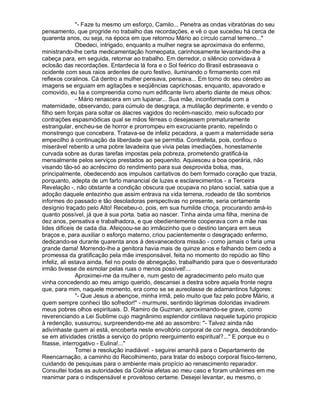 - Faze tu mesmo um esforço, Camilo... Penetra as ondas vibratórias do seu
pensamento, que progride no trabalho das recordações, e vê o que sucedeu há cerca de
quarenta anos, ou seja, na época em que retornou Mário ao círculo carnal terreno...
               Obedeci, intrigado, enquanto a mulher negra se aproximava do enfermo,
ministrando-lhe certa medicamentação homeopata, carinhosamente levantando-lhe a
cabeça para, em seguida, retornar ao trabalho. Em derredor, o silêncio convidava à
eclosão das recordações. Entardecia lá fora e o Sol feérico do Brasil esbraseava o
ocidente com seus raios ardentes de ouro festivo, iluminando o firmamento com mil
reflexos coralinos. Cá dentro a mulher pensava, pensava... Em torno do seu cérebro as
imagens se erguiam em agitações e seqüências caprichosas, enquanto, apavorado e
comovido, eu lia e compreendia como num edificante livro aberto diante de meus olhos:
               - Mário renascera em um lupanar... Sua mãe, inconformada com a
maternidade, observando, para cúmulo de desgraça, a mutilação deprimente, e vendo o
filho sem forças para soltar os álacres vagidos do recém-nascido, meio sufocado por
contrações espasmódicas qual se mãos férreas o desejassem prematuramente
estrangular, encheu-se de horror e prorrompeu em excruciante pranto, repelindo o
monstrengo que concebera. Tratava-se de infeliz pecadora, a quem a maternidade seria
empecilho à continuação da liberdade que se permitia. Contrafeita, pois, confiou o
miserável rebento a uma pobre lavadeira que vivia pelas imediações, honestamente
curvada sobre as duras tarefas impostas pela pobreza, prometendo gratificá-la
mensalmente pelos serviços prestados ao pequenito. Aquiesceu a boa operária, não
visando tão-só ao acréscimo do rendimento para sua desprovida bolsa, mas,
principalmente, obedecendo aos impulsos caritativos do bem formado coração que trazia,
porquanto, adepta de um farto manancial de luzes e esclarecimentos - a Terceira
Revelação -, não obstante a condição obscura que ocupava no plano social, sabia que a
adoção daquele entezinho que assim entrava na vida terrena, rodeado de tão sombrios
informes do passado e tão desoladoras perspectivas no presente, seria certamente
desígnio traçado pelo Alto! Recebeu-o, pois, em sua humilde choça, procurando amá-lo
quanto possível, já que à sua porta. batia ao nascer. Tinha ainda uma filha, menina de
dez anos, pensativa e trabalhadora, e que obedientemente cooperava com a mãe nas
lides difíceis de cada dia. Afeiçoou-se ao irmãozinho que o destino lançara em seus
braços e, para auxiliar o esforço materno, criou pacientemente o desgraçado enfermo,
dedicando-se durante quarenta anos à desvanecedora missão - como jamais o faria uma
grande dama! Morrendo-lhe a genitora havia mais de quinze anos e falhando bem cedo a
promessa da gratificação pela mãe irresponsável, feita no momento do repúdio ao filho
infeliz, ali estava ainda, fiel no posto de abnegação, trabalhando para que o desventurado
irmão tivesse de esmolar pelas ruas o menos possível!...
               Aproximei-me da mulher e, num gesto de agradecimento pelo muito que
vinha concedendo ao meu amigo querido, descansei a destra sobre aquela fronte negra
que, para mim, naquele momento, era como se se aureolasse de adamantinos fulgores:
               - Que Jesus a abençoe, minha irmã, pelo muito que faz pelo pobre Mário, a
quem sempre conheci tão sofredor! - murmurei, sentindo lágrimas doloridas invadirem
meus pobres olhos espirituais. D. Ramiro de Guzman, aproximando-se grave, como
reverenciando a Lei Sublime cujo magnânimo esplendor cintilava naquele tugúrio propicio
à redenção, sussurrou, surpreendendo-me até ao assombro: - Talvez ainda não
adivinhaste quem aí está, encoberta neste envoltório corporal de cor negra, desdobrando-
se em atividades cristãs a serviço do próprio reerguimento espiritual?... E porque eu o
fitasse, interrogativo - Eulina!...
               Tomei a resolução inadiável: - seguirei amanhã para o Departamento de
Reencarnação, a caminho do Recolhimento, para tratar do esboço corporal físico-terreno,
cuidando de pesquisas para o ambiente mais propício ao renascimento reparador.
Consultei todas as autoridades da Colônia afetas ao meu caso e foram unânimes em me
reanimar para o indispensável e proveitoso certame. Desejei levantar, eu mesmo, o
 