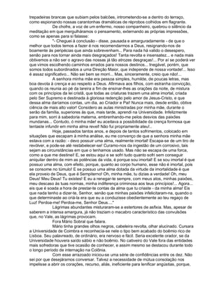 trepadeiras brancas que subiam pelos balcões, intrometendo-se a dentro do terraço,
como espionando nossas carantonhas dramáticas de réprobos colhidos em flagrante.
             De chofre, a voz de um enfermo, nosso companheiro, quebrou o silêncio da
meditação em que mergulháramos o pensamento, externando as próprias impressões,
como se apenas para si falasse:
             "- Cheguei à conclusão - disse, pausada e amarguradamente - de que o
melhor que todos temos a fazer é nos recomendarmos a Deus, resignando-nos de
boamente às peripécias que ainda sobrevenham... Para nada há valido o desespero,
senão para nos tornar ainda mais desgraçados! Tanta revolta e insensatez... e nada mais
obtivemos a não ser o agravo das nossas já tão atrozes desgraças!... Por aí se poderá ver
que vimos escolhendo caminhos errados para nossos destinos... Inegável, porém, que
somos todos subordinados a uma Direção Maior, que independe de nossa vontade!... Isso
é assaz significativo... Não sei bem se morri... Mas, sinceramente, creio que não!...
             A senhora minha mãe era pessoa simples, humilde, de poucas letras, mas
boa devota à crença e ao respeito a Deus. Afirmava aos filhos, com estranha convicção,
quando os reunia ao pé da lareira a fim de ensinar-lhes as orações da noite, de mistura
com os princípios da lei cristã, que todas as criaturas trazem uma alma imortal, criada
pelo Ser Supremo e destinada à gloriosa redenção pelo amor de Jesus-Cristo, e que
dessa alma daríamos contas, um dia, ao Criador e Pai! Nunca mais, desde então, obtive
ciência de mais alto valor! Considero as aulas ministradas por minha mãe, durante o
serão da família, superiores às que, mais tarde, aprendi na Universidade. Infelizmente
para mim, sorri à sabedoria materna, embrenhando-me pelos desvios das paixões
mundanas... Contudo, ó minha mãe! eu aceitava a possibilidade da crença formosa que
tentaste infundir em minha alma revel! Não fui propriamente ateu!..
             Hoje, passados tantos anos, e depois de tantos sofrimentos, colocado em
situações que escapam à minha análise, eu me convenço de que a senhora minha mãe
estava com a razão: - devo possuir uma alma, realmente imortal! Escapa-se de um tiro de
revólver, e pode-se até restabelecer-se! Curamo-nos da ingestão de um corrosivo, tais
sejam as circunstâncias em que o tenhamos usado. Mas não se escapa de uma forca,
como a que me destinei! E, se estou aqui e se sofri tudo quanto sofri sem conseguir
aniquilar dentro de mim as potências da vida, é porque sou imortal! E se sou imortal é que
possuo uma alma, com efeito, porque, quanto ao corpo humano, esse não é imortal, pois
se consome no túmulo! E se possuo uma alma dotada da virtude da imortalidade é que
ela proveio de Deus, que é Sempiterno! Oh, minha mãe, tu dizias a verdade! Oh, meu
Deus! Meu Deus! Tu existes! E eu a renegar-te sempre, com meus atos, minhas paixões,
meu descaso às tuas normas, minha indiferença criminosa aos teus princípios!... Agora...
eis que é soada a hora de prestar-te contas da alma que tu criaste - da minha alma! Eis
que nada tenho a dizer-te, Senhor, senão que minhas paixões infelicitaram-na, quando o
que determinaste ao criá-la era que eu a conduzisse obedientemente ao teu regaço de
Luz! Perdoa-me! Perdoa-me, Senhor Deus...."
             Lágrimas abundantes misturaram-se a estertores de asfixia. Mas, apesar de
saberem a intensa amargura, já não traziam o macabro característico das convulsões
que, no Vale, as lágrimas provocam.
             Fora Mário Sobral que falara.
             Mário tinha grandes olhos negros, cabeleira revolta, olhar alucinado. Cursara
a Universidade de Coimbra e reconhecia-se nele o tipo bem acabado do boêmio rico de
Lisboa. Seu palavreado, de ordinário, era nervoso e fácil. Seria excelente orador, se da
Universidade houvera saído sábio e não boêmio. No cativeiro do Vale fora das entidades
mais sofredoras que tive ocasião de conhecer, e assim mesmo se destacou durante todo
o longo período de internação na Colônia.
             Com esse arrazoado iniciou-se uma série de confidências entre os dez. Não
sei por que desejáramos conversar. Talvez a necessidade de mútua consolação nos
impelisse a abrir os corações, recurso, aliás, ineficiente para lenificar angústias, porque,
 