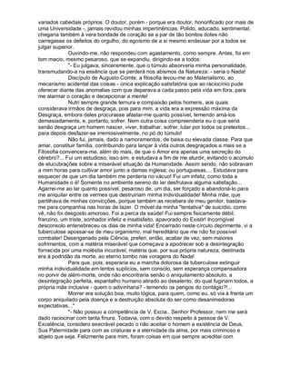 variados cabedais próprios. O doutor, porém - porque era doutor, honorificado por mais de
uma Universidade -, jamais revidou minhas impertinências. Polido, educado, sentimental,
chegaria também á vera bondade de coração se a par de tão bonitos dotes não
carregasse os defeitos do orgulho, do egoísmo de a si mesmo endeusar por a todos se
julgar superior.
             Ouvindo-me, não respondeu com agastamento, como sempre. Antes, foi em
tom macio, mesmo pesaroso, que se expandiu, dirigindo-se a todos:
             "- Eu julgava, sinceramente, que o túmulo absorveria minha personalidade,
transmudando-a na essência que se perderá nos abismos da Natureza: - seria o Nada!
             Discípulo de Augusto Comte, a filosofia levou-me ao Materialismo, ao
mecanismo acidental das coisas - única explicação satisfatória que ao raciocínio pude
oferecer diante das anomalias com que deparava a cada passo pela vida em fora, para
me alarmar o coração e decepcionar a mente!
             Nutri sempre grande ternura e compaixão pelos homens, aos quais
considerava irmãos de desgraça, pois para mim, a vida era a expressão máxima da
Desgraça, embora deles procurasse afastar-me quanto possível, temendo amá-los
demasiadamente, e, portanto, sofrer. Nem outra coisa compreenderia eu o que seria
senão desgraça um homem nascer, viver, trabalhar, sofrer, lutar por todos os pretextos...
para depois desfazer-se irremissivelmente, no pó do túmulo!
             Não fui, jamais, dado a namoramentos, de baixa ou elevada classe. Para que
amar, constituir família, contribuindo para lançar à vida outros desgraçados a mais se a
Filosofia convencera-me, além do mais, de que o Amor era apenas uma secreção do
cérebro?... Fui um estudioso, isso sim, e estudava a fim de me aturdir, evitando o acúmulo
de elucubrações sobre a miserável situação da Humanidade. Assim sendo, não sobravam
a mim horas para cultivar amor junto a damas inglesa; ou portuguesas,... Estudava para
esquecer de que um dia também me perderia no vácuo! Fui um infeliz, como toda a
Humanidade o é! Somente no ambiente sereno do lar desfrutava alguma satisfação...
Agarrei-me ao lar quanto possível, pesaroso de, um dia, ser forçado a abandoná-lo para
me aniquilar entre os vermes que destruiriam minha individualidade! Minha mãe, que
partilhava de minhas convicções, porque também as recebera de meu genitor, bastava-
me para companhia nas horas de lazer. O móvel da minha "tentativa" de suicídio, como
vê, não foi desgosto amoroso. Foi a perca da saúde! Fui sempre fisicamente débil,
franzino, um triste, sonhador infeliz e insatisfeito, apavorado do Existir! Incorrigível
desconsolo entenebreceu os dias de minha vida! Encerrado neste círculo deprimente, vi a
tuberculose apossar-se de meu organismo, mal hereditário que me não foi possível
combater! Desenganado pela Ciência, preferi, então, acabar de vez, sem maiores
sofrimentos, com a matéria miserável que começava a apodrecer sob a desintegração
fornecida por uma moléstia incurável, matéria que, por sua própria natureza, destinada
era à podridão da morte, ao eterno tombo nas voragens do Nada!
             Para que, pois, esperaria eu a marcha dolorosa da tuberculose extinguir
minha individualidade em lentos suplícios, sem consolo, sem esperança compensadora
no porvir de além-morte, onde não encontraria senão o aniquilamento absoluto, a
desintegração perfeita, espantalho humano atirado ao desalento, do qual fugiriam todos, a
própria mãe inclusive - quem o adivinharia? - temendo os perigos do contágio?!...
             Morrer era solução boa, muito lógica, para quem, como eu, só via à frente um
corpo aniquilado pela doença e a destruição absoluta do ser como desanimadoras
expectativas..."
             "- Não possuo a competência de V. Excia., Senhor Professor, nem me será
dado raciocinar com tanta finura. Todavia, com o devido respeito à pessoa de V.
Excelência, considero execrável pecado o não aceitar o homem a existência de Deus,
Sua Paternidade para com as criaturas e a eternidade da alma, por mais criminoso e
abjeto que seja. Felizmente para mim, foram coisas em que sempre acreditei com
 