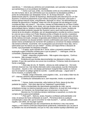 veemência..." - intrometeu-se Jerônimo com simplicidade, sem perceber a tese profunda
que apresentava a um ex-professor de Dialética.
               "- Como e por que, então, vos revoltastes contra as circunstâncias naturais
da vida humana, isto é, aos sofrimentos que vos couberam na desoladora partilha, a
ponto de confessardes que desejastes morrer, Sr. de Araújo Silveira?!... Se eu,
desfavorecido pela Fé, carente de Esperança, desamparado pela descrença em um Ser
Supremo, à mercê do pessimismo a que minhas convicções conduziam, para quem o
túmulo apenas traduzia olvido, aniquilamento, absorção no vácuo, me desorientasse ao
embater da desventura e "tentasse" matar-me a fim de poupar-me luta desigual e inútil,
concebe-se! Mas, vós outros?!... Vós outros, crentes na Paternidade de um Deus Criador,
sede de perfeições infinitas, como dizeis, sob cuja direção sábia caminhais; vós, certos da
personalidade eterna, fadada à mesma finalidade gloriosa do seu Criador, herdeira da
própria eternidade existente naquele Ser Supremo, para a qual marcha pela ordem
natural da lei de atração e afinidade, cair em desesperações e revoltar-se contra a mesma
lei, pois sei que a crença num Poder Absoluto proíbe a infração do suicídio, é paradoxo
que não se chega a admitir. Portadores de tal ciência, corações alumiados pelos ardores
de tão radiosa convicção, energias revigoradas pela fortaleza de tão sublime esperança,
deveríeis considerar-vos deuses também, homens sublimizados para quem os infortúnios
seriam meros contratempos de momento! Oh! pudesse eu convencer-me dessa verdade e
não temeria enfrentar, novamente, nem os desgostos que arruinaram meus dias, nem a
tuberculose que me reduziu ao que vedes!" - revidou com lógica férrea o discípulo de
Comte, cuja sinceridade me despertou simpatia.
               "- E agora, qual a opinião de V. Excia. sobre o momento presente? Que
explicação sugere a filosofia comtista para o que se passa?!..." - interroguei, cheio de
curiosidade, interessando-me pelo debate.
               "- Nada! - respondeu simplesmente. - Não sugere coisa alguma... Continuo
na mesma... Não consegui morrer!..."
               Evidente era que dúvidas desconcertantes nos atacavam a todos, a ele
também. O que não queríamos era curvar-nos à evidência. Tínhamos medo de encarar de
frente a realidade.
               "- Dizei algo de vós, Sr. Botelho - atreveu-se João castigar-me. - Há muito
estimais observar-nos, mas tendes silenciado sobre vossa pessoa, que tão interessante
nos parece... Quanto a mim, não desejo permanecer incógnito! Bem sabeis os motivos
que me arrojaram ao pélago ignóbil do suicídio: - a paixão pelo jogo. - Joguei tudo! A
honra inclusive, e a própria vida!..."
               "- Perdão, amigo d'Azevedo, como jogaste a vida... se aí estás a falar-nos de
ti?!" - interveio Jerônimo desconcertantemente.
               O interlocutor sobressaltou-se e, sem responder, insistiu no propósito de
excitar-me:
               "- Vamos, ilustre romancista, velho boêmio do Porto, desce do teu feio
pedestal de orgulho... Vem dizer algo de tua "majestosa" superioridade..."
               Senti a mordacidade nas descorteses expressões de João, que se
antipatizara comigo na mesma proporção que eu a Belarmino, do qual era muito amigo, e
que deixara, um momento, de choramingar para me provocar o mau-humor.
               Aborreci-me. Fui indivíduo sempre melindroso e suscetível, e a morte não
corrigira ainda a grave anormalidade.
               "- Pois quê?!... Seria eu, acaso, forçado a confessar particularidades a tal
corja, só porque ela havia confessado as suas?!... Porventura devia eu qualquer
consideração a essa ralé, que fui encontrar no Vale imundo?!..." - pensei, sufocado pelo
orgulho, com efeito, de me julgar superior.
               A consideração que aos companheiros de infortúnio o meu mau-senso
negava, a mim mesmo continuava dispensando gratamente, entendendo que, se para lá
eu também me vira arremessado, era que no meu caso existira injustiça calamitosa; que
 