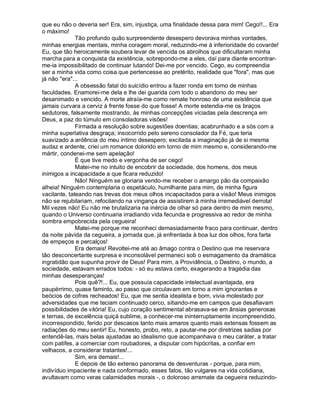 que eu não o deveria ser! Era, sim, injustiça, uma finalidade dessa para mim! Cego!!... Era
o máximo!
              Tão profundo quão surpreendente desespero devorava minhas vontades,
minhas energias mentais, minha coragem moral, reduzindo-me à inferioridade do covarde!
Eu, que tão heroicamente soubera levar de vencida os abrolhos que dificultaram minha
marcha para a conquista da existência, sobrepondo-me a eles, daí para diante encontrar-
me-ia impossibilitado de continuar lutando! Dei-me por vencido. Cego, eu compreendia
ser a minha vida como coisa que pertencesse ao pretérito, realidade que "fora", mas que
já não "era"...
              A obsessão fatal do suicídio entrou a fazer ronda em torno de minhas
faculdades. Enamorei-me dela e lhe dei guarida com todo o abandono do meu ser
desanimado e vencido. A morte atraía-me como remate honroso de uma existência que
jamais curvara a cerviz à frente fosse do que fosse! A morte estendia-me os braços
sedutores, falsamente mostrando, às minhas concepções viciadas pela descrença em
Deus, a paz do túmulo em consoladoras visões!
              Firmada a resolução sobre sugestões doentias; acabrunhado e a sós com a
minha superlativa desgraça; insocorrido pelo sereno consolador da Fé, que teria
suavizado a ardência do meu intimo desespero; excitada a imaginação já de si mesma
audaz e ardente, criei um romance dolorido em torno de mim mesmo e, considerando-me
mártir, condenei-me sem apelação!
              É que tive medo e vergonha de ser cego!
              Matei-me no intuito de encobrir da sociedade, dos homens, dos meus
inimigos a incapacidade a que ficara reduzido!
              Não! Ninguém se gloriaria vendo-me receber o amargo pão da compaixão
alheia! Ninguém contemplaria o espetáculo, humilhante para mim, de minha figura
vacilante, tateando nas trevas dos meus olhos incapacitados para a visão! Meus inimigos
não se rejubilariam, refocilando na vingança de assistirem à minha irremediável derrota!
Mil vezes não! Eu não me brutalizaria na inércia de olhar só para dentro de mim mesmo,
quando o Universo continuaria irradiando vida fecunda e progressiva ao redor de minha
sombra empobrecida pela cegueira!
              Matei-me porque me reconheci demasiadamente fraco para continuar, dentro
da noite pávida da cegueira, a jornada que, já enfrentada à boa luz dos olhos, fora farta
de empeços e percalços!
              Era demais! Revoltei-me até ao âmago contra o Destino que me reservara
tão desconcertante surpresa e inconsolável permaneci sob o esmagamento da dramática
ingratidão que supunha provir de Deus! Para mim, a Providência, o Destino, o mundo, a
sociedade, estavam errados todos: - só eu estava certo, exagerando a tragédia das
minhas desesperanças!
              Pois quê?!... Eu, que possuía capacidade intelectual avantajada, era
paupérrimo, quase faminto, ao passo que circulavam em torno a mim ignorantes e
beócios de cofres recheados! Eu, que me sentia idealista e bom, vivia molestado por
adversidades que me teciam continuado cerco, sitiando-me em campos que desafiavam
possibilidades de vitória! Eu, cujo coração sentimental abrasava-se em ânsias generosas
e ternas, de excelência quiçá sublime, a conhecer-me ininterruptamente incompreendido,
incorrespondido, ferido por descasos tanto mais amaros quanto mais extensas fossem as
radiações do meu sentir! Eu, honesto, probo, reto, a pautar-me por diretrizes sadias por
entendê-las, mais belas ajustadas ao idealismo que acompanhava o meu caráter, a tratar
com patifes, a comerciar com roubadores, a disputar com hipócritas, a confiar em
velhacos, a considerar tratantes!...
              Sim, era demais!...
              E depois de tão extenso panorama de desventuras - porque, para mim,
indivíduo impaciente e nada conformado, esses fatos, tão vulgares na vida cotidiana,
avultavam como veras calamidades morais -, o doloroso arremate da cegueira reduzindo-
 