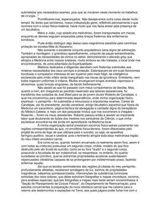 submetidos aos necessários exames, pois que se iniciaram neste momento os trabalhos
de cirurgia..."
              Prontificamo-nos, esperançados. Não desejávamos outra coisa desde muito
tempo! As dores que sentíamos, nossa indisposição geral, refletindo penosamente o que
ocorrera com o corpo físico-material, havia muito que nos fazia ansiar pela presença de
um facultativo.
              Mário e João, cujo estado era melindroso, foram transportados em macas,
enquanto os demais seguiam amparados pelos braços fraternos dos enfermeiros
bondosos.
              Pude então distinguir algo dessa casa magnânima assistida pela carinhosa
proteção da excelsa Mãe do Nazareno.
              Não somente o excelente conjunto arquitetônico seria digno de admiração.
Também a montagem, o grandioso aparelhamento, conjunto de peças extraordinárias,
apropriadas às necessidades da clínica no astral, demonstrando o elevado grau que
atingira a Medicina entre nossos tutelares, muito embora se não tratasse, o local onde nos
encontrávamos, de zona adiantada da Espiritualidade.
              Médicos dedicados e diligentes atendiam com fraternas solicitudes aos
míseros necessitados dos seus serviços e proteção. Estampavam-se em suas fisionomias
bondosas o compassivo interesse do ser superior pelo mais frágil, da inteligência
esclarecida pelo irmão infeliz ainda mergulhado nas trevas da ignorância. Entretanto, nem
todos trajavam uniformes à indiana. Muitos envergavam longos aventais vaporosos e
alvíssimos, quais túnicas singulares, de tecido fosforescente...
              Não assisti ao que foi passado com meus companheiros de desdita. Mas,
quanto a mim, em chegando ao pavilhão reservado aos labores assistenciais, fui
transferido dos cuidados de Joel Steel para os do jovem doutor Roberto de Canalejas, o
qual me encaminhou para determinada dependência, onde minha organização físico-
espiritual - o perispírito - foi submetida a minuciosos e importantes exames. Carlos de
Canalejas, pai do precedente, ancião venerável, antigo facultativo espanhol que fizera da
Medicina um sacerdócio, página heróica de abnegação e caridade digna do beneplácito
do Médico Celeste, e mais um dos psiquistas hindus que nos socorreram à chegada -
Roaendo -, foram os meus assistentes. Roberto passou então a assistir ao importante
labor qual doutorando às lições dos mestres nos santuários da Ciência, o que vinha
esclarecer encontrar-se ele ainda em aprendizado na Medicina local.
              À minha organização astral prestaram socorros físico-astrais justamente nas
regiões correspondentes às que, no envoltório físico-terreno, foram dilaceradas pelo
projétil de arma de fogo de que utilizara para o suicídio, ou seja, os aparelhos
faríngico,auditivo, visual e cerebral, pois o ferimento atingira toda essa melindrosa região
do meu infeliz envoltório carnal.
              Era como se eu, quando homem encarnado (e realmente assim fora, assim é
com todas as criaturas) possuísse um segundo corpo, molde, modelo do que fora
destruído pelo ato brutal do suicídio; como se eu fora "duplo" e o segundo corpo,
possuindo a faculdade de ser indestrutível, se ressentisse, no entanto, do quanto
sucedesse ao primitivo, qual se estranhas propriedades acústicas sustentassem
repercussões vibratórias capazes de se prolongarem por indeterminado prazo, fazendo
enfermar aquele.
              Sei que os tecidos semimateriais das regiões já citadas do meu perispírito,
profundamente afetadas, receberam sondagens de luz, banhos de propriedades
magnéticas, bálsamos quintessenciados, intervenções de substâncias luminosas
extraídas dos raios solares; que deles extraíram fotografias e mapas movediços, sonoros,
para análises especiais; que tais fotografias e mapas mais tarde seriam encaminhados à
"Seção de Planejamento de Corpos Físicos", do Departamento de Reencarnação, para
estudos concernentes à preparação da nova vestidura carnal que me caberia para o
retorno aos testemunhos e expiações na Terra, aos quais julgara poder furtar-me com o
 