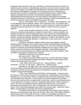 tresloucado gesto que tivera. Sei que, submetido ao estranho tratamento, envolvido em
aparelhos sutis, luminosos, transcendentes, permaneci uma hora, durante a qual o velho
doutor de Canalejas e o cirurgião hindu desvelaram-se carinhosamente, reanimando-me
com palavras encorajadoras, exortando-me á confiança no futuro, á esperança no
Supremo Amor de Deus! E sei também que causei trabalhos árduos, mesmo fadigas
àqueles abnegados servos do Bem; que exigi preocupações, obrigando-os a
devotamentos profundos até que em meu físico-astral se extinguissem as correntes
magnéticas afins com o físico-terreno, as quais mantinham o clamoroso desequilíbrio que
nenhuma expressão humana será bastante veraz para descrever!
             É que o "corpo astral", isto é, o perispírito – ou ainda o "físico-espiritual" - não
é uma abstração, figura incorpórea, etérea, como supuseram. Ele é, ao contrário disso,
organização viva, real, sede das sensações, na qual se imprimem e repercutem todos os
acontecimentos que impressionem a mente e afetem o sistema nervoso, do qual é o
dirigente.
             Já que, nesse envoltório admirável da Alma – da Essência Divina que em
cada um de nós existe, assinalando a origem de que provimos -, persiste também uma
substância material, conquanto quintessenciada, o que a ele faculta a possibilidade de
adoecer, ressentir-se, pois que semelhante estado de matéria é assaz impressionável e
sensível, de natureza delicada, indestrutível, progressível, sublime, não podendo, por isso
mesmo, padecer, sem grandes distúrbios, a violência de um ato brutal como o suicídio,
para o seu invólucro terreno.
             Entretanto, sob tantos cuidados médicos mais se avantajavam minhas
dúvidas quanto á situação própria. Muitas vezes, durante a desesperadora permanência
no Vale Sinistro, eu chegara a acreditar que morrera, oh, sim! e que minhalma condenada
expiava nos infernos os tremendos desatinos praticados em vida. Agora, porém, mais
sereno, vendo-me internado em bom hospital, submetido a intervenções cirúrgicas,
conquanto muito diversos fossem os métodos locais dos que me eram habituais, novas
camadas de incertezas inquietavam-me o espírito:
             Não! Não era possível que eu tivesse morrido!
             Isto seria morte?... Seria vida?...
             Foi, portanto, derramando aflitivo pranto que, em dado momento, naquele
primeiro dia, sob as desveladas atenções de Carlos e Rosendo, bradei excitado, febril,
incapaz de por mais tempo me conter:
             "- Mas, afinal, onde me encontro eu?... Que aconteceu?... Estarei
sonhando?... Eu morri ou não morri?... Estarei vivo?... Estarei morto?..."
             Atendeu-me o cirurgião hindu, sem se deter na melindrosa atuação. Fitando-
me com brandura, talvez para demonstrar que minha situação lhe causava lástima ou
compaixão, escolheu o tono mais persuasivo de expressão, e respondeu, sem deixar
margem a segunda interpretação:
             "- Não, meu amigo! Não morreste! Não morrerás jamais!... porque a morte
não existe na Lei que rege o Universo! que se passou foi, simplesmente, um lamentável
desastre com o teu corpo físico-terreno, aniquilado antes da ocasião oportuna por um ato
mal orientado do teu raciocínio... A Vida, porém, não residia naquele teu corpo físico-
terreno e sim neste que vês e contigo sentes no momento, o qual é o que realmente sofre,
o que realmente vive e pensa e que traz a qualidade sublime de ser imortal, enquanto o
outro, o de carne, que rejeitaste, aquele, apropriado somente para o uso durante a
permanência nos proscênios da Terra, já desapareceu sob a sombria pedra de um
túmulo, como vestimenta passageira que é este outro que aqui está... Acalma-te, porém...
Melhor compreenderás à proporção que te fores restabelecendo..."
             Trouxeram-me em maca rumo da enfermaria. Meu estado requeria repouso.
Serviram-me reconfortante caldo, pois eu tinha fome. Deram-me a beber água cristalina e
balsamizante, pois eu tinha sede. Em redor, o silêncio e a quietação, envolvidos em
ondas de reconforto e beneficência, convidavam ao recolhimento. Obedecendo à caridosa
 