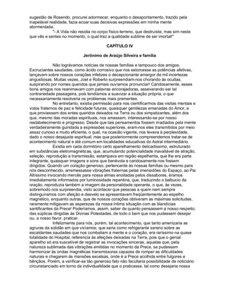 sugestão de Rosendo, procurei adormecer, enquanto o desapontamento, trazido pela
inapelável realidade, fazia ecoar suas decisivas expressões em minha mente
atormentada:
             "- A Vida não residia no corpo físico-terreno, que destruíste, mas sim neste
que vês e sentes no momento, o qual traz a qualidade sublime de ser imortal!"

                                          CAPÍTULO IV

                             Jerônimo de Araújo Silveira e família

             Não lográvamos notícias de nossas famílias e tampouco dos amigos.
Excruciantes saudades, como ácido corrosivo que nos estorcesse as potências afetivas,
lançavam sobre nossos corações infelizes o decepcionante amargor de mil incertezas
angustiosas. Muitas vezes, Joel e Roberto surpreendiam-nos chorando às ocultas,
suspirando por nomes queridos que jamais ouvíamos pronunciar! Caridosamente, esses
bons amigos nos reanimavam com palavras encorajadoras, asseverando ser tal
contrariedade passageira, pois tendíamos a suavizar a situação própria, o que
necessariamente resolveria os problemas mais prementes.
             No entretanto, existia permissão para nos cientificarmos das visitas mentais e
votos fraternos de paz e felicidade futuras, quaisquer gentilezas emanadas do Amor, e
que proviessem dos entes queridos deixados na Terra ou dos simpatizantes, além dos
que, mesmo das moradas espirituais, nos amassem, interessando-se por nosso
restabelecimento e progresso. Desde que tais pensamentos fossem irradiados pela mente
verdadeiramente guindada a expressões superiores, eram-nos eles transmitidos por meio
assaz curioso e muito eficiente, o qual, na ocasião vigente, nos levava à perplexidade,
dado o nosso desajuste espiritual, mas que posteriormente compreendemos tratar-se de
acontecimento natural e até comum em localidades educativas do Astral intermediário.
             Existia em cada dormitório certo aparelhamento delicadíssimo, estruturado
em substâncias eletromagnéticas, que, acumulando potencialidade inavaliável de atração,
seleção, reprodução e transmissão, estampava em região espelhenta, que lhe era parte
integrante, quaisquer imagens e sons que benévola e caridosamente nos fossem
dirigidos. Quando um coração generoso, pertencente às nossas famílias ou mesmo para
nós desconhecido, arremessasse vibrações fraternas pelas imensidões do Espaço, ao Pai
Altíssimo invocando mercês para nossa almas enoitadas pelos dissabores, éramos
imediatamente informados por luminosidade repentina, que, traduzindo o balbucio da
oração, reproduzia também a imagem da personalidade operante, o que, às vezes,
sobremodo nos surpreendia, visto acontecer que pessoas a quem nem sempre
distinguíramos com afeição e desvelo se apresentavam freqüentemente ao espelho
magnético, enquanto outras, que de nossos corações obtiveram as máximas solicitudes,
raramente mitigavam as asperezas da nossa íntima situação com as blandícias
santificantes da Prece! Poderíamos, assim, saber de quanto pensassem a nosso respeito;
das súplicas dirigidas às Divinas Potestades, de todo o bem que nos pudessem desejar
ou, a nosso favor, praticar.
             Infelizmente para nós, porém, tal acontecimento, que tanto amenizaria as
agruras da solidão em que vivíamos; que seria como refrigerante sereno sobre as
escaldantes saudades que nos combaliam a mente e o coração, era raríssimo na quase
totalidade do Hospital, referencia às afeições deixadas na Terra, pois que o genial
aparelho só era suscetível de registrar as invocações sinceras, aquelas que, pela
natureza sublimada das vibrações emitidas no momento da Prece, se pudessem
harmonizar às ondas magnéticas transmissoras capazes de romper as dificuldades
naturais e chegarem às mansões excelsas, onde é a Prece acolhida entre fulgores e
bênçãos. Porém, a verificar-se tão generoso fato não facultaria possibilidade de noticiário
circunstanciado em torno da individualidade que o praticasse, tal como desejaria nossa
 