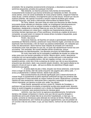 ansiedade. Daí as angústias excessivamente amargosas, a desoladora saudade por nos
sentirmos esquecidos, privados de quaisquer informes!
             Não obstante, os mesmos preciosos instrumentos de transmissão
incessantemente revelavam que éramos lembrados por habitantes do Além. De outras
zonas astrais, como de outras localidades de nossa própria Colônia, chegavam fraternos
votos de paz, conforto amistoso, encorajamento para os dias futuros. Oravam por nós em
súplicas ardentes, não apenas invocando o amparo maternal de Maria para nossas
imensas fraquezas, mas ainda a intervenção misericordiosa do Mestre Divino.
             Da Terra, todavia, não eram raras as vezes que discípulos de Allan Kardec,
procurando pautar atitudes por diretrizes cristãs, se congregavam periodicamente em
gabinetes secretos, tais como os antigos iniciados no segredo dos santuários; e,
respeitosos, obedecendo a impulsos fraternos por amor ao Cristo Divino, emitiam
pensamentos caridosos em nosso favor, visitando-nos freqüentemente através de
correntes mentais vigorosas que a Prece santificava, tornando-as ungidas de ternura e
compaixão, as quais caíam no recesso de nossas almas cruciadas e esquecidas, quais
fulgores de consoladora esperança!
             Porém, não era só.
             Caravanas fraternas, de Espíritos em estudo e aprendizados beneficentes,
assistidas por Mentores eméritos, penetravam nossa tristonha região, provindas de zonas
espirituais mais favorecidas, a fim de trazer sua piedosa solidariedade, em visitações que
muito nos desvaneciam. Assim fizemos boas relações de amizade com indivíduos
moralmente muito mais elevados do que nós, os quais não desdenhavam honrar-nos com
sua estima. Tais amizades, tão suaves afeições seriam duradouras, porque
fundamentadas nos desinteressados, nos elevados princípios da fraternidade cristã!
             Só muito mais tarde nos foi outorgada a satisfação de receber as visitas dos
entes caros que nos haviam precedido no túmulo. Mesmo assim, porém, deveríamos
contentar-nos com aproximações rápidas, pois o suicida está para a vida espiritual como
o sentenciado para a sociedade terrena: não tem regalias normais, vive em plano
expiatório penoso, onde não é lícita a presença de outrem que não os seus educadores,
enquanto que ele próprio, dado o seu precário estado vibratório, não logrará afastar-se do
pequeno círculo em que se agita... até que os efeitos da calamitosa infração sejam
totalmente expungidos.
             "- ...E serás atado de pés e mãos, lançado nas trevas exteriores, onde haverá
choro e ranger de dentes. Dali não sairás enquanto não pagares até o último ceitil. .." -
avisou prudentemente o Celeste Instrutor, desde muito séculos...
             Dois acontecimentos de profunda significação para o desenvolvimento de
nossas forças no ajustamento ao plano espiritual verificaram-se logo nos primeiros dias
que se seguiram à nossa admissão ao magno instituto do astral. Dedicaremos o presente
capítulo ao mais sensacional, reservando para o seguinte a exposição do segundo, não
menos importante, por decisivo na lição que, então, nos ofertou.
             Certa manhã, apresentou-se-nos o jovem Dr. Roberto de Canalejas, a
participar-nos que éramos convidados a importante reunião para aquela tarde, devendo
todos os recém-chegados se avistarem com o diretor do Departamento a que estávamos
confiados no momento, para esclarecimentos de interesse geral.
             Jerônimo, cujo mau-humor se agravava assustadoramente, formalmente
declarou não desejar comparecer à mesma, pois que não se supunha obrigado a
obediências servis pelo simples fato de se encontrar hospitalizado, e mais que, na
ocasião, somente se interessava pela obtenção de notícias da família. Roberto, porém,
declarou delicadamente, sem mostras de quaisquer agastamentos, que era portador de
um convite e não de uma ordem, e que, por isso mesmo, nenhum de nós seria forçado a
anuir.
 