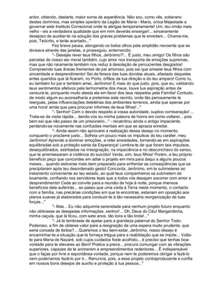 ardor, obtendo, destarte, maior soma de experiência. Não sou, como vês, soberano
destes domínios, mas simples operário da Legião de Maria - Maria, única Majestade a
governar este Instituto Correcional onde te abrigas temporariamente! Um, teu irmão mais
velho - eis a verdadeira qualidade que em mim deverás enxergar!... sinceramente
desejoso de auxiliar-te na solução dos graves problemas que te enredam... Chama-me,
pois, Teócrito, e terás acertado..."
              Fez breve pausa, alongando os belos olhos pela amplidão nevoenta que se
divisava através das janelas, e prosseguiu, enternecido:
              "- Desejas rever teus filhos, Jerônimo?!... É justo, meu amigo! Os filhos são
parcelas do nosso ser moral também, cujo amor nos transporta de emoções supremas,
mas que não raramente também nos reduz à desolação de percucientes desgostos!
Compreendo tuas ânsias frementes de pai amoroso, pois sei que amaste teus filhos com
sinceridade e desprendimento! Sei da fereza das tuas dúvidas atuais, afastado daqueles
entes queridos que lá ficaram, no Porto, órfãos da tua direção e do teu amparo! Como tu,
eu também fui pai e também amei, Jerônimo! É mais do que justo, pois, que eu, validando
teus sentimentos afetivos pela termometria dos meus, louve tua aspiração antes de
censurá-la, porquanto muito atesta ela em favor dos teus respeitos pela Família! Contudo,
de modo algum eu aconselharia a preterires este recinto, onde tão penosamente te
reergues, pelas influenciações deletérias dos ambientes terrenos, ainda que apenas por
uma hora! ainda que para procurar informes de teus filhos!..."
              "- Senhor! Com o devido respeito à vossa autoridade, suplico comiseração! ...
Trata-se de visita rápida... dando-vos eu minha palavra de honra em como voltarei... pois
bem sei que não passo de um prisioneiro..." - recalcitrou ainda o antigo impaciente,
perdendo-se novamente nas confusões mentais em que se aprazia enredar.
              "- Ainda assim não aprovarei a realização desse desejo no momento,
conquanto o proclame justo... Sofreia um pouco mais os impulsos do teu caráter, meu
Jerônimo! Aprende a dominar emoções, a reter ansiedades, tornando-as em aspirações
equilibradas sob a proteção santa da Esperança! Lembra-te de que foram tais impulsos,
desequilibrados, estribados na irresignação, na impaciência e no desconchavo do senso,
que te arremessaram à violência do suicídio! Verás, sim, teus filhos! Porém, a teu próprio
benefício peço que concordes em adiar o projeto em mira para daqui a alguns poucos
meses... quando estiveres mais bem preparado para enfrentar as conseqüências que se
precipitaram após teu desordenado gesto! Concorda, Jerônimo, em te submeteres ao
tratamento conveniente ao teu estado, ao qual teus companheiros se submetem de
boamente, confiando nos servidores leais que a todos vós desejam socorrer com amor e
desprendimento! Cede ao convite para a reunião de hoje à noite, porque imensos
benefícios dela auferirás... ao passo que uma visita à Terra neste momento, o contacto
com a família, nas precárias condições em que te encontras, estariam em oposição aos
planos suaves já elaborados para conduzir-te à tão necessária reorganização de tuas
forças..."
              "- Mas... Eu não adquiriria serenidade para nenhum projeto futuro enquanto
não obtivesse as desejadas informações, senhor!... Oh, Deus do Céu! Margaridinha,
minha caçula, que lá ficou, com sete anos, tão loira e tão linda!..."
              "- Já te lembraste de apelar para a grandeza paternal do Senhor Todo-
Poderoso, a fim de obteres valor para a resignação de uma espera muito prudente, que
seria coroada de êxitos?... Queremos o teu bem-estar, Jerônimo, nosso desejo é
encaminhar-te a situação que te forneça trégua para a reabilitação que se impõe... Volta-
te para Maria de Nazaré, sob cujos cuidados foste acolhido... é preciso que tenhas boa-
vontade para te elevares ao Bem! Pratica a prece... procura comungar com as vibrações
superiores, capazes de te animarem a empreendimentos redentores... É indispensável
que o faças por livre e espontânea vontade, porque nem te poderemos obrigar a fazê-lo
nem poderíamos fazê-lo por ti... Renuncia, pois, a esse projeto contraproducente e confia
em nossos bons desejos de auxílio e proteção à tua pessoa..."
 