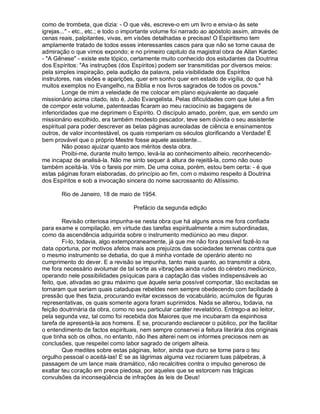 como de trombeta, que dizia: - O que vês, escreve-o em um livro e envia-o às sete
igrejas..." - etc., etc.; e todo o importante volume foi narrado ao apóstolo assim, através de
cenas reais, palpitantes, vivas, em visões detalhadas e precisas! O Espiritismo tem
amplamente tratado de todos esses interessantes casos para que não se torne causa de
admiração o que vimos expondo; e no primeiro capitulo da magistral obra de Allan Kardec
- "A Gênese" - existe este tópico, certamente muito conhecido dos estudantes da Doutrina
dos Espíritos: "As instruções (dos Espíritos) podem ser transmitidas por diversos meios:
pela simples inspiração, pela audição da palavra, pela visibilidade dos Espíritos
instrutores, nas visões e aparições, quer em sonho quer em estado de vigília, do que há
muitos exemplos no Evangelho, na Bíblia e nos livros sagrados de todos os povos."
         Longe de mim a veleidade de me colocar em plano equivalente ao daquele
missionário acima citado, isto é, João Evangelista. Pelas dificuldades com que lutei a fim
de compor este volume, patenteadas ficaram ao meu raciocínio as bagagens de
inferioridades que me deprimem o Espírito. O discípulo amado, porém, que, em sendo um
missionário escolhido, era também modesto pescador, teve sem dúvida o seu assistente
espiritual para poder descrever as belas páginas aureoladas de ciência e ensinamentos
outros, de valor incontestável, os quais romperiam os séculos glorificando a Verdade! É
bem provável que o próprio Mestre fosse aquele assistente...
         Não posso ajuizar quanto aos méritos desta obra.
         Proibi-me, durante muito tempo, levá-la ao conhecimento alheio, reconhecendo-
me incapaz de analisá-la. Não me sinto sequer à altura de rejeitá-la, como não ouso
também aceitá-la. Vós o fareis por mim. De uma coisa, porém, estou bem certa: - é que
estas páginas foram elaboradas, do princípio ao fim, com o máximo respeito à Doutrina
dos Espíritos e sob a invocação sincera do nome sacrossanto do Altíssimo.

       Rio de Janeiro, 18 de maio de 1954.

                                    Prefácio da segunda edição

         Revisão criteriosa impunha-se nesta obra que há alguns anos me fora confiada
para exame e compilação, em virtude das tarefas espiritualmente a mim subordinadas,
como da ascendência adquirida sobre o instrumento mediúnico ao meu dispor.
         Fi-lo, todavia, algo extemporaneamente, já que me não fora possível fazê-lo na
data oportuna, por motivos afetos mais aos prejuízos das sociedades terrenas contra que
o mesmo instrumento se debatia, do que à minha vontade de operário atento no
cumprimento do dever. E a revisão se impunha, tanto mais quanto, ao transmitir a obra,
me fora necessário avolumar de tal sorte as vibrações ainda rudes do cérebro mediúnico,
operando nele possibilidades psíquicas para a captação das visões indispensáveis ao
feito, que, ativadas ao grau máximo que àquele seria possível comportar, tão excitadas se
tornaram que seriam quais catadupas rebeldes nem sempre obedecendo com facilidade à
pressão que lhes fazia, procurando evitar excessos de vocabulário, acúmulos de figuras
representativas, os quais somente agora foram suprimidos. Nada se alterou, todavia, na
feição doutrinária da obra, como no seu particular caráter revelatório. Entrego-a ao leitor,
pela segunda vez, tal como foi recebida dos Maiores que me incubaram da espinhosa
tarefa de apresentá-la aos homens. E se, procurando esclarecer o público, por lhe facilitar
o entendimento de factos espirituais, nem sempre conservei a feitura literária dos originais
que tinha sob os olhos, no entanto, não lhes alterei nem os informes preciosos nem as
conclusões, que respeitei como labor sagrado de origem alheia.
         Que medites sobre estas páginas, leitor, ainda que duro se torne para o teu
orgulho pessoal o aceitá-las! E se as lágrimas alguma vez rociarem tuas pálpebras, à
passagem de um lance mais dramático, não recalcitres contra o impulso generoso de
exaltar teu coração em prece piedosa, por aqueles que se estorcem nas trágicas
convulsões da inconseqüência de infrações às leis de Deus!
 