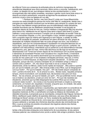 da infância! Como se a presença da atribulada alma de Jerônimo impregnasse de
advertências telepáticas seus dons sensíveis, Albino entrou a recordar, satisfazendo, sem
o saber, os desejos do pai, que almejava inteirar-se dos acontecimentos; e, como
envergonhado das más ações cometidas, recordava o genitor morto havia treze anos e ia
dizendo ao próprio pensamento, enquanto as lágrimas lhe escaldavam as faces e
Jerônimo ouvia-o como se falasse em voz alta:
               "- Perdoai-me, Senhor, meu bom Deus! E vinde com Vossa Misericórdia
socorrer-me nesta emergência penosa de minha vida! Não foi, exatamente, desejo meu o
precipitar-me neste báratro insolúvel que me ferreteou para sempre! Eu quisera ser bom,
meu Deus! mas faltaram amigos generosos que me estendessem mãos salvadoras,
ocasiões favoráveis que me dilatassem perspectivas honestas! Vi-me lançado ao
abandono depois da morte de meu pai, criança indefesa e inexperiente! Não tive recursos
para instruir-me, habilitando-me em alguma coisa séria e digna! Sofri fome! E a fome
maltrata o corpo enquanto envenena o coração com as ansiedades da revolta! Tiritei de
frio em mansardas inóspitas, e o frio, que enregela o corpo, também enregela o coração!
Sofri a angústia negra da miséria sem esperança e sem tréguas, a solidão do órfão
corroído de saudades do passado, envelhecido em pleno alvorecer da vida, graças às
desilusões de múltiplos dissabores! Não me pude achegar aos bons, aos honestos e
respeitáveis, para que me compreendessem e ajudassem na conquista laboriosa de um
futuro digno, porque aqueles de nossos antigos amigos a quem procurei, confiante, me
repeliram com desconfiança, entendendo que eu pertencia a uma descendência marcada
pela desonra, pois, além do mais, minha mãe desvirtuou-se tão logo se reconheceu
desamparada e só! Tornei-me homem depois de me entrechocar com os piores aspectos
e elementos da sociedade! Precisei viver! Acicatava-me o orgulho ferido, a indomável
ambição de libertar-me da miséria abominável que me acossava sem tréguas desde o
suicídio de meu pobre pai! Vi-me arrastado a tentações perversas, mas que, à minha
ignorância e à minha fraqueza, se afiguravam soluções salvadoras!... E cedi às suas
seduções, porque não tive o amparo orientador de um verdadeiro amigo a indicar o
carreiro certo a preferir!... Oh, meu Deus! Que triste é ver-se a criatura órfã e
abandonada, ainda na infância, neste mundo repleto de torpezas! ...Meu pobre e querido
pai, por que te mataste, por quê?...Não amavas então a teus filhos, que se desgraçaram
com tua morte?... Por que te mataste, meu pai?... Oh! não tiveste sequer compaixão de
nós?...Lembro-me tanto de ti!... Eu te amava! eu amo... Muitas vezes, naqueles primeiros
tempos, chorei inconsolável, com saudades tuas, tão bondoso eras para com teus
filhos!... Se nos amavas, por que te mataste, por quê?... Por que preferiste morrer, lançar-
nos à miséria e ao abandono, a lutar por amor de nós?... Por que não resististe aos
dissabores, prevendo que tua falta desgraçaria teus pobres filhos que só contigo
contavam neste mundo?... Se viveras e nos houveras terminado a criação eu seria hoje,
certamente, um homem útil, respeitado e honesto, enquanto que, na verdade, não passo
de um precito maculado pela desonra irreparável!..."
               Eram vibrações sombrias e causticantes, que repercutiam na consciência do
pai-suicida como estiletes a lhe rasgarem o coração! Confessava-se culpado único dos
desastres insolúveis do filho, e semelhante convicção se dilatava de intensidade, em
diástoles torturantes, à proporção que as recordações, emergindo das fráguas mentais de
Albino, desfilavam quais retalhos de episódios dolorosos, aos seus olhos aterrados de
trânsfuga do Dever! Jamais um homem, na Terra, receberia tão significativo libelo
acusatório, presente ao tribunal da lei, como esse que o desventurado suicida a si mesmo
lançava validando a narração dos infortúnios descritos através das reminiscências do
filho, e que as sombras do presídio circundavam dos lúgubres atavios dos dramas
profundos e irremediáveis!
               Desorientado, precipitou-se para o jovem, no incontido desejo de ressarcir
tantas e tão profundas amarguras como testemunho de sua presença, do seu perene
interesse paternal, seu indissolúvel amor pronto a estirar mão amiga e protetora. Queria
 