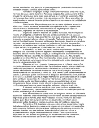 se mais, esbofeteia a filha, sem que as pessoas presentes parecessem admiradas ou
tentassem impedir a violência, serenando os ânimos.
              Tomado de indignação, o antigo comerciante interpõe-se entre uma e outra,
no intuito de sanar a cena deplorável. Admoesta a esposa, fala carinhosamente à filha,
enxuga-lhe o pranto, que corria pelas faces, convida-a a recolher-se ao domicílio. Mas
nenhuma das duas mulheres podiam vê-lo, não podiam ouvi-lo, não se apercebiam de
suas intenções, o que grandemente o irritava, levando-o a convencer-se da inutilidade das
próprias tentativas.
              Não obstante, Margaridinha suspendeu os cestos, ajeitou-os ao ombro e
afastou-se. Zulmira, a quem as adversidades mal suportadas e mal compreendidas
haviam arrastado ao desmando, transformando-a em megera ignóbil, seguiu-a
enraivecida, explodindo em vitupérios e insultos soezes.
              O percurso foi breve. Residiam em sombria mansarda, nas imediações da
Ribeira. Em chegando ao misérrimo domicílio, a mãe desumana entrou a espancar
excruciantemente a pobre moça, exigindo-lhe a todo custo a totalidade da féria, enquanto,
impotente, a peixeira implorava trégua e compaixão. Finalmente, a desalmada - para
quem o Espírito atribulado do esposo leal trouxera, das moradas do Astral, um ramalhete
de rosas - saiu precipitadamente, arrastando ondas turvas de ódio e pensamentos
caliginosos, atirando aos ares insultos e blasfêmias no calão que, agora, lhe era próprio, e
do qual Jerônimo se surpreendeu, confessando desconhecê-lo.
              A jovem ficou só. A seu lado o vulto invisível do pai amoroso e sofredor
entregava-se a cruciantes expansões de pranto, reconhecendo-se impossibilitado de
socorrer o adorado rebento do seu coração, a sua Margaridinha, a quem entrevia ainda,
mentalmente, tão loira e tão linda, na lirial candidez dos sete anos!... Mas, tal como
sucedera a seu irmão Albino, a infeliz menina ocultou o rosto lavado em lágrimas entre as
mãos e, sentando-se a um recanto, rememorou dolorosamente os dias trevosos da sua
tão curta e já tão acidentada vida!
              Margarida abriu as comportas dos pensamentos, e ondas de recordações
pungentes se desprenderam aos borbotões, fazendo ciente ao pai o extenso calvário de
desventura que passara a palmilhar desde o dia nefasto em que ele se tornara réu
perante a Providência, furtando-se ao dever de viver a fim de protegê-la, tornando-a
mulher honesta e útil à sociedade, à família e a Deus. Ouvia-a como se ela lhe falasse em
voz alta. À proporção que se consolidavam as desgraças da mísera órfã, acentuavam-se
a decepção, a surpresa cruciante, a mágoa inconsolável, que lhe atravessavam o coração
como venábulos assassinos a lhe roubarem a vida! Caiu de joelhos aos pés da sua
desventurada caçula, as mãos cruzadas e súplices, enquanto jorrava o pranto
convulsamente de sua alma de precito e tremores traumáticos sacudiam-lhe a
configuração astral, como se estranhas sezões pudessem subitamente atingi-lo.
              E foi nessa humilhada posição de culpa que o pupilo da legião excelsa
recebeu o supremo castigo que as conseqüências do seu ominoso e selvagem gesto de
suicídio poderia infligir à sua consciência!
              Eis o resumo acerbo do drama vivido por Margarida Silveira, tão comum nas
sociedades hodiernas, onde diariamente pais inconscientes desertam da responsabilidade
sagrada de guias da Família, onde mães vaidosas e levianas, destituídas da auréola
sublime que o dever bem cumprido confere aos seus heróis, desvirtuam-se aos
solavancos brutais das paixões insanas, incontidas pela perversão dos costumes.
              Tornando-se órfã de pai aos sete anos, a loira e linda Margaridinha, frágil e
delicada como lírios florescentes, criara-se na miséria, entre revoltas e incompreensões,
junto à mãe que, habituada à imoderação de insidioso orgulho, como ao imperativo de
vaidades funestas, nunca se resignara à decadência financeira e social que a
surpreendera com o trágico desaparecimento do marido. Zulmira prostituíra-se,
esperando, em vão, reaver o antigo fastígio por essa forma culposa e condenável.
Arrastara a filha inexperiente para a lama de que se contaminara. Indefesa e
 