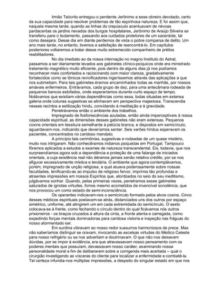 Irmão Teócrito entregou o penitente Jerônimo a esse obreiro devotado, certo
da sua capacidade para resolver problemas de tão espinhosa natureza. E foi assim que,
naquela mesma tarde, quando as linhas do crepúsculo acentuavam de névoas
pardacentas os jardins nevados dos burgos hospitalares, Jerônimo de Araújo Silveira se
transferiu para o Isolamento, passando aos cuidados protetores de um sacerdote, tal
como desejara. Desse dia em diante perdemos de vista o pobre comparsa de delito. Um
ano mais tarde, no entanto, tivemos a satisfação de reencontrá-lo. Em capítulos
posteriores voltaremos a tratar desse muito estremecido companheiro de prélios
reabilitadores.
              No dia imediato ao da nossa internação no magno Instituto do Astral,
passamos a ser diariamente levados aos gabinetes clínico-psíquicos onde era ministrado
tratamento magnético muito eficiente, pois dentro de alguns dias já nos podíamos
reconhecer mais confortados e raciocinando com maior clareza, gradativamente
fortalecidos como se tônicos revivificadores ingeríssemos através das aplicações a que
nos submetiam. Para tais gabinetes éramos encaminhados todas as manhãs, por nossos
amáveis enfermeiros. Entrávamos, cada grupo de dez, para uma antecâmara rodeada de
pequenos bancos estofados, onde esperaríamos durante curto espaço de tempo.
Notávamos que existiam várias dependências como essa, todas situadas em extensa
galeria onde colunas sugestivas se alinhavam em perspectiva majestosa. Transcendia
nesses recintos a estilização hindu, convidando à meditação e à gravidade.
              Penetrávamos então o ambiente dos trabalhos.
              Impregnado de fosforescências azuladas, então ainda imperceptíveis à nossa
capacidade espiritual, as dimensões desses gabinetes não eram extensas. Pequenos
coxins orientais em tessitura semelhante à pelúcia branca, e dispostos em semicírculo,
aguardavam-nos, indicando que deveríamos sentar. Seis varões hindus esperavam os
pacientes, concentrados no caridoso mandato.
              A princípio tais cerimônias, sugestivas e rodeadas de um quase mistério,
muito nos intrigaram. Não conhecêramos indianos psiquistas em Portugal. Tampouco
fôramos aplicados a estudos e exames de natureza transcendental. Eis, todavia, que nos
surpreendíamos agora sob a dependência e proteção de uma falange de iniciados
orientais, a cuja existência real não déramos jamais senão relativo crédito, por se nos
afigurar excessivamente mística e lendária. O ambiente que agora contemplávamos,
porém, impregnado de unção religiosa, a qual atuava poderosamente sobre nossas
faculdades, lenificando-as ao impulso de religioso fervor, imprimia tão profundas e
atraentes impressões em nossos Espíritos que, atordoados no seio do seu ineditismo,
julgávamos sonhar. Quando, pelas primeiras vezes, penetramos esses gabinetes
saturados de ignotas virtudes, fomos mesmo acometidos de invencível sonolência, que
nos provocou um como estado de semi-inconsciência.
              Os operantes indicavam-nos o semicírculo formado pelos alvos coxins. Cinco
desses médicos espirituais postavam-se atrás, distanciados uns dos outros por espaço
simétrico, uniforme, até atingirem um em cada extremidade do semicírculo. O sexto
colocava-se à frente, como fechando o círculo dentro do qual ficávamos nós outros
prisioneiros - os braços cruzados à altura da cinta, a fronte atenta e carregada, como
expedindo forças mentais dominadoras para caridosa vistoria e inspeção nas fráguas do
nosso atormentado ser.
              Em surdina vibravam ao nosso redor sussurros harmoniosos de prece. Mas
não saberíamos distinguir se oravam, invocando as excelsas virtudes do Médico Celeste
para nosso refrigério ou se nos advertiam e doutrinavam. O que não nos deixavam
dúvidas, por se impor à evidência, era que atravessavam nosso pensamento com os
poderes mentais que possuíam, devassavam nosso caráter, examinando nossa
personalidade moral a fim de deliberarem sobre a corrigenda mais acertada – qual o
cirurgião investigando as vísceras do cliente para localizar a enfermidade e combatê-la.
Tal certeza infundia-nos múltiplas impressões, a despeito do singular estado em que nos
 