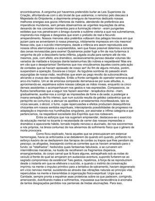 encontrávamos. A vergonha por havermos pretendido burlar as Leis Superiores da
Criação, afrontando-as com o ato brutal de que usáramos; o remorso pelo descaso à
Majestade do Onipotente; a deprimente amargura de havermos dedicado nossas
melhores energias aos gozos inferiores da matéria, atendendo de preferência aos
imperativos mundanos, sem jamais observarmos as urgentes requisições da alma,
deixando de nos conceder momentos para a iluminação interior - eram pungentes
estiletes que nos penetravam o âmago durante a sublime vistoria a que nos submetíamos,
inspirando-nos mágoas e desgostos que eram o prelúdio de real e fecundo
arrependimento. Nossos menores atos pretéritos voltavam dos pélagos trevosos em que
jaziam para se aviventarem à nossa presença, nitidamente impressos em nós mesmos!
Nossa vida, que o suicídio interrompera, desde a infância era assim reproduzida aos
nossos olhos aterrorizados e surpreendidos, sem que fosse possível determos a torrente
das cenas revivescidas para exame! Quiséramos poder fugir a fim de nos furtarmos à
vergonha de pôr a descoberto tanta infâmia, julgada oculta para sempre até de nós
mesmos, pois, com efeito, era dramático, excessivamente penoso desatar volumes tão
variados de maldade e torpezas diante testemunhas tão nobres e respeitáveis! Mas era
em vão que o desejaríamos! Sentíamos que nos vinculávamos àqueles coxins pela ação
de vontades que se haviam apossado de nosso ser! Ao fim de alguns minutos, porém,
suspendiam a operação. Esvaía-se o torpor. As lúgubres sombras do passado eram
expungidas de nossa visão, recolhidas que eram ao pego revolto da subconsciência,
aliviando a crueza das recordações. Então a fronte carregada do operador serenava qual
arco-íris hialino. Um ar de amorosa compaixão derramava-se por suas atitudes, e,
aproximando-se, espalmava sobre nossas cabeças as mãos níveas, enquanto os cinco
demais assistentes o acompanhavam nos gestos e nas expressões. Compassivos, os
fluidos beneficentes que a seguir nos faziam assimilar - terapêutica divina - iriam,
gradualmente, auxiliar-nos a corrigir as impressões de fome e de sede; a postergar a
insana sensação de frio intenso, que num suicida resulta da gelidez cadavérica que ao
perispírito se comunica; a atenuar os apetites e arrastamentos inconfessáveis, tais os
vícios sexuais, o álcool, o fumo, cujas repercussões e efeitos produziam desequilíbrios
chocantes em nossos sentidos espirituais, interceptando possibilidades de progresso na
adaptação e impondo-nos humilhações singulares, por assinalar a ínfima categoria a que
pertencíamos, na respeitável sociedade dos Espíritos que nos rodeavam.
               Entre os esforços que nos sugeriam empreender, destacava-se o exercício
da educação mental no tocante à necessidade de varrer das nossas impressões o
dramático e apavorante hábito, tornado trejeito nervoso e alucinado, de nos socorrermos
a nós próprios, na ânsia contumaz de nos aliviarmos do sofrimento físico que o gênero de
morte provocara.
               Como ficou explicado, havia aqueles que se preocupavam em estancar
hemorragias, havia os enforcados a se debaterem de quando em quando, porfiando no
esforço ilusório de se desfazerem dos farrapos de cordas ou trapos que lhes pendiam do
pescoço; os afogados, bracejando contra as correntes que os haviam arrastado para o
fundo; os "retalhados", hediondos quais fantasmas fabulosos, a se curvarem em
intermitências macabras, na ilusão de recolherem os fragmentos dispersos,
ensangüentados, do corpo carnal que lá ficara algures, estraçalhado sob as rodas do
veículo à frente do qual se arrojaram em audaciosa aventura, supondo furtarem-se ao
sagrado compromisso da existência! Tais gestos, repetimos, à força de se reproduzirem
desde o instante em que se efetivara o suicídio, e quando o instinto de conservação
imprimiu na mente o impulso primitivo para a tentativa de salvamento, haviam degenerado
em vício nervoso mental, sucedendo-se através das vibrações naturais ao princípio vital,
repercutidas na mente e transmitidas à organização físico-espiritual. Urgia que a
Caridade, sempre pronta a espalmar asas protetoras sobre os que padecem, corrigindo,
amenizando, dulcificando males e sofrimentos, impusesse sua benevolência à anomalia
de tantos desgraçados perdidos nos pantanais de tredas alucinações. Para isso,
 