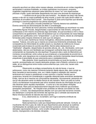 enquanto apunham as mãos sobre nossas cabeças, envolvendo-as em ondas magnéticas
apropriadas à caridosa finalidade, os irmãos operadores murmuravam, enquanto
sugestões magnânimas reboavam pelos labirintos do nosso "eu" com repercussões
precisas e fortes, quais clarinadas despertando-nos para uma alvorada de esperanças:
               "- Lembrai-vos de que já não sois homens!... Ao afastar-vos daqui não deveis
pensar a não ser na vossa qualidade de alma imortal, a quem não mais devem afetar os
distúrbios do envoltório físico-carnal!... Sois Espíritos! E será como Espíritos que devereis
prosseguir a marcha progressiva nos planos espirituais!"
               O convite para a reunião presidida por Teócrito deixara-nos satisfeitos.
Éramos sensíveis às demonstrações de afeto e consideração.
               Um frêmito de horror percorreu minhas sensibilidades ao reconhecer na vasta
assembléia figuras hirsutas, desgrenhadas e apavorantes do Vale Sinistro, conquanto
confessasse a mim mesmo encontrá-las algo serenadas, tal qual acontecia a mim e meus
companheiros de apartamento. Será útil esclarecer que os componentes de nossa falange
poderiam ser qualificados como "arrependidos", e, por isso mesmo, dóceis às orientações
fornecidas pelos insignes diretores do asilo que nos abrigava.
        Um ou outro mantinha-se menos homogêneo, oferecendo problema mais sério a
resolver. Todavia, era certo que a maioria se conservava fortemente animalizada, fosse
conseqüência da inferioridade do caráter próprio ou resultado da violência do choque
ocasionado pela bruteza do suicídio escolhido. Dentre estes destacavam-se os
"retalhados", afogados, despenhados de grandes alturas, etc., etc. Atordoados, como que
atoleimados, não era com facilidade que conseguiam suficiente dose de raciocínio para
compreender as imposições da vida espiritual. Ocupavam eles o asilo do Manicômio por
inúmeras conveniências, entre outras as que arrastavam a necessidade de encobri-los à
nossa visão, pois repugnava-nos a presença deles, excitando impressões desarmoniosas,
prejudiciais à serenidade de que carecíamos para o restabelecimento.
               Não obstante, foram igualmente encaminhados ao local da reunião; e,
quando, acompanhados por nossos dedicados amigos Joel e Roberto, entramos no vasto
salão, ali os distinguimos entre muitos outros enfermos que, como nós, haviam sido
requisitados.
               Observando os antigos companheiros do vale de trevas, vi que se
esforçavam, como nós mesmos vínhamos tentando desde alguns dias, para corrigir os
feios cacoetes já mencionados, pois, se o hábito impelia à repetição dos mesmos,
lembravam-se a tempo e paralisavam a meio caminho o impulso mental que os
ocasionava, levando em consideração a sugestão oferecida pelos amoráveis assistentes.
Então, riam-se de si mesmos em comovedores desabafos, nervosamente, pensando em
que já não deveriam sentir os efeitos físicos do ato macabro. Riam uns para os outros
como a se felicitarem mutuamente pelo alívio recebido através da informação de que já
não deveriam sentir aquelas impressões... e como se o riso sacudisse vibrações
tormentosas. Riam para se desacostumarem daquele choro malévolo que acordava
sensações precipitosas!... No Hospital eram proibidas as rábicas convulsões do Vale
Sinistro... e chorar, nas desesperadoras aflições com que para trás havíamos chorado,
era destampar a comporta das torrentes das agonias que a caridade sacrossanta de
Maria minorava através do desvelo dos seus servos...
               E eu, observando-os, ria também, sem fugir à estranha similitude da
falange...
               Sentamo-nos a um sinal de Roberto.
               Nada apresentava a sala que despertasse particular atenção. Contudo, se
insuficiente não fora o grau de visão de que dispúnhamos para alcançar as sublimes
manifestações de caridade que em nosso derredor pululavam, teríamos notado que
delicadas vaporizações fluídicas, como orvalho refrigerante e ameno, deliam-se pelo
recinto, impregnando-o de dúlcidas vibrações.
 