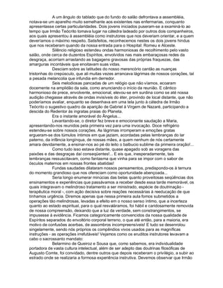 A um ângulo do tablado que do fundo do salão defrontava a assembléia,
notava-se um aparelho muito semelhante aos existentes nas enfermarias, conquanto
apresentasse certas particularidades. Dois jovens iniciados puseram-se a examiná-lo ao
tempo que Irmão Teócrito tomava lugar na cátedra ladeado por outros dois companheiros,
aos quais apresentou à assembléia como instrutores que nos deveriam orientar, e a quem
deveríamos o máximo respeito. Satisfeitos, reconhecemos nestes os dois jovens hindus
que nos receberam quando da nossa entrada para o Hospital: Romeu e Alceste.
             Silêncio religioso estendeu ondas harmoniosas de recolhimento pelo vasto
salão, onde cerca de duzentos Espíritos, envolvidos nas mais embaraçosas redes da
desgraça, acorriam arrastando as bagagens gravosas das próprias fraquezas, das
amarguras incontáveis que enoitavam suas vidas.
             Desciam sobre as latitudes do nosso merencório cantão as nuanças
tristonhas do crepúsculo, que ali muitas vezes arrancava lágrimas de nossos corações, tal
a pesada melancolia que infundia em derredor.
             Seis melodiosas pancadas de um relógio que não víamos, ecoaram
docemente na amplidão da sala, como anunciando o início da reunião. E cântico
harmonioso de prece, envolvente, emocional, elevou-se em surdina como se até nossa
audição chegasse através de ondas invisíveis do éter, provindo de local distante, que não
poderíamos avaliar, enquanto se desenhava em uma tela junto à cátedra de Irmão
Teócrito o sugestivo quadro da aparição de Gabriel à Virgem de Nazaré, participando a
descida do Redentor às ingratas praias do Planeta.
             Era o instante amorável do Ângelus...
             Levantando-se, o diretor fez breve e emocionante saudação a Maria,
apresentando-nos reunidos pela primeira vez para uma invocação. Doce refrigério
estendeu-se sobre nossos corações. As lágrimas irromperam e emoções gratas
ergueram-se dos túmulos íntimos em que jaziam, acordadas pelas lembranças do lar
paterno, da infância longínqua, de nossas mães, a quem nenhum de nós certamente
amara devidamente, a ensinar-nos ao pé do leito o balbucio sublime da primeira oração!...
             Como tudo isso estava distante, quase apagado sob as voragens das
paixões e das desgraças daí conseqüentes!... E eis que, inesperadamente, tais
lembranças ressuscitavam, como fantasma que vinha para se impor com o sabor de
ósculos maternos em nossas frontes abatidas!
             Fundas saudades dilataram nossos pensamentos, predispondo-os à ternura
do momento grandioso que nos ofereciam como oportunidade abençoada...
             Seria longo enumerar minúcias das belas quanto proveitosas seqüências dos
ensinamentos e experiências que passávamos a receber desde essa tarde memorável, os
quais integravam o melindroso tratamento a ser ministrado, espécie de doutrinação -
terapêutica moral -, com ação decisiva sobre reações necessárias à reeducação de que
tínhamos urgência. Diremos apenas que nessa primeira aula fomos submetidos a
operações tão melindrosas, levadas a efeito em o nosso senso íntimo, que a incerteza
quanto ao estado espiritual, para o qual resvaláramos, foi hábil e caridosamente removida
de nossa compreensão, deixando que a luz da verdade, sem constrangimentos, se
impusesse à evidência. Ficamos categoricamente convencidos da nossa qualidade de
Espíritos separados do envoltório corporal terreno, o que até então, para a maioria, era
motivo de confusões acerbas, de assombros incompreensíveis! E tudo se desenrolou
singelamente, sendo nós próprios os compêndios vivos usados para as magníficas
instruções - as operações irrefutáveis! Vejamos como os eruditos instrutores levavam a
cabo o sacrossanto mandato:
             Belarmino de Queiroz e Sousa que, como sabemos, era individualidade
portadora de vasta cultura intelectual, além de ser adepto das doutrinas filosóficas de
Augusto Comte, foi convidado, dentre outros que depois receberam o privilégio, a subir ao
estrado onde se realizaria a formosa experiência instrutiva. Devemos observar que Irmão
 