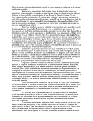 Teócrito tomava parte em tão delicada cerimônia como presidente de honra, lente insigne
dos lentes em ação.
              Colocaram o ex-professor de línguas à frente do aparelho luminoso que
despertara nossa atenção à chegada, ao qual ligaram-no por um diadema preso a tênues
fios que se diriam cíntilas imponderáveis de luz. Enquanto Alceste o ligava, Romeu
informava-o, em tom assaz grave, de que conviria voltasse a alguns anos passados de
sua vida, coordenando os pensamentos a rigor, na seqüência das recordações, e partindo
do momento exato em que a resolução trágica se apossara das suas faculdades. Para
que tal conseguisse, auxiliava-o revigorando sua mente com emanações generosas que
de suas próprias forças extraía.
              Belarmino obedeceu, passivo e dócil a uma autoridade para que não possuía
forças capazes de desagradar. E, recordando, reviveu os sofrimentos oriundos da
tuberculose que o atingira, as lutas sustentadas consigo mesmo ante a idéia do suicídio, a
tristeza inconsolável, a veraz agonia que se apoderara de suas faculdades em litígio entre
o desejo de viver, o medo da moléstia impiedosa que avassalava sua organização física,
supliciando-o sem tréguas, e a urgência do suicídio para, no seu doentio modo de pensar,
mais suavemente atingir a finalidade a que a doença o arrastaria sob atrozes sofrimentos.
A proporção que se aproximava o desfecho, porém, o filósofo comtista esquivava-se,
recalcitrando à ordem recebida. Suores gelados como lhe banhavam a fronte ampla de
pensador, onde o terror mais e mais se acentuava, estampando expressões de desespero
a cada novo arranco das dolorosas reminiscências...
              Entretanto, o que mais surpreendia era que, na tela fosforescente à qual se
ligava, iam-se reproduzindo as cenas evocadas pelo paciente, fato empolgante que a ele
próprio, como à assistência, facultava a possibilidade de ver, de presenciar todo o amaro
drama que precedeu o seu ato desesperador e as minúcias emocionantes e lamentáveis
do execrável momento! A este seguiam-se as tormentosas situações de além-túmulo que
lhe foram conseqüentes, o drama abominável que o surpreendera, as confusas
sensações que durante tanto tempo o mantiveram enlouquecido.
              Enquanto o primeiro operador auxiliava o paciente a extrair as recordações
próprias, o segundo comentava-as explicando os acontecimentos em torno do suicídio,
antes e depois de consumado, qual emérito professor a elucidar ignaros em matéria
indispensável. Fazia-o mostrando os fenômenos decorrentes do desprendimento do ser
inteligente do seu casulo de limo corporal, violentado pelo desastroso gesto contra si
mesmo praticado. Assistimos assim a surpreendente, inglória odisséia vivida pelo Espírito
expulso da existência carnal sob sua própria responsabilidade, a esbater-se como louco à
revelia da Lei que violou, presa dos tentáculos monstruosos de seqüências inevitáveis,
criadas pela infração a um acúmulo determinante e harmonioso de leis naturais, sábias,
invariáveis, eternas!
              Esses extraordinários panoramas vieram anular as convicções materialistas
do filósofo comtista, já bastante estremecidas, permitindo-lhe positivar em si mesmo, com
minucioso exame, a separação do seu próprio astral do envoltório de lama corporal de
que se revestia, sobrevivendo lucidamente apesar do suicídio e da decomposição
cadavérica.
              Por esse eficiente quão singelo método, a grande maioria da assistência
pôde compreender a razão da ardência indescritível dos sofrimentos pelos quais vinha
passando, das sensações físicas atormentadoras que perduravam ainda, as múltiplas
perturbações que impediam a serenidade ou o olvido que erroneamente esperara
encontrar no túmulo.
              Entre outras observações levadas a efeito, merece especial comentário, pela
estranheza de que se revestia, o fato de todos trazermos pendentes da configuração
astral, quando ainda no Vale, fragmentos reluzentes, como se de uma corda ou um cabo
elétrico arrebentados se despreendessem estilhas dos fios tenuíssimos que os
estruturassem, sem que a energia se houvesse extinguido, ao passo que explicavam os
 