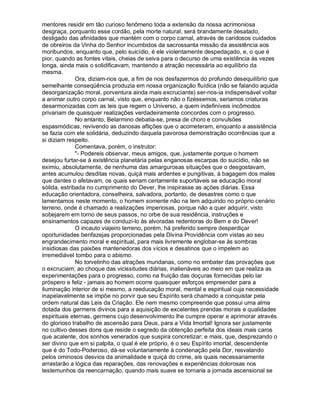 mentores residir em tão curioso fenômeno toda a extensão da nossa acrimoniosa
desgraça, porquanto esse cordão, pela morte natural, será brandamente desatado,
desligado das afinidades que mantém com o corpo carnal, através de caridosos cuidados
de obreiros da Vinha do Senhor incumbidos da sacrossanta missão da assistência aos
moribundos, enquanto que, pelo suicídio, é ele violentamente despedaçado, e, o que é
pior, quando as fontes vitais, cheias de seiva para o decurso de uma existência às vezes
longa, ainda mais o solidificavam, mantendo a atração necessária ao equilíbrio da
mesma.
              Ora, diziam-nos que, a fim de nos desfazermos do profundo desequilíbrio que
semelhante conseqüência produzia em nossa organização fluídica (não se falando aquida
desorganização moral, porventura ainda mais excruciante) ser-nos-ia indispensável voltar
a animar outro corpo carnal, visto que, enquanto não o fizéssemos, seriamos criaturas
desarmonizadas com as leis que regem o Universo, a quem indefiníveis incômodos
privariam de quaisquer realizações verdadeiramente concordes com o progresso.
              No entanto, Belarmino debatia-se, presa de choro e convulsões
espasmódicas, revivendo as danosas aflições que o acometeram, enquanto a assistência
se fazia com ele solidária, deduzindo daquela pavorosa demonstração ocorrências que a
si diziam respeito.
              Comentava, porém, o instrutor:
              "- Podereis observar, meus amigos, que, justamente porque o homem
desejou furtar-se à existência planetária pelas enganosas escarpas do suicídio, não se
eximiu, absolutamente, de nenhuma das amargurosas situações que o desgostavam,
antes acumulou desditas novas, quiçá mais ardentes e pungitivas, à bagagem dos males
que dantes o afetavam, os quais seriam certamente suportáveis se educação moral
sólida, estribada no cumprimento do Dever, lhe inspirasse as ações diárias. Essa
educação orientadora, conselheira, salvadora, portanto, de desastres como o que
lamentamos neste momento, o homem somente não na tem adquirido no próprio cenário
terreno, onde é chamado a realizações imperiosas, porque não a quer adquirir, visto
sobejarem em torno de seus passos, no orbe de sua residência, instruções e
ensinamentos capazes de conduzi-lo às alvoradas redentoras do Bem e do Dever!
              O incauto viajeiro terreno, porém, há preferido sempre desperdiçar
oportunidades benfazejas proporcionadas pela Divina Providência com vistas ao seu
engrandecimento moral e espiritual, para mais livremente englobar-se às sombras
insidiosas das paixões mantenedoras dos vícios e desatinos que o impelem ao
irremediável tombo para o abismo.
              No torvelinho das atrações mundanas, como no embater das provações que
o excruciam; ao choque das vicissitudes diárias, inalienáveis ao meio em que realiza as
experimentações para o progresso, como na fruição das doçuras fornecidas pelo lar
próspero e feliz - jamais ao homem ocorre quaisquer esforços empreender para a
iluminação interior de si mesmo, a reeducação moral, mental e espiritual cuja necessidade
inapelavelmente se impõe no porvir que seu Espírito será chamado a conquistar pela
ordem natural das Leis da Criação. Ele nem mesmo compreende que possui uma alma
dotada dos germens divinos para a aquisição de excelentes prendas morais e qualidades
espirituais eternas, germens cujo desenvolvimento lhe cumpre operar e aprimorar através
do glorioso trabalho de ascensão para Deus, para a Vida Imortal! Ignora ser justamente
no cultivo desses dons que reside o segredo da obtenção perfeita dos ideais mais caros
que acalente, dos sonhos venerados que suspira concretizar; e mais, que, desprezando o
ser divino que em si palpita, o qual é ele próprio, é o seu Espírito imortal, descendente
que é do Todo-Poderoso, dá-se voluntariamente à condenação pela Dor, resvalando
pelos ominosos desvios da animalidade e quiçá do crime, ais quais necessariamente
arrastarão a lógica das reparações, das renovações e experiências dolorosas nos
testemunhos da reencarnação, quando mais suave se tornaria a jornada ascensional se
 