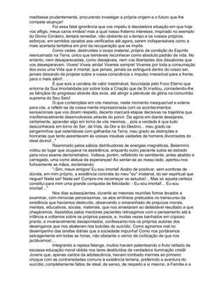 meditasse prudentemente, procurando investigar a própria origem e o futuro que lhe
compete alcançar!
              Foi essa fatal ignorância que vos impeliu à desoladora situação em que hoje
vos afligis, meus caros irmãos! mas a qual nosso fraterno interesse, inspirado no exemplo
do Divino Cordeiro, tentará remediar, não obstante só o tempo e os vossos próprios
esforços, em sentidos opostos aos verificados até agora, serem indispensáveis como a
mais acertada tentativa em prol da recuperação que se impõe.
              Como vedes, destruístes o corpo material, próprio da condição do Espírito
reencarnado na Terra, único que teimáveis reconhecer como absoluto padrão de vida. No
entanto, nem desaparecestes, como desejáveis, nem vos libertastes dos dissabores que
vos desesperavam. Viveis! Viveis ainda! Vivereis sempre! Vivereis por toda a consumação
dos evos uma Vida que é imortal, que jamais, jamais se extinguirá dentro do vosso ser,
jamais deixando de projetar sobre a vossa consciência o impulso irresistível para a frente,
para o mais além!. . .
              É que sois a candeia de valor inestimável, fecundada pelo Foco Eterno que
entorna da Sua Imortalidade por sobre toda a Criação que de Si irradiou, concedendo-lhe
as bênçãos do progresso através dos evos, até atingir a plenitude da glória na comunhão
suprema do Seu Seio!
              O que contemplais em vós mesmos, neste momento inesquecível e solene
para vós, a refletir-se da vossa mente impressionada com os acontecimentos
sensacionais que vos dizem respeito, decerto marcará etapas decisivas na trajetória que
insofismavelmente desenvolvereis através do porvir. De agora em diante desejareis,
certamente, aprender algo em torno de vós mesmos... pois a verdade é que tudo
desconheceis em torno do Ser, da Vida, da Dor e do Destino... mau grado os
pergaminhos que ostentáveis com galhardia na Terra, mau grado as distinções e
honrarias que tanto assentavam às vossas insulsas vaidades de homens divorciados do
ideal divino!..."
              Reanimado pelos sábios distribuidores de energias magnéticas, Belarmino
voltou ao lugar que ocupava na assistência, enquanto outro paciente subia ao estrado
para novo exame demonstrativo. Voltava, porém, refletindo no semblante, antes abatido e
carregado, uma como aleluia de esperanças! Ao sentar-se ao nosso lado, apertou-nos
furtivamente as mãos, exclamando:
              "-Sim, meus amigos! Eu sou imortal! Acabo de positivar, sem sombras de
dúvida, em mim próprio, a existência concreta do meu "eu" imaterial, do ser espiritual que
neguei! Nada sei! Nada sei! Cumpre-me recomeçar os estudos!... Mas só aquela certeza
constitui para mim uma grande conquista de felicidade: - Eu sou imortal!... Eu sou
imortal!..."
              Nos dias subseqüentes, durante as mesmas reuniões fomos levados a
examinar, com minúcias penosíssimas, os atos errôneos praticados no transcurso da
existência que havíamos destruído, observando o emaranhado de prejuízos morais,
mentais, educativos, sociais, materiais, que nos arrastaram ao detestável resultado a que
chegáramos. Assistidos pelos mentores pacientes retroagimos com o pensamento até à
infância e voltamos sobre os próprios passos, e, muitas vezes banhados em copioso
pranto, e invariavelmente desapontados, confessamo-nos os próprios autores dos
desenganos que nos abateram nos bulcões do suicídio. Como agíramos mal no
desempenho das tarefas diárias que a sociedade impunha! Como nos portáramos
selvagemente em todas as horas, não obstante o verniz de civilização de que nos
jactávamos!.. .
              Integrando a repesa falange, muitos haviam patenteando o fruto nefasto da
escassa educação moral obtida nos lares destituídos da verdadeira iluminação cristã!
Jovens que, apenas saídos da adolescência, haviam tombado inermes ao primeiro
choque com as contrariedades comuns à existência terrena, preferindo a aventura do
suicídio, completamente faltos de ideal, de senso, de respeito a si mesmo, à Família e a
 