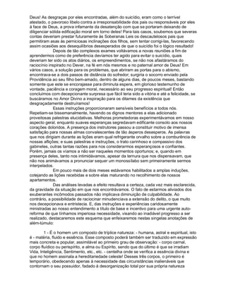 Deus! As desgraças por eles encontradas, além do suicídio, eram como o terrível
atestado, o pavoroso libelo contra a irresponsabilidade dos pais ou responsáveis por eles
à face de Deus, a prova infamante da desatenção com que se portaram deixando de
diligenciar sólida edificação moral em torno deles! Para tais casos, soubemos que severas
contas deveriam prestar futuramente às Soberanas Leis os descautelosos pais que
permitiram asas às perniciosas inclinações dos filhos, sem tentar corrigi-las, favorecendo
assim ocasiões aos desequilíbrios desesperados de que o suicídio foi o lógico resultado!
              Depois de tão complexos exames voltávamos a novas reuniões a fim de
aprendermos como de preferência devíamos ter agido para evitar o suicídio, quais
deveriam ter sido os atos diários, os empreendimentos, se não nos afastáramos do
raciocínio inspirado no Dever, na fé em nós mesmos e no paternal amor de Deus! Em
vários casos, a solução para os problemas, que abriram as portas para o abismo,
encontrava-se a dois passos de distância do sofredor; surgiria o socorro enviado pela
Providência ao seu filho bem-amado, dentro de alguns dias, de poucos meses, bastando
somente que este se encorajasse para diminuta espera, em glorioso testemunho de
vontade, paciência e coragem moral, necessário ao seu progresso espiritual! Então
concluímos com decepcionante surpresa que fácil teria sido a vitória e até a felicidade, se
buscáramos no Amor Divino a inspiração para os ditames da existência que
desgraçadamente destruíramos!
              Essas instruções proporcionaram sensíveis benefícios a todos nós.
Repetiam-se bissemanalmente, havendo os dignos mentores a elas adicionado
proveitosas palestras elucidativas. Melhoras prometedoras experimentávamos em nosso
aspecto geral, enquanto suaves esperanças segredavam edificante consolo aos nossos
corações doloridos. A presença dos instrutores passou a constituir motivo de imensa
satisfação para nossas almas convalescentes de tão ásperos desesperos. As palavras
que nos dirigiam durante as lições eram qual refrigerante orvalho sobre a comburência de
nossas aflições; e suas palestras e instruções, o trato carinhoso e compassivo dos
gabinetes, outras tantas razões para nos considerarmos esperançosos e confiantes.
Porém, jamais os víamos a não ser naqueles momentos oportunos; e, quando em
presença deles, tanto nos intimidávamos, apesar da ternura que nos dispensavam, que
não nos animávamos a pronunciar sequer um monossílabo sem primeiramente sermos
interpelados.
              Em pouco mais de dois meses estávamos habilitados a amplas induções,
cotejando as lições recebidas e sobre elas maturando no recolhimento de nossos
apartamentos.
              Das análises levadas a efeito resultava a certeza, cada vez mais esclarecida,
da gravidade da situação em que nos encontrávamos. O fato de estarmos aliviados dos
exuberantes incômodos passados não implicava diminuição de culpabilidade. Ao
contrário, a possibilidade de raciocinar minudenciava a extensão do delito, o que muito
nos decepcionava e entristecia. E, das instruções e experiências caridosamente
ministradas ao nosso entendimento a título de base e incentivo para uma urgente auto-
reforma de que tínhamos imperiosa necessidade, visando ao inadiável progresso a ser
realizado, destacaremos este esquema que enfeixaremos nestas singelas anotações de
além-túmulo:

        1 - É o homem um composto de tríplice natureza: - humana, astral e espiritual, isto
é - matéria, fluido e essência. Esse composto poderá também ser traduzido em expressão
mais concreta e popular, assimilável ao primeiro grau de observação: - corpo carnal,
corpo fluídico ou perispírito, e alma ou Espírito, sendo que do último é que se irradiam
Vida, Inteligência, Sentimento, etc., etc. - centelha onde se verifica a essência divina e
que no homem assinala a hereditariedade celeste! Desses três corpos, o primeiro é
temporário, obedecendo apenas à necessidade das circunstâncias inalienáveis que
contornam o seu possuidor, fadado à desorganização total por sua própria natureza
 