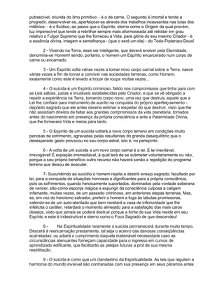 putrescível, oriunda do limo primitivo: - é o de carne. O segundo é imortal e tende a
progredir, desenvolver-se, aperfeiçoar-se através dos trabalhos incessantes nas lutas dos
milênios: - é o fluídico; ao passo que o Espírito, eterno como a Origem da qual provém,
luz imperecível que tende a rebrilhar sempre mais aformoseada até retratar em grau
relativo o Fulgor Supremo que lhe forneceu a Vida, para glória do seu mesmo Criador - é
a essência divina, imagem e semelhança - (que o será um dia) - do Todo-Poderoso Deus!

       2 - Vivendo na Terra, esse ser inteligente, que deverá evolver pela Eternidade,
denomina-se Homem! sendo, portanto, o homem um Espírito encarcerado num corpo de
carne ou encarnado.

        3 - Um Espírito volta várias vezes a tomar novo corpo carnal sobre a Terra, nasce
várias vezes a fim de tornar a conviver nas sociedades terrenas, como Homem,
exatamente como este é levado a trocar de roupa muitas vezes...

        4 - O suicida é um Espírito criminoso, falido nos compromissos que tinha para com
as Leis sábias, justas e imutáveis estabelecidas pelo Criador, e que se vê obrigado a
repetir a experiência na Terra, tomando corpo novo, uma vez que destruiu aquele que a
Lei lhe confiara para instrumento de auxílio na conquista do próprio aperfeiçoamento -
depósito sagrado que ele antes deveria estimar e respeitar do que destruir, visto que lhe
não assistiam direitos de faltar aos grandes compromissos da vida planetária, tomados
antes do nascimento em presença da própria consciência e ante a Paternidade Divina,
que lhe fornecera Vida e meios para tanto.

      5 - O Espírito de um suicida voltará a novo corpo terreno em condições muito
penosas de sofrimento, agravadas pelas resultantes do grande desequilíbrio que o
desesperado gesto provocou no seu corpo astral, isto é, no perispírito.

        6 - A volta de um suicida a um novo corpo carnal é a lei. É lei inevitável,
irrevogável! É expiação irremediável, à qual terá de se submeter voluntariamente ou não,
porque a seu próprio benefício outro recurso não haverá senão a repetição do programa
terreno que deixou de executar.

         7- Sucumbindo ao suicídio o homem rejeita e destrói ensejo sagrado; facultado por
lei, para a conquista de situações honrosas e dignificantes para a própria consciência,
pois os sofrimentos, quando heroicamente suportados, dominados pela vontade soberana
de vencer, são como esponja mágica a expungir da consciência culposa a caligem
infamante, muitas vezes, de um passado criminoso, em anteriores etapas terrenas. Mas,
se, em vez do heroísmo salvador, preferir o homem a fuga às labutas promissoras,
valendo-se de um auto-atentado que bem revelará a vasa de inferioridade que lhe
infelicita o caráter, retardará o momento almejado para a satisfação dos mais caros
desejos, visto que jamais se poderá destruir porque a fonte de sua Vida reside em seu
Espírito e este é indestrutível e eterno como o Foco Sagrado de que descendeu!

         8-    Na Espiritualidade raramente o suicida permanecerá durante muito tempo.
Descerá à reencarnação prestamente, tal seja o acervo das danosas conseqüências
acarretadas; ou adiará o cumprimento daquela inalienável necessidade caso as
circunstâncias atenuantes forneçam capacidade para o ingresso em cursos de
aprendizado edificante, que facilitarão as pelejas futuras a prol de sua mesma
reabilitação.

      9 - O suicida é como que um clandestino da Espiritualidade. As leis que regulam a
harmonia do mundo invisível são contrariadas com sua presença em seus páramos antes
 