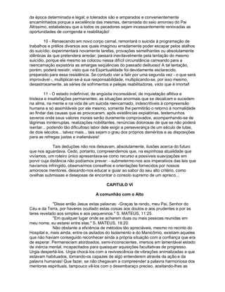 da época determinada e legal; e tolerados são e amparados e convenientemente
encaminhados porque a excelência das mesmas, derramada do seio amoroso do Pai
Altíssimo, estabeleceu que a todos os pecadores sejam incessantemente renovadas as
oportunidades de corrigenda e reabilitação!

        10 - Renascendo em novo corpo carnal, remontará o suicida à programação de
trabalhos e prélios diversos aos quais imaginou erradamente poder escapar pelos atalhos
do suicídio; experimentará novamente tarefas, provações semelhantes ou absolutamente
idênticas às que pretendera arredar; passará inevitavelmente pela tentação do mesmo
suicídio, porque ele mesmo se colocou nessa difícil circunstância carreando para a
reencarnação expiatória as amargas seqüências do passado delituoso! A tal tentação,
porém, poderá resistir, visto que na Espiritualidade foi devidamente esclarecido,
preparado para essa resistência. Se contudo vier a falir por uma segunda vez - o que será
improvável -, multiplicar-se-á sua responsabilidade, multiplicando-se, por isso mesmo,
desastrosamente, as séries de sofrimentos e pelejas reabilitadoras, visto que é imortal!

        11 - O estado indefinível, de angústia inconsolável, de inquietação aflitiva e
tristeza e insatisfações permanentes; as situações anormais que se decalcam e sucedem
na alma, na mente e na vida de um suicida reencarnado, indescritíveis à compreensão
humana e só assimiláveis por ele mesmo, somente lhe permitirão o retorno à normalidade
ao findar das causas que as provocaram, após existências expiatórias, testemunhos
severos onde seus valores morais serão duramente comprovados, acompanhando-se de
lágrimas ininterruptas, realizações nobilitantes, renúncias dolorosas de que se não poderá
isentar... podendo tão dificultoso labor dele exigir a perseverança de um século de lutas,
de dois séculos... talvez mais... tais sejam o grau dos próprios deméritos e as disposições
para as refregas justas e inalienáveis!

              Tais deduções não nos deixavam, absolutamente, ilusões acerca do futuro
que nos aguardava. Cedo, portanto, compreendemos que, na espinhosa atualidade que
vivíamos, um roteiro único apresentava-se como recurso a possíveis suavizações em
porvir cuja distância não podíamos prever: - submetermo-nos aos imperativos das leis que
havíamos infringido, observarmos conselhos e orientações fornecidos por nossos
amorosos mentores, deixando-nos educar e guiar ao sabor do seu alto critério, como
ovelhas submissas e desejosas de encontrar o consolo supremo de um aprisco...

                                          CAPITULO VI

                                    A comunhão com o Alto

             "Disse então Jesus estas palavras: -Graças te rendo, meu Pai, Senhor do
Céu e da Terra, por haveres ocultado estas coisas aos doutos e aos prudentes e por as
teres revelado aos simples e aos pequeninos." S. MATEUS, 11:25.
             "Em qualquer lugar onde se acharem duas ou mais pessoas reunidas em
meu nome, eu estarei entre elas." S. MATEUS, 18:20.
             Não obstante a eficiência de métodos tão apreciáveis, mesmo no recinto do
Hospital e, mais ainda, entre os asilados do Isolamento e do Manicômio, existiam aqueles
que não haviam conseguido reconhecer ainda a própria situação com a confiança que era
de esperar. Permaneciam atordoados, semi-inconscientes, imersos em lamentável estado
de inércia mental, incapacitados para quaisquer aquisições facultativas de progresso.
Urgia despertá-los. Urgia chocá-los com a revivescência de vibrações animalizadas a que
estavam habituados, tornando-os capazes de algo entenderem através da ação e da
palavra humanas! Que fazer, se não chegavam a compreender a palavra harmoniosa dos
mentores espirituais, tampouco vê-los com o desembaraço preciso, aceitando-lhes as
 