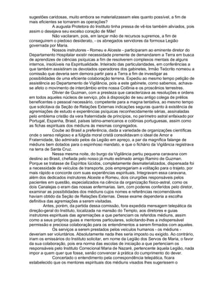 sugestões caridosas, muito embora se materializassem eles quanto possível, a fim de
mais eficientes se tornarem as operações?
             A augusta Protetora do Instituto tinha pressa de vê-los também aliviados, pois
assim o desejava seu excelso coração de Mãe!
             Não vacilaram, pois, em lançar mão de recursos supremos, a fim de
conseguirem o piedoso desiderato, - os abnegados servidores da formosa Legião
governada por Maria.
             Nossos instrutores - Romeu e Alceste - participaram ao eminente diretor do
Departamento Hospitalar existir necessidade premente de demandarem a Terra em busca
de aprendizes de ciências psíquicas a fim de resolverem complexos mentais de alguns
internos, insolúveis na Espiritualidade. Inteirado das particularidades, em conferências a
que também assistiram os devotados operadores dos gabinetes, Irmão Teócrito nomeou a
comissão que deveria sem demora partir para a Terra a fim de investigar as
possibilidades de uma eficiente colaboração terrena. Expediu ao mesmo tempo petição de
assistência ao Departamento de Vigilância, pois a este gabinete, como sabemos, achava-
se afeto o movimento de intercâmbio entre nossa Colônia e os proscênios terrestres.
             Olivier de Guzman, com a presteza que caracterizava as resoluções e ordens
em todos aqueles núcleos de serviço, pôs à disposição de seu antigo colega de prélios
beneficentes o pessoal necessário, competente para a magna tentativa, ao mesmo tempo
que solicitava da Seção de Relações Externas indicações seguras quanto à existência de
agremiações de estudo e experiências psíquicas reconhecidamente sérias, assinaladas
pelo emblema cristão da vera fraternidade de princípios, no perímetro astral enfaixado por
Portugal, Espanha, Brasil, países latino-americanos e colônias portuguesas, assim como
as fichas espirituais dos médiuns às mesmas congregados.
             Coube ao Brasil a preferência, dada a variedade de organizações científicas
onde o senso religioso e a fúlgida moral cristã consolidavam o ideal de Amor e
Fraternidade, tão admirado pelos da Legião em apreço, a par da magnífica falange de
médiuns bem dotados para o espinhoso mandato, e que o fichário da Vigilância registrava
na terra de Santa Cruz.
             Nessa mesma noite, do burgo da Vigilância partiu pequena caravana com
destino ao Brasil, chefiada pelo nosso já muito estimado amigo Ramiro de Guzman.
Porque se tratasse de Espíritos lúcidos, completamente desmaterializados, dispensada foi
a necessidade de veículos de transporte, pois empregariam a volitação para o trajeto, por
mais rápido e concorde com suas experiências espirituais. Integravam essa caravana,
além dos dedicados instrutores Alceste e Romeu, dois cirurgiões responsáveis pelos
pacientes em questão, especializados na ciência da organização físico-astral, como os
dois Canalejas o eram das nossas enfermarias. Iam, com poderes conferidos pelo diretor,
examinar as possibilidades dos médiuns cujos nomes e referências recomendáveis
haviam obtido da Seção de Relações Externas. Desse exame dependeria a escolha
definitiva das agremiações a serem visitadas.
         Antes, porém, da partida dessa comissão, fora expedida mensagem telepática da
direção-geral do Instituto, localizada na mansão do Templo, aos diretores e guias
instrutores espirituais das agremiações a que pertenciam os referidos médiuns, assim
como a seus próprios guias e mentores particulares, solicitando-lhes a indispensável
permissão e preciosa colaboração para os entendimentos a serem firmados com aqueles.
             Os serviços a serem prestados pelos veículos humanos - os médiuns -
deveriam ser voluntários. Absolutamente nada lhes seria imposto ou exigido. Ao contrário,
iriam os emissários do Instituto solicitar, em nome da Legião dos Servos de Maria, o favor
da sua colaboração, pois era norma das escolas de iniciação a que pertenciam os
responsáveis pelo Instituto Correcional Maria de Nazaré, pertencente àquela Legião, nada
impor a quem quer que fosse, senão convencer à prática do cumprimento do dever.
             Concertado o entendimento pela correspondência telepática, ficara
estabelecido que os mentores espirituais dos médiuns visados lhes sugerissem o
 