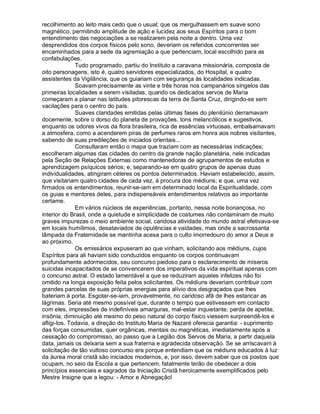 recolhimento ao leito mais cedo que o usual; que os mergulhassem em suave sono
magnético, permitindo amplitude de ação e lucidez aos seus Espíritos para o bom
entendimento das negociações a se realizarem pela noite a dentro. Uma vez
desprendidos dos corpos físicos pelo sono, deveriam os referidos concorrentes ser
encaminhados para a sede da agremiação a que pertenciam, local escolhido para as
confabulações.
              Tudo programado, partiu do Instituto a caravana missionária, composta de
oito personagens, isto é, quatro servidores especializados, do Hospital, e quatro
assistentes da Vigilância, que os guiariam com segurança às localidades indicadas.
              Soavam precisamente as vinte e três horas nos campanários singelos das
primeiras localidades a serem visitadas, quando os dedicados servos de Maria
começaram a planar nas latitudes pitorescas da terra de Santa Cruz, dirigindo-se sem
vacilações para o centro do país.
              Suaves claridades emitidas pelas últimas fases do plenilúnio derramavam
docemente, sobre o dorso do planeta de provações, tons melancólicos e sugestivos,
enquanto os odores vivos da flora brasileira, rica de essências virtuosas, embalsamavam
a atmosfera, como a acenderem piras de perfumes raros em honra aos nobres visitantes,
sabendo de suas predileções de iniciados orientais...
              Consultaram então o mapa que traziam com as necessárias indicações;
escolheram algumas das cidades do centro da grande nação planetária, nele indicadas
pela Seção de Relações Externas como mantenedoras de agrupamentos de estudos e
aprendizagem psíquicos sérios; e, separando-se em quatro grupos de apenas duas
individualidades, atingiram céleres os pontos determinados. Haviam estabelecido, assim,
que visitariam quatro cidades de cada vez, à procura dos médiuns; e que, uma vez
firmados os entendimentos, reunir-se-iam em determinado local da Espiritualidade, com
os guias e mentores deles, para indispensáveis entendimentos relativos ao importante
certame.
              Em vários núcleos de experiências, portanto, nessa noite bonançosa, no
interior do Brasil, onde a quietude e simplicidade de costumes não contaminam de muito
graves impurezas o meio ambiente social, caridosa atividade do mundo astral efetivava-se
em locais humílimos, desataviados de opulências e vaidades, mas onde a sacrossanta
lâmpada da Fraternidade se mantinha acesa para o culto imorredouro do amor a Deus e
ao próximo.
              Os emissários expuseram ao que vinham, solicitando aos médiuns, cujos
Espíritos para ali haviam sido conduzidos enquanto os corpos continuavam
profundamente adormecidos, seu concurso piedoso para o esclarecimento de míseros
suicidas incapacitados de se convencerem dos imperativos da vida espiritual apenas com
o concurso astral. O estado lamentável a que se reduziram aqueles infelizes não foi
omitido na longa exposição feita pelos solicitantes. Os médiuns deveriam contribuir com
grandes parcelas de suas próprias energias para alívio dos desgraçados que lhes
bateriam à porta. Esgotar-se-iam, provavelmente, no caridoso afã de lhes estancar as
lágrimas. Seria até mesmo possível que, durante o tempo que estivessem em contacto
com eles, impressões de indefiníveis amarguras, mal-estar inquietante, perda de apetite,
insônia, diminuição até mesmo do peso natural do corpo físico viessem surpreendê-los e
afligi-los. Todavia, a direção do Instituto Maria de Nazaré oferecia garantia: - suprimento
das forças consumidas, quer orgânicas, mentais ou magnéticas, imediatamente após a
cessação do compromisso, ao passo que a Legião dos Servos de Maria, a partir daquela
data, jamais os deixaria sem a sua fraterna e agradecida observação. Se se arriscavam à
solicitação de tão vultoso concurso era porque entendiam que os médiuns educados à luz
da áurea moral cristã são iniciados modernos, e, por isso, devem saber que os postos que
ocupam, no seio da Escola a que pertencem, fatalmente terão de obedecer a dois
princípios essenciais e sagrados da Iniciação Cristã heroicamente exemplificados pelo
Mestre Insigne que a legou: - Amor e Abnegação!
 