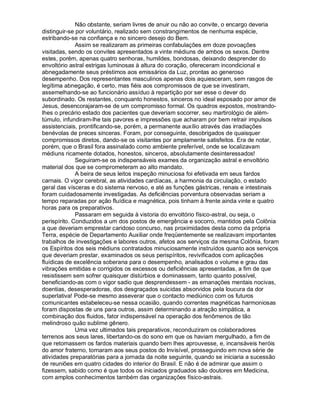 Não obstante, seriam livres de anuir ou não ao convite, o encargo deveria
distinguir-se por voluntário, realizado sem constrangimentos de nenhuma espécie,
estribando-se na confiança e no sincero desejo do Bem.
              Assim se realizaram as primeiras confabulações em doze povoações
visitadas, sendo os convites apresentados a vinte médiuns de ambos os sexos. Dentre
estes, porém, apenas quatro senhoras, humildes, bondosas, deixando desprender do
envoltório astral estrigas luminosas à altura do coração, ofereceram incondicional e
abnegadamente seus préstimos aos emissários da Luz, prontas ao generoso
desempenho. Dos representantes masculinos apenas dois aquiesceram, sem rasgos de
legítima abnegação, é certo, mas fiéis aos compromissos de que se investiram,
assemelhando-se ao funcionário assíduo à repartição por ser esse o dever do
subordinado. Os restantes, conquanto honestos, sinceros no ideal esposado por amor de
Jesus, desencorajaram-se de um compromisso formal. Os quadros expostos, mostrando-
lhes o precário estado dos pacientes que deveriam socorrer, seu martirológio de além-
túmulo, infundiram-lhe tais pavores e impressões que acharam por bem retrair impulsos
assistenciais, prontificando-se, porém, a permanente auxílio através das irradiações
benévolas de preces sinceras. Foram, por conseguinte, desobrigados de quaisquer
compromissos diretos, dando-se os visitantes por amplamente satisfeitos. Era de notar,
porém, que o Brasil fora assinalado como ambiente preferível, onde se localizavam
médiuns ricamente dotados, honestos, sinceros, absolutamente desinteressados!
              Seguiram-se os indispensáveis exames da organização astral e envoltório
material dos que se comprometeram ao alto mandato.
              A beira de seus leitos inspeção minuciosa foi efetivada em seus fardos
carnais. O vigor cerebral, as atividades cardíacas, a harmonia da circulação, o estado
geral das vísceras e do sistema nervoso, e até as funções gástricas, renais e intestinais
foram cuidadosamente investigadas. As deficiências porventura observadas seriam a
tempo reparadas por ação fluídica e magnética, pois tinham à frente ainda vinte e quatro
horas para os preparativos.
              Passaram em seguida à vistoria do envoltório físico-astral, ou seja, o
perispírito. Conduzidos a um dos postos de emergência e socorro, mantidos pela Colônia
a que deveriam emprestar caridoso concurso, nas proximidades desta como da própria
Terra, espécie de Departamento Auxiliar onde freqüentemente se realizavam importantes
trabalhos de investigações e labores outros, afetos aos serviços da mesma Colônia, foram
os Espíritos dos seis médiuns contratados minuciosamente instruídos quanto aos serviços
que deveriam prestar, examinados os seus perispíritos, revivificados com aplicações
fluídicas de excelência soberana para o desempenho, analisados o volume e grau das
vibrações emitidas e corrigidos os excessos ou deficiências apresentadas, a fim de que
resistissem sem sofrer quaisquer distúrbios e dominassem, tanto quanto possível,
beneficiando-as com o vigor sadio que desprendessem - as emanações mentais nocivas,
doentias, desesperadoras, dos desgraçados suicidas absorvidos pela loucura da dor
superlativa! Pode-se mesmo asseverar que o contacto mediúnico com os futuros
comunicantes estabeleceu-se nessa ocasião, quando correntes magnéticas harmoniosas
foram dispostas de uns para outros, assim determinando a atração simpática, a
combinação dos fluidos, fator indispensável na operação dos fenômenos de tão
melindroso quão sublime gênero.
              Uma vez ultimados tais preparativos, reconduziram os colaboradores
terrenos aos seus lares, libertando-os do sono em que os haviam mergulhado, a fim de
que retomassem os fardos materiais quando bem lhes aprouvesse, e, incansáveis heróis
do amor fraterno, tornaram aos seus postos do Invisível, prosseguindo em nova série de
atividades preparatórias para a jornada da noite seguinte, quando se iniciaria a sucessão
de reuniões em quatro cidades do interior do Brasil. E não é de admirar que assim o
fizessem, sabido como é que todos os iniciados graduados são doutores em Medicina,
com amplos conhecimentos também das organizações físico-astrais.
 