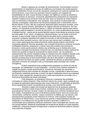 Desde o regresso da comissão de entendimentos, movimentação incomum
apresentavam as repartições do burgo da Vigilância e do Hospital. Na manhã seguinte
fomos cientificados de que, ao cair do crepúsculo, partiríamos em visita de instrução aos
planos terrenos, o que muito veio alvoroçar nossos corações, por imaginarmos
possibilidades de rever nossas famílias e amigos. Da Vigilância, turmas de operários e
técnicos partiram ao alvorecer, conduzindo aparelhamentos necessários ao importante
trabalho a realizar-se às primeiras horas da noite. Quer os diretores de nossa Colônia,
quer os instrutores e educadores, seus auxiliares, eram severos na observação dos
métodos empregados, meticulosos nas disciplinas exigidas para o intercâmbio entre o
Mundo Astral e a Terra, fiéis aos programas estatuídos pelos santuários orientais, onde,
havia muito, quando homens, aprenderam as magnas ciências do Psiquismo. Por isso
mesmo, um esquadrão de lanceiros desceu e, depois de inspeção rigorosa pelo interior
do edifício onde se realizaria a reunião de psiquismo, ou, como usualmente se denomina -
a Sessão Espírita -, postou-se de guarda fazendo segura ronda desde as primeiras horas
da madrugada. Ficou, assim, circulada por milicianos hindus, que se diriam invencível
barreira, a casa humilde, sede do Centro Espírita escolhido para a primeira etapa,
enquanto o emblema respeitável da Legião foi arvorado no alto da fachada principal,
invisível a olhos humanos comuns, mas nem por isso menos real e verdadeiro, uma vez
que a nobre agremiação fora temporariamente cedida àquela insigne e benemérita
corporação espiritual. Obreiros devotados, sob a direção de técnicos e diretores da Seção
de Relações Externas, preparavam o recinto reservado à prática dos fenômenos,
tornando-o, tanto quanto possível, idêntico aos ambientes que no Instituto lhes eram
favoráveis à instrução dos pacientes. Enquanto isso, foi solicitada ao diretor espiritual do
Centro em questão a fineza de recomendar ao diretor terreno, por via mediúnica,
absolutamente não permitir assistência leiga ou desatenciosa aos trabalhos daquela noite,
os quais seriam importantes e delicados, pois, nada menos do que uma falange de
Espíritos suicidas para ali seria encaminhada a fim de a eles assistir, e operosidades
dessa natureza há mister que sejam ocultas, admitindo-se apenas os aprendizes probos,
aplicados e sinceros da iniciação cristã, já moralizados pelas alvoradas das virtudes
evangélicas.
              Fluidos magnéticos foram prodigamente espargidos no recinto da sala de
operações, por obedecerem a duas finalidades: - servirem como material necessário à
criação de quadros visuais demonstrativos, durante as instruções aos pacientes, e
refrigerantes tônicos para combate às vibrações nocivas, inquietantes e desarmoniosas,
dos Espíritos sofredores presentes e mesmo de algum colaborador terreno que deixasse
de orar e vigiar naquele dia, arrastando para a mesa sacrossanta da comunhão com o
Invisível as emanações da mente conturbada.
              Tudo preparado, ao entardecer iniciou-se o transporte das entidades
chamadas ao vultoso empenho. Pela manhã do mesmo dia, porém, após a preleção que
se seguia às aplicações balsamizantes para nosso tratamento, nos gabinetes já descritos,
fomos esclarecidos quanto à importância da reunião a que deveríamos assistir.
              -Durante a viagem seria preferível abstermo-nos de quaisquer palestras.
Deveríamos equilibrar nossas forças mentais, impelindo-as em sentido generoso. Que
procurássemos recordar, durante o trajeto, as instruções que vínhamos recebendo havia
dois meses, recapitulando-as como se devêramos prestar exame. Isso nos conservaria
concentrados, auxiliando, portanto, nossos condutores na defesa que nos deviam, pois
atravessaríamos perigosas zonas inferiores do Invisível, onde pululavam hordas de
desordeiros do Astral inferior, o que indicava ser grande a responsabilidade daqueles que
receberam a incumbência de nos guardar durante a excursão. O silêncio e a
concentração que pudéssemos observar imprimiriam maior velocidade aos veículos que
nos transportassem, afastando possibilidade de tentativas de assalto por parte daqueles
malfeitores, conquanto tivessem os legionários a certeza de facilmente poderem dominar
suas possíveis investidas.
 