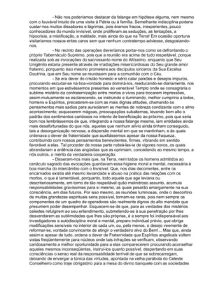 - Não nos poderíamos destacar da falange em hipótese alguma, nem mesmo
com o louvável intuito de uma visita à Pátria ou à família. Semelhante indisciplina poderia
custar-nos muitos dissabores e lágrimas, pois éramos fracos, inexperientes, pouco
conhecedores do mundo invisível, onde proliferam as seduções, as tentações, a
hipocrisia, a mistificação, a maldade, mais ainda do que na Terra! Em ocasião oportuna
visitaríamos nossos entes caros sem que nenhum contratempo adviesse, desgostando-
nos.
              - No recinto das operações deveríamos portar-nos como se defrontando o
próprio Tabernáculo Supremo, pois que a reunião era acima de tudo respeitável, porque
realizada sob as invocações do sacrossanto nome do Altíssimo, enquanto que Seu
Unigênito estaria presente através de irradiações misericordiosas do Seu grande amor
fraterno, porquanto isso mesmo prometera aos discípulos sinceros da Sua Excelsa
Doutrina, que em Seu nome se reunissem para a comunhão com o Céu.
              - Se era dever do cristão honesto e sério calar paixões e desejos impuros,
procurando escudar-se na boa-vontade para dominá-los, reeducando-se diariamente, nos
momentos em que estivéssemos presentes ao venerável Templo onde se consagraria o
sublime mistério da confraternização entre mortos e vivos para trocarem impressões,
assim mutuamente se esclarecendo, se instruindo e iluminando, melhor cumpriria a todos,
homens e Espíritos, precatarem-se com as mais dignas atitudes, chamando os
pensamentos mais sadios para aureolarem as mentes de nobreza condizente com o almo
acontecimento; esquecerem mágoas, preocupações subalternas, levando bem alto o
padrão dos sentimentos caridosos no intento de beneficiação ao próximo, pois que seria
bom nos lembrássemos de que, integrando a nossa falange mesma, iam entidades ainda
mais desafortunadas do que nós, aquelas que nenhum alívio ainda tinham conseguido,
tais a desorganização nervosa, a dispersão mental em que se mantinham, e às quais
ordenava o dever de fraternidade que auxiliássemos apesar da nossa fraqueza,
contribuindo com nossos pensamentos benevolentes, firmes, vibrando em sentido
favorável a elas. Tal proceder de nossa parte rodeá-las-ia de vigores novos, os quais
abrandariam a ardência das angústias que as oprimiam, concedendo ao mesmo tempo, a
nós outros, o mérito da verdadeira cooperação.
              - Disseram-nos mais que, na Terra, nem todos os homens admitidos ao
cenáculo sagrado das evocações guardavam essa higiene moral e mental, necessária à
boa marcha do intercâmbio com o Invisível. Que, nos dias decorrentes, entre os
encarnados existia até mesmo leviandade e abuso na prática das relações com os
mortos, o que é lamentável, porquanto, todo aquele que age leviana ou
descriteriosamente, em torno de tão respeitável quão melindroso assunto, acumula
responsabilidades gravíssimas para si mesmo, as quais pesarão amargamente na sua
consciência, em dias futuros. Por isso mesmo, as reuniões luminosas, onde o descortino
de muitas grandezas espirituais seria possível, tornam-se raras, pois nem sempre os
componentes de um quadro de operadores são realmente dignos do alto mandato que
presumem poder desempenhar. Esquecem-se de que, para as verdades dos mistérios
celestes refulgirem ao seu entendimento, submetendo-se à sua penetração por lhes
desvendarem as sublimidades que lhes são próprias, é e sempre foi indispensável aos
investigadores a autodisciplina moral e mental, preparo individual prévio, que obriga
modificações sensíveis no interior de cada um, ou, pelo menos, o desejo veemente de
reformar-se, vontade convincente de atingir o verdadeiro alvo do Bem!... Mas que, ainda
assim e apesar de tudo, ordena o dever de Fraternidade que Espíritos angelicais voltem
vistas freqüentemente para núcleos onde tais infrações se verificam, observando
caridosamente a melhor oportunidade para a elas comparecerem procurando aconselhar
aqueles mesmos inconseqüentes, instruí-los quanto possível, despertando em suas
consciências o senso real da responsabilidade terrível de que se sobrecarregam,
deixando de envergar a túnica das virtudes, apontada na velha parábola do Celeste
Conselheiro como traje obrigatório para a mesa do divino banquete com as sociedades
 