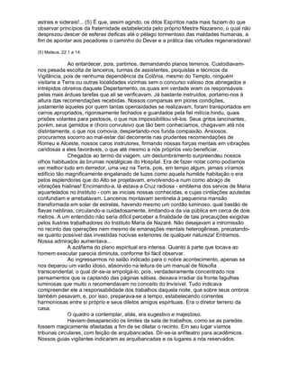 astrais e siderais!... (5) É que, assim agindo, os ditos Espíritos nada mais faziam do que
observar princípios da fraternidade estabelecida pelo próprio Mestre Nazareno, o qual não
desprezou descer de esferas deificas até o pélago tormentoso das maldades humanas, a
fim de apontar aos pecadores o caminho do Dever e a prática das virtudes regeneradoras!

(5) Mateus, 22:1 a 14.

              Ao entardecer, pois, partimos, demandando planos terrenos. Custodiavam-
nos pesada escolta de lanceiros, turmas de assistentes, psiquistas e técnicos da
Vigilância, pois de nenhuma dependência da Colônia, mesmo do Templo, ninguém
visitaria a Terra ou outras localidades vizinhas sem o concurso valioso dos abnegados e
intrépidos obreiros daquele Departamento, os quais em verdade eram os responsáveis
pelas mais árduas tarefas que ali se verificavam. Já bastante instruídos, portamo-nos à
altura das recomendações recebidas. Nossos comparsas em piores condições,
justamente aqueles por quem tantas operosidades se realizavam, foram transportados em
carros apropriados, rigorosamente fechados e guardados pela fiel milícia hindu, quais
prisões volantes para pestosos, o que nos impossibilitou vê-los. Seus gritos lancinantes,
porém, seus gemidos e choro convulsivo que tão bem conhecíamos, chegavam até nós
distintamente, o que nos comovia, despertando-nos funda compaixão. Ansiosos,
procuramos socorro ao mal-estar daí decorrente nas prudentes recomendações de
Romeu e Alceste, nossos caros instrutores, firmando nossas forças mentais em vibrações
caridosas a eles favoráveis, o que até mesmo a nós próprios veio beneficiar.
              Chegados ao termo da viagem, um deslumbramento surpreendeu nossos
olhos habituados às brumas nostálgicas do Hospital. Era de fazer notar como podíamos
ver melhor tudo em derredor, uma vez na Terra, pois, em tempo algum, jamais víramos
edifício tão magnificamente engalanado de luzes como aquela humilde habitação o era
pelos esplendores que do Alto se projetavam, envolvendo-a num como abraço de
vibrações hialinas! Encimando-a, lá estava a Cruz radiosa - emblema dos servos de Maria
aquartelados no Instituto - com as iniciais nossas conhecidas, e cujas cintilações azuladas
confundiam e arrebatavam. Lanceiros montavam sentinela à pequenina mansão
transformada em solar de estrelas, havendo mesmo um cordão luminoso, qual bastão de
flavas neblinas, circulando-a cuidadosamente, limitando-a da via pública em cerca de dois
metros. A um entendido não seria difícil perceber a finalidade de tais precauções exigidas
pelos ilustres trabalhadores do Instituto Maria de Nazaré. Não desejavam a intromissão
no recinto das operações nem mesmo de emanações mentais heterogêneas, precatando-
se quanto possível das investidas nocivas exteriores de qualquer natureza! Entramos.
Nossa admiração aumentava...
              A azáfama do plano espiritual era intensa. Quanto à parte que tocava ao
homem executar parecia diminuta, conforme foi fácil observar.
              Ao ingressarmos no salão indicado para o nobre acontecimento, apenas se
nos deparou um varão idoso, absorvido na leitura de um manual de filosofia
transcendental, o qual dir-se-ia empolgá-lo, pois, verdadeiramente concentrado nos
pensamentos que ia captando das páginas sábias, deixava irradiar da fronte fagulhas
luminosas que muito o recomendavam no conceito do Invisível. Tudo indicava
compreender ele a responsabilidade dos trabalhos daquela noite, que sobre seus ombros
também pesavam, e, por isso, preparava-se a tempo, estabelecendo correntes
harmoniosas entre si próprio e seus diletos amigos espirituais. Era o diretor terreno da
casa.
              O quadro a contemplar, aliás, era sugestivo e majestoso.
              Haviam desaparecido os limites da sala de trabalhos, como se as paredes
fossem magicamente afastadas a fim de se dilatar o recinto. Em seu lugar víamos
tribunas circulares, com feição de arquibancadas. Dir-se-ia anfiteatro para acadêmicos.
Nossos guias vigilantes indicaram as arquibancadas e os lugares a nós reservados.
 